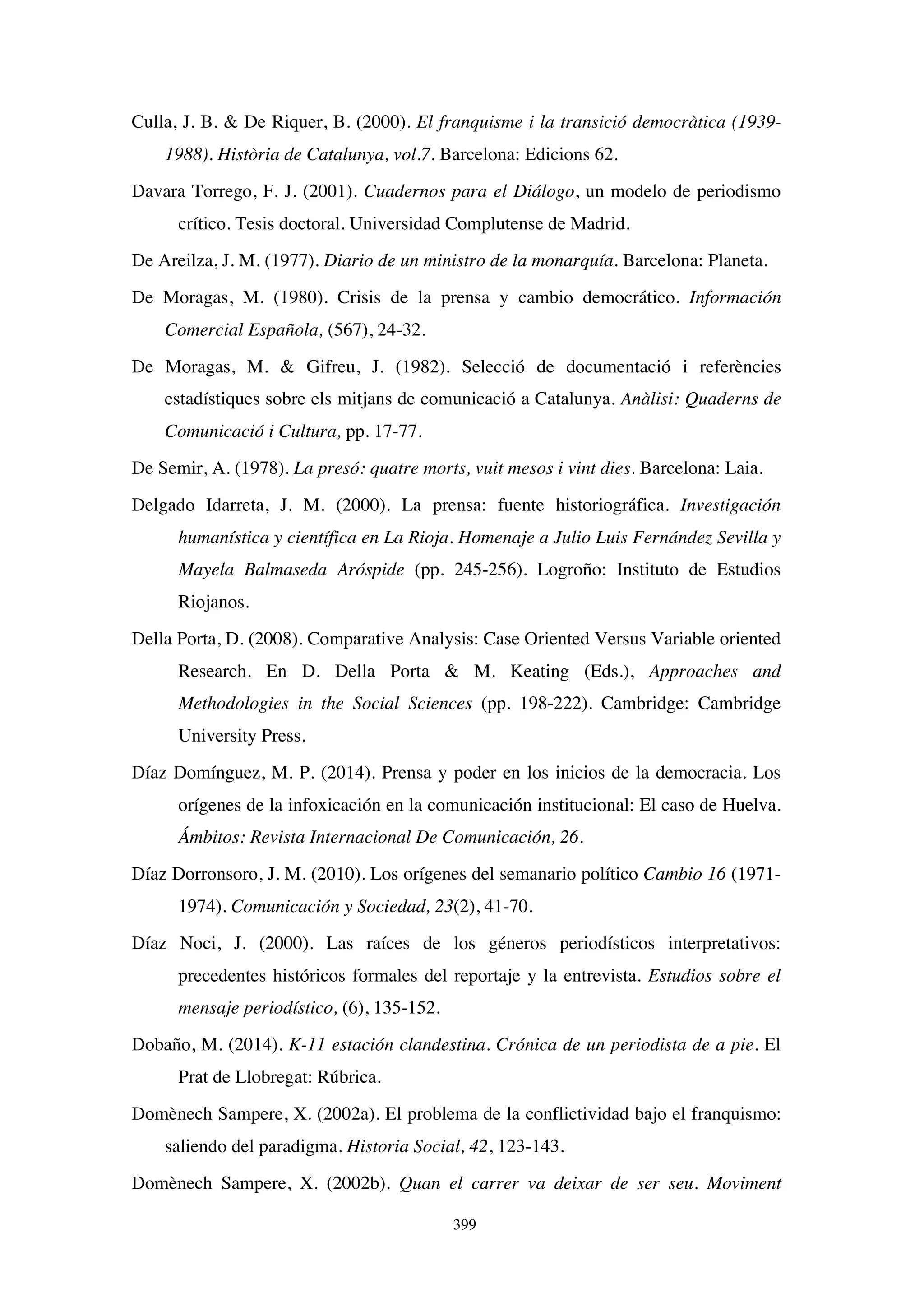 399
Culla, J. B.  De Riquer, B. (2000). El franquisme i la transició democràtica (1939-
1988). Història de Catalunya, vol.7. Barcelona: Edicions 62.
Davara Torrego, F. J. (2001). Cuadernos para el Diálogo, un modelo de periodismo
crítico. Tesis doctoral. Universidad Complutense de Madrid.
De Areilza, J. M. (1977). Diario de un ministro de la monarquía. Barcelona: Planeta.
De Moragas, M. (1980). Crisis de la prensa y cambio democrático. Información
Comercial Española, (567), 24-32.
De Moragas, M.  Gifreu, J. (1982). Selecció de documentació i referències
estadístiques sobre els mitjans de comunicació a Catalunya. Anàlisi: Quaderns de
Comunicació i Cultura, pp. 17-77.
De Semir, A. (1978). La presó: quatre morts, vuit mesos i vint dies. Barcelona: Laia.
Delgado Idarreta, J. M. (2000). La prensa: fuente historiográfica. Investigación
humanística y científica en La Rioja. Homenaje a Julio Luis Fernández Sevilla y
Mayela Balmaseda Aróspide (pp. 245-256). Logroño: Instituto de Estudios
Riojanos.
Della Porta, D. (2008). Comparative Analysis: Case Oriented Versus Variable oriented
Research. En D. Della Porta  M. Keating (Eds.), Approaches and
Methodologies in the Social Sciences (pp. 198-222). Cambridge: Cambridge
University Press.
Díaz Domínguez, M. P. (2014). Prensa y poder en los inicios de la democracia. Los
orígenes de la infoxicación en la comunicación institucional: El caso de Huelva.
Ámbitos: Revista Internacional De Comunicación, 26.
Díaz Dorronsoro, J. M. (2010). Los orígenes del semanario político Cambio 16 (1971-
1974). Comunicación y Sociedad, 23(2), 41-70.
Díaz Noci, J. (2000). Las raíces de los géneros periodísticos interpretativos:
precedentes históricos formales del reportaje y la entrevista. Estudios sobre el
mensaje periodístico, (6), 135-152.
Dobaño, M. (2014). K-11 estación clandestina. Crónica de un periodista de a pie. El
Prat de Llobregat: Rúbrica.
Domènech Sampere, X. (2002a). El problema de la conflictividad bajo el franquismo:
saliendo del paradigma. Historia Social, 42, 123-143.
Domènech Sampere, X. (2002b). Quan el carrer va deixar de ser seu. Moviment
 