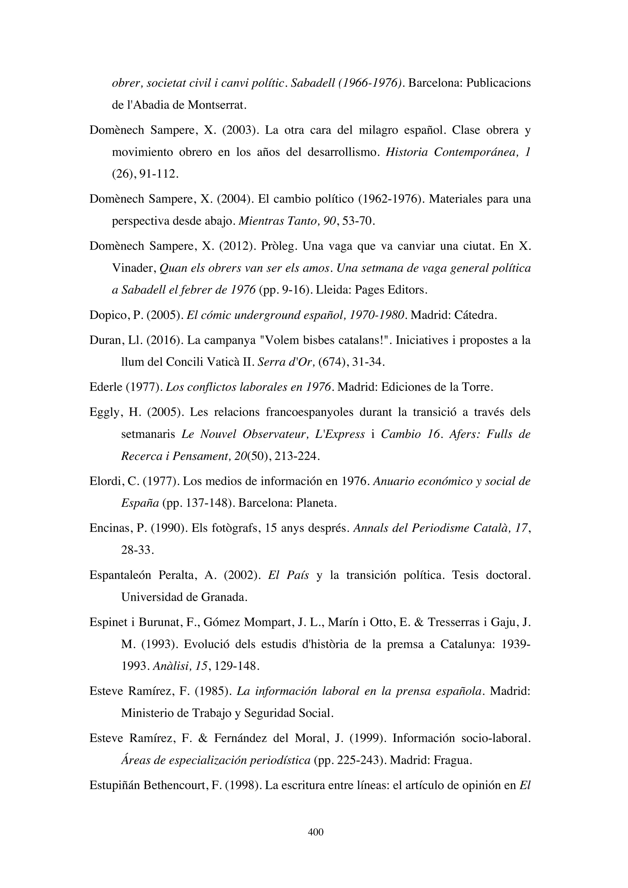400
obrer, societat civil i canvi polític. Sabadell (1966-1976). Barcelona: Publicacions
de l'Abadia de Montserrat.
Domènech Sampere, X. (2003). La otra cara del milagro español. Clase obrera y
movimiento obrero en los años del desarrollismo. Historia Contemporánea, 1
(26), 91-112.
Domènech Sampere, X. (2004). El cambio político (1962-1976). Materiales para una
perspectiva desde abajo. Mientras Tanto, 90, 53-70.
Domènech Sampere, X. (2012). Pròleg. Una vaga que va canviar una ciutat. En X.
Vinader, Quan els obrers van ser els amos. Una setmana de vaga general política
a Sabadell el febrer de 1976 (pp. 9-16). Lleida: Pages Editors.
Dopico, P. (2005). El cómic underground español, 1970-1980. Madrid: Cátedra.
Duran, Ll. (2016). La campanya Volem bisbes catalans!. Iniciatives i propostes a la
llum del Concili Vaticà II. Serra d'Or, (674), 31-34.
Ederle (1977). Los conflictos laborales en 1976. Madrid: Ediciones de la Torre.
Eggly, H. (2005). Les relacions francoespanyoles durant la transició a través dels
setmanaris Le Nouvel Observateur, L'Express i Cambio 16. Afers: Fulls de
Recerca i Pensament, 20(50), 213-224.
Elordi, C. (1977). Los medios de información en 1976. Anuario económico y social de
España (pp. 137-148). Barcelona: Planeta.
Encinas, P. (1990). Els fotògrafs, 15 anys després. Annals del Periodisme Català, 17,
28-33.
Espantaleón Peralta, A. (2002). El País y la transición política. Tesis doctoral.
Universidad de Granada.
Espinet i Burunat, F., Gómez Mompart, J. L., Marín i Otto, E.  Tresserras i Gaju, J.
M. (1993). Evolució dels estudis d'història de la premsa a Catalunya: 1939-
1993. Anàlisi, 15, 129-148.
Esteve Ramírez, F. (1985). La información laboral en la prensa española. Madrid:
Ministerio de Trabajo y Seguridad Social.
Esteve Ramírez, F.  Fernández del Moral, J. (1999). Información socio-laboral.
Áreas de especialización periodística (pp. 225-243). Madrid: Fragua.
Estupiñán Bethencourt, F. (1998). La escritura entre líneas: el artículo de opinión en El
 