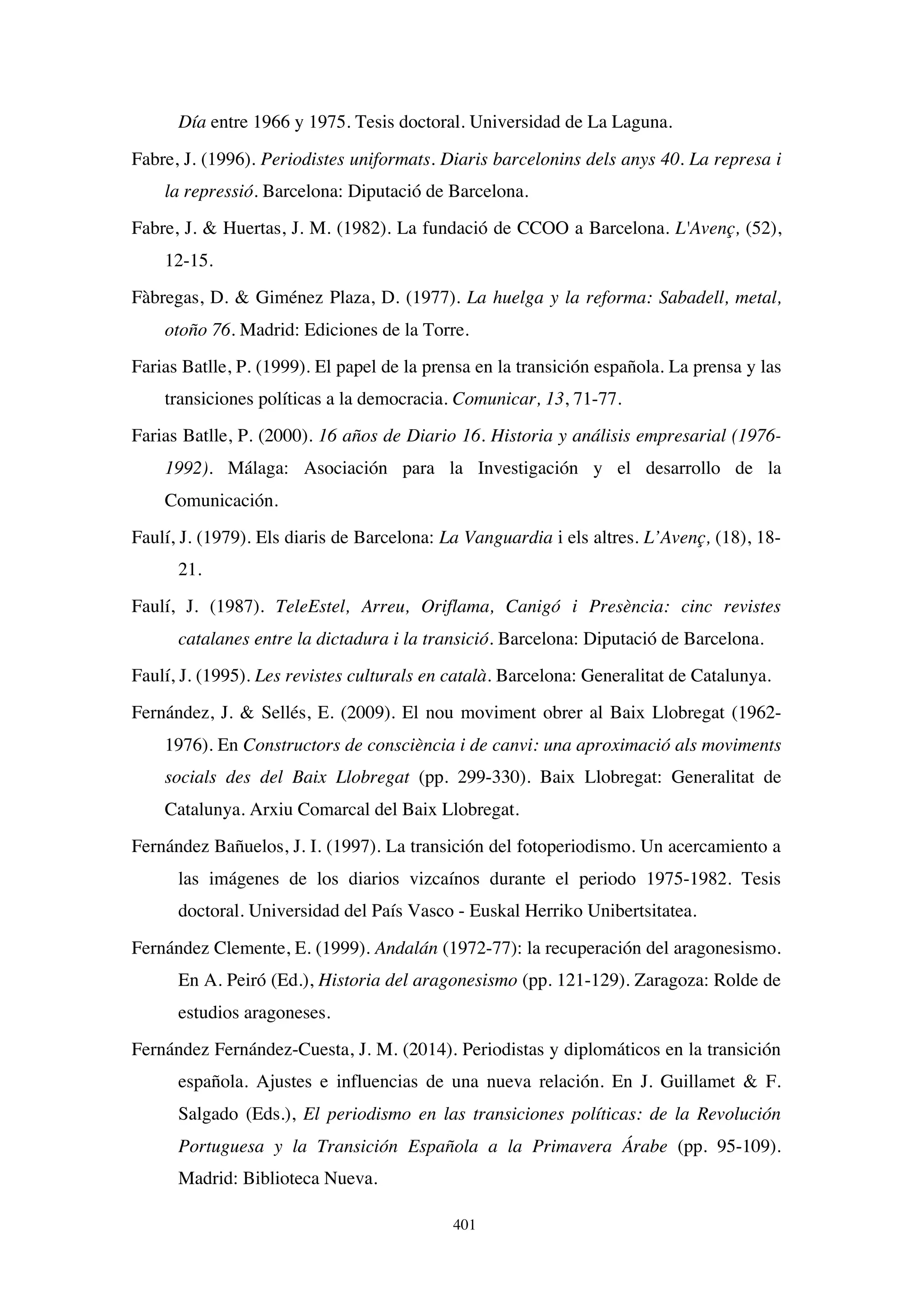 401
Día entre 1966 y 1975. Tesis doctoral. Universidad de La Laguna.
Fabre, J. (1996). Periodistes uniformats. Diaris barcelonins dels anys 40. La represa i
la repressió. Barcelona: Diputació de Barcelona.
Fabre, J.  Huertas, J. M. (1982). La fundació de CCOO a Barcelona. L'Avenç, (52),
12-15.
Fàbregas, D.  Giménez Plaza, D. (1977). La huelga y la reforma: Sabadell, metal,
otoño 76. Madrid: Ediciones de la Torre.
Farias Batlle, P. (1999). El papel de la prensa en la transición española. La prensa y las
transiciones políticas a la democracia. Comunicar, 13, 71-77.
Farias Batlle, P. (2000). 16 años de Diario 16. Historia y análisis empresarial (1976-
1992). Málaga: Asociación para la Investigación y el desarrollo de la
Comunicación.
Faulí, J. (1979). Els diaris de Barcelona: La Vanguardia i els altres. L’Avenç, (18), 18-
21.
Faulí, J. (1987). TeleEstel, Arreu, Oriflama, Canigó i Presència: cinc revistes
catalanes entre la dictadura i la transició. Barcelona: Diputació de Barcelona.
Faulí, J. (1995). Les revistes culturals en català. Barcelona: Generalitat de Catalunya.
Fernández, J.  Sellés, E. (2009). El nou moviment obrer al Baix Llobregat (1962-
1976). En Constructors de consciència i de canvi: una aproximació als moviments
socials des del Baix Llobregat (pp. 299-330). Baix Llobregat: Generalitat de
Catalunya. Arxiu Comarcal del Baix Llobregat.
Fernández Bañuelos, J. I. (1997). La transición del fotoperiodismo. Un acercamiento a
las imágenes de los diarios vizcaínos durante el periodo 1975-1982. Tesis
doctoral. Universidad del País Vasco - Euskal Herriko Unibertsitatea.
Fernández Clemente, E. (1999). Andalán (1972-77): la recuperación del aragonesismo.
En A. Peiró (Ed.), Historia del aragonesismo (pp. 121-129). Zaragoza: Rolde de
estudios aragoneses.
Fernández Fernández-Cuesta, J. M. (2014). Periodistas y diplomáticos en la transición
española. Ajustes e influencias de una nueva relación. En J. Guillamet  F.
Salgado (Eds.), El periodismo en las transiciones políticas: de la Revolución
Portuguesa y la Transición Española a la Primavera Árabe (pp. 95-109).
Madrid: Biblioteca Nueva.
 