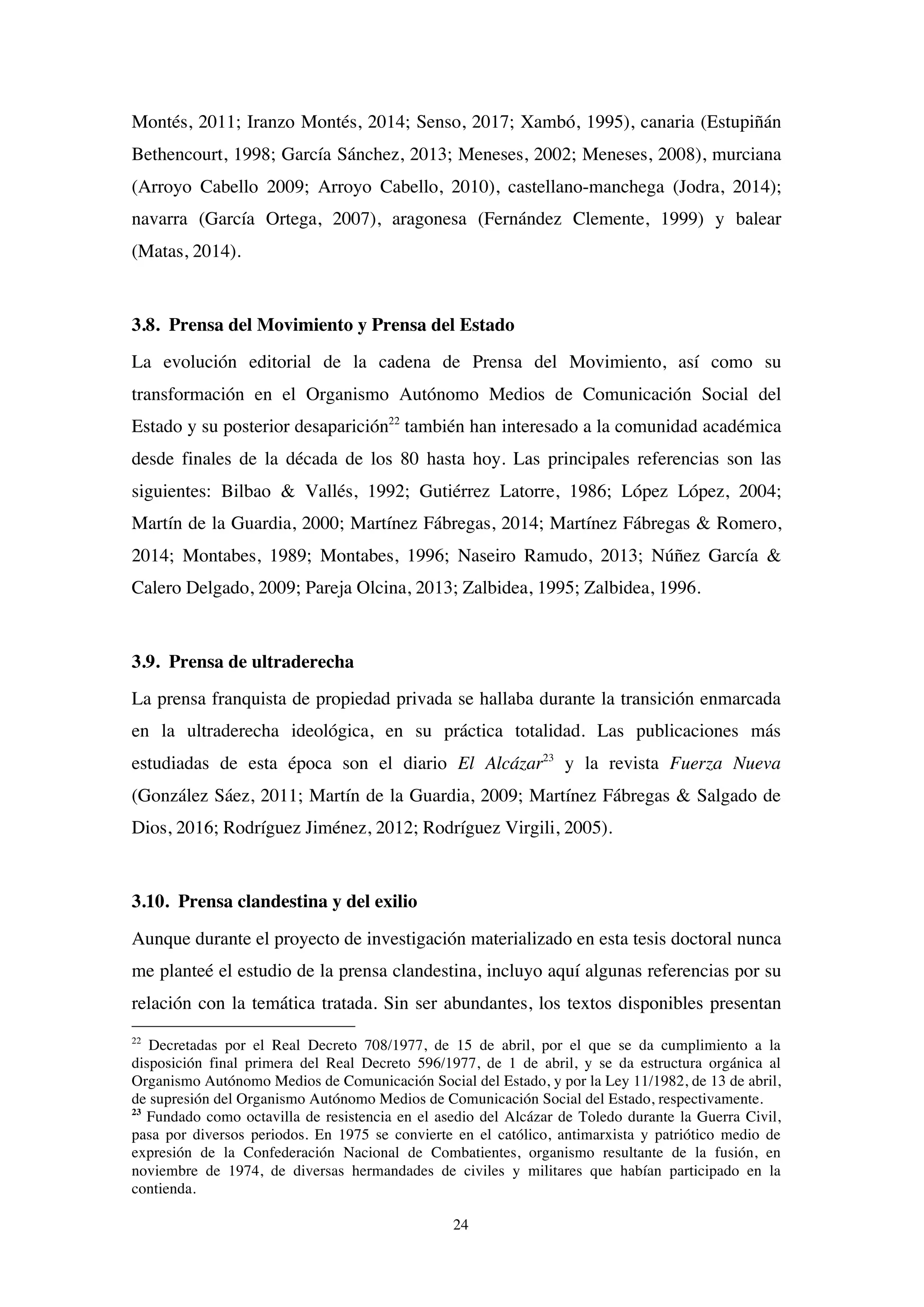 24
Montés, 2011; Iranzo Montés, 2014; Senso, 2017; Xambó, 1995), canaria (Estupiñán
Bethencourt, 1998; García Sánchez, 2013; Meneses, 2002; Meneses, 2008), murciana
(Arroyo Cabello 2009; Arroyo Cabello, 2010), castellano-manchega (Jodra, 2014);
navarra (García Ortega, 2007), aragonesa (Fernández Clemente, 1999) y balear
(Matas, 2014).
3.8. Prensa del Movimiento y Prensa del Estado
La evolución editorial de la cadena de Prensa del Movimiento, así como su
transformación en el Organismo Autónomo Medios de Comunicación Social del
Estado y su posterior desaparición22
también han interesado a la comunidad académica
desde finales de la década de los 80 hasta hoy. Las principales referencias son las
siguientes: Bilbao & Vallés, 1992; Gutiérrez Latorre, 1986; López López, 2004;
Martín de la Guardia, 2000; Martínez Fábregas, 2014; Martínez Fábregas & Romero,
2014; Montabes, 1989; Montabes, 1996; Naseiro Ramudo, 2013; Núñez García &
Calero Delgado, 2009; Pareja Olcina, 2013; Zalbidea, 1995; Zalbidea, 1996.
3.9. Prensa de ultraderecha
La prensa franquista de propiedad privada se hallaba durante la transición enmarcada
en la ultraderecha ideológica, en su práctica totalidad. Las publicaciones más
estudiadas de esta época son el diario El Alcázar23
y la revista Fuerza Nueva
(González Sáez, 2011; Martín de la Guardia, 2009; Martínez Fábregas & Salgado de
Dios, 2016; Rodríguez Jiménez, 2012; Rodríguez Virgili, 2005).
3.10. Prensa clandestina y del exilio
Aunque durante el proyecto de investigación materializado en esta tesis doctoral nunca
me planteé el estudio de la prensa clandestina, incluyo aquí algunas referencias por su
relación con la temática tratada. Sin ser abundantes, los textos disponibles presentan
22
Decretadas por el Real Decreto 708/1977, de 15 de abril, por el que se da cumplimiento a la
disposición final primera del Real Decreto 596/1977, de 1 de abril, y se da estructura orgánica al
Organismo Autónomo Medios de Comunicación Social del Estado, y por la Ley 11/1982, de 13 de abril,
de supresión del Organismo Autónomo Medios de Comunicación Social del Estado, respectivamente.
23
Fundado como octavilla de resistencia en el asedio del Alcázar de Toledo durante la Guerra Civil,
pasa por diversos periodos. En 1975 se convierte en el católico, antimarxista y patriótico medio de
expresión de la Confederación Nacional de Combatientes, organismo resultante de la fusión, en
noviembre de 1974, de diversas hermandades de civiles y militares que habían participado en la
contienda.
 