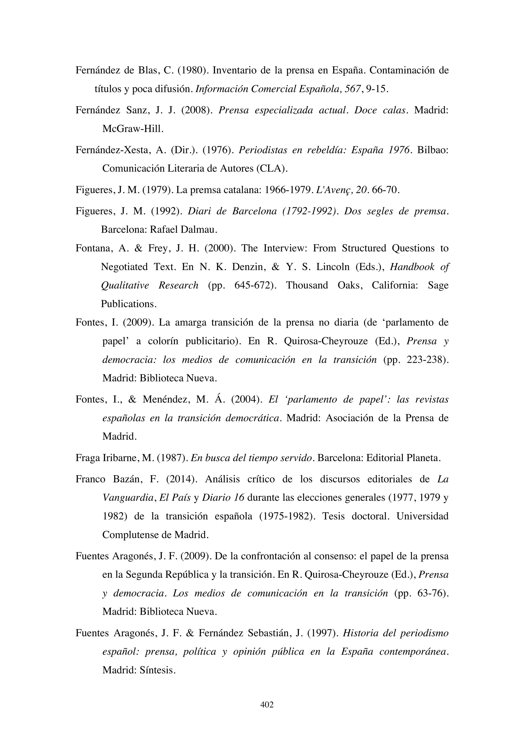 402
Fernández de Blas, C. (1980). Inventario de la prensa en España. Contaminación de
títulos y poca difusión. Información Comercial Española, 567, 9-15.
Fernández Sanz, J. J. (2008). Prensa especializada actual. Doce calas. Madrid:
McGraw-Hill.
Fernández-Xesta, A. (Dir.). (1976). Periodistas en rebeldía: España 1976. Bilbao:
Comunicación Literaria de Autores (CLA).
Figueres, J. M. (1979). La premsa catalana: 1966-1979. L'Avenç, 20. 66-70.
Figueres, J. M. (1992). Diari de Barcelona (1792-1992). Dos segles de premsa.
Barcelona: Rafael Dalmau.
Fontana, A.  Frey, J. H. (2000). The Interview: From Structured Questions to
Negotiated Text. En N. K. Denzin,  Y. S. Lincoln (Eds.), Handbook of
Qualitative Research (pp. 645-672). Thousand Oaks, California: Sage
Publications.
Fontes, I. (2009). La amarga transición de la prensa no diaria (de ‘parlamento de
papel’ a colorín publicitario). En R. Quirosa-Cheyrouze (Ed.), Prensa y
democracia: los medios de comunicación en la transición (pp. 223-238).
Madrid: Biblioteca Nueva.
Fontes, I.,  Menéndez, M. Á. (2004). El ‘parlamento de papel’: las revistas
españolas en la transición democrática. Madrid: Asociación de la Prensa de
Madrid.
Fraga Iribarne, M. (1987). En busca del tiempo servido. Barcelona: Editorial Planeta.
Franco Bazán, F. (2014). Análisis crítico de los discursos editoriales de La
Vanguardia, El País y Diario 16 durante las elecciones generales (1977, 1979 y
1982) de la transición española (1975-1982). Tesis doctoral. Universidad
Complutense de Madrid.
Fuentes Aragonés, J. F. (2009). De la confrontación al consenso: el papel de la prensa
en la Segunda República y la transición. En R. Quirosa-Cheyrouze (Ed.), Prensa
y democracia. Los medios de comunicación en la transición (pp. 63-76).
Madrid: Biblioteca Nueva.
Fuentes Aragonés, J. F.  Fernández Sebastián, J. (1997). Historia del periodismo
español: prensa, política y opinión pública en la España contemporánea.
Madrid: Síntesis.
 