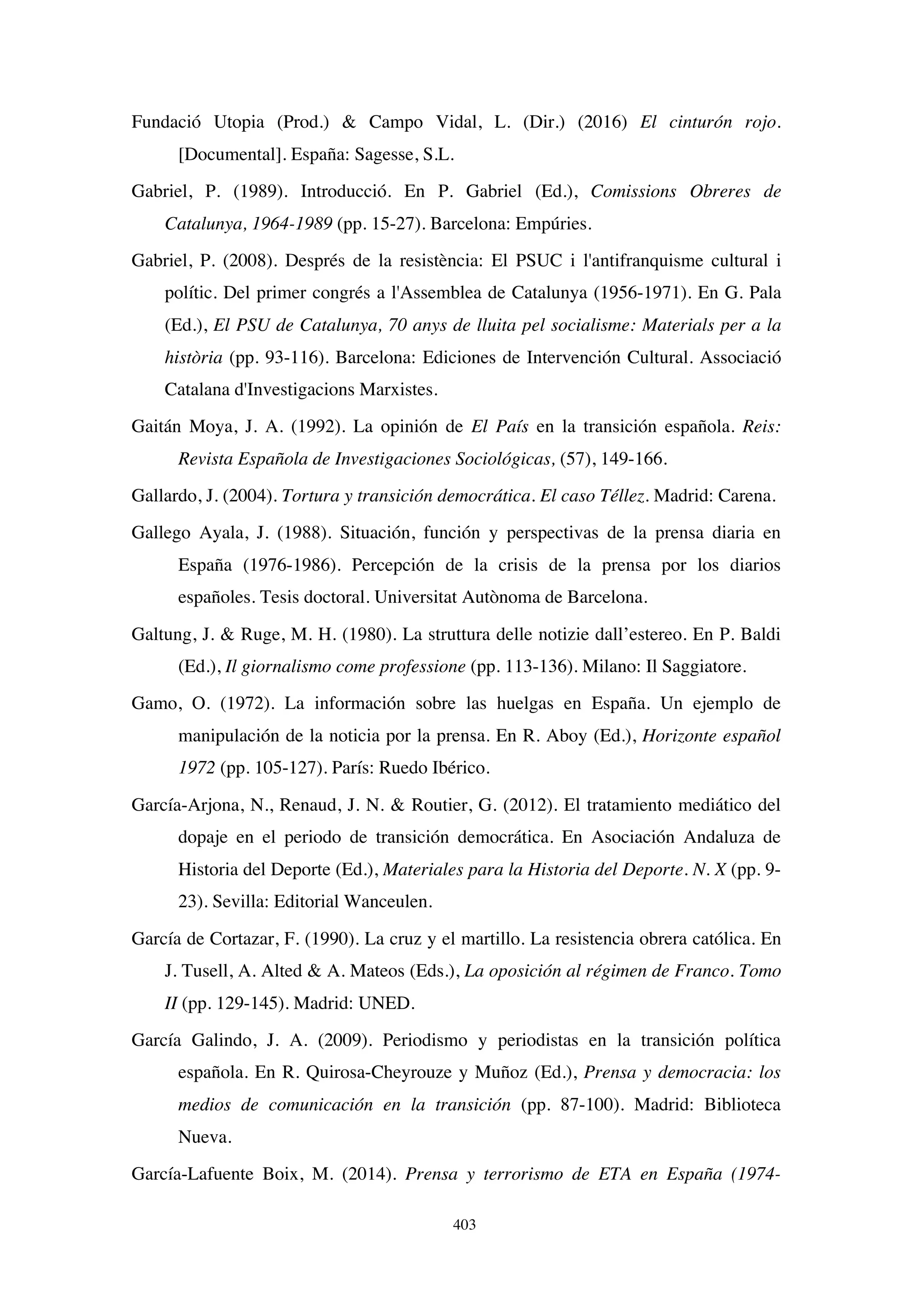 403
Fundació Utopia (Prod.)  Campo Vidal, L. (Dir.) (2016) El cinturón rojo.
[Documental]. España: Sagesse, S.L.
Gabriel, P. (1989). Introducció. En P. Gabriel (Ed.), Comissions Obreres de
Catalunya, 1964-1989 (pp. 15-27). Barcelona: Empúries.
Gabriel, P. (2008). Després de la resistència: El PSUC i l'antifranquisme cultural i
polític. Del primer congrés a l'Assemblea de Catalunya (1956-1971). En G. Pala
(Ed.), El PSU de Catalunya, 70 anys de lluita pel socialisme: Materials per a la
història (pp. 93-116). Barcelona: Ediciones de Intervención Cultural. Associació
Catalana d'Investigacions Marxistes.
Gaitán Moya, J. A. (1992). La opinión de El País en la transición española. Reis:
Revista Española de Investigaciones Sociológicas, (57), 149-166.
Gallardo, J. (2004). Tortura y transición democrática. El caso Téllez. Madrid: Carena.
Gallego Ayala, J. (1988). Situación, función y perspectivas de la prensa diaria en
España (1976-1986). Percepción de la crisis de la prensa por los diarios
españoles. Tesis doctoral. Universitat Autònoma de Barcelona.
Galtung, J.  Ruge, M. H. (1980). La struttura delle notizie dall’estereo. En P. Baldi
(Ed.), Il giornalismo come professione (pp. 113-136). Milano: Il Saggiatore.
Gamo, O. (1972). La información sobre las huelgas en España. Un ejemplo de
manipulación de la noticia por la prensa. En R. Aboy (Ed.), Horizonte español
1972 (pp. 105-127). París: Ruedo Ibérico.
García-Arjona, N., Renaud, J. N.  Routier, G. (2012). El tratamiento mediático del
dopaje en el periodo de transición democrática. En Asociación Andaluza de
Historia del Deporte (Ed.), Materiales para la Historia del Deporte. N. X (pp. 9-
23). Sevilla: Editorial Wanceulen.
García de Cortazar, F. (1990). La cruz y el martillo. La resistencia obrera católica. En
J. Tusell, A. Alted  A. Mateos (Eds.), La oposición al régimen de Franco. Tomo
II (pp. 129-145). Madrid: UNED.
García Galindo, J. A. (2009). Periodismo y periodistas en la transición política
española. En R. Quirosa-Cheyrouze y Muñoz (Ed.), Prensa y democracia: los
medios de comunicación en la transición (pp. 87-100). Madrid: Biblioteca
Nueva.
García-Lafuente Boix, M. (2014). Prensa y terrorismo de ETA en España (1974-
 