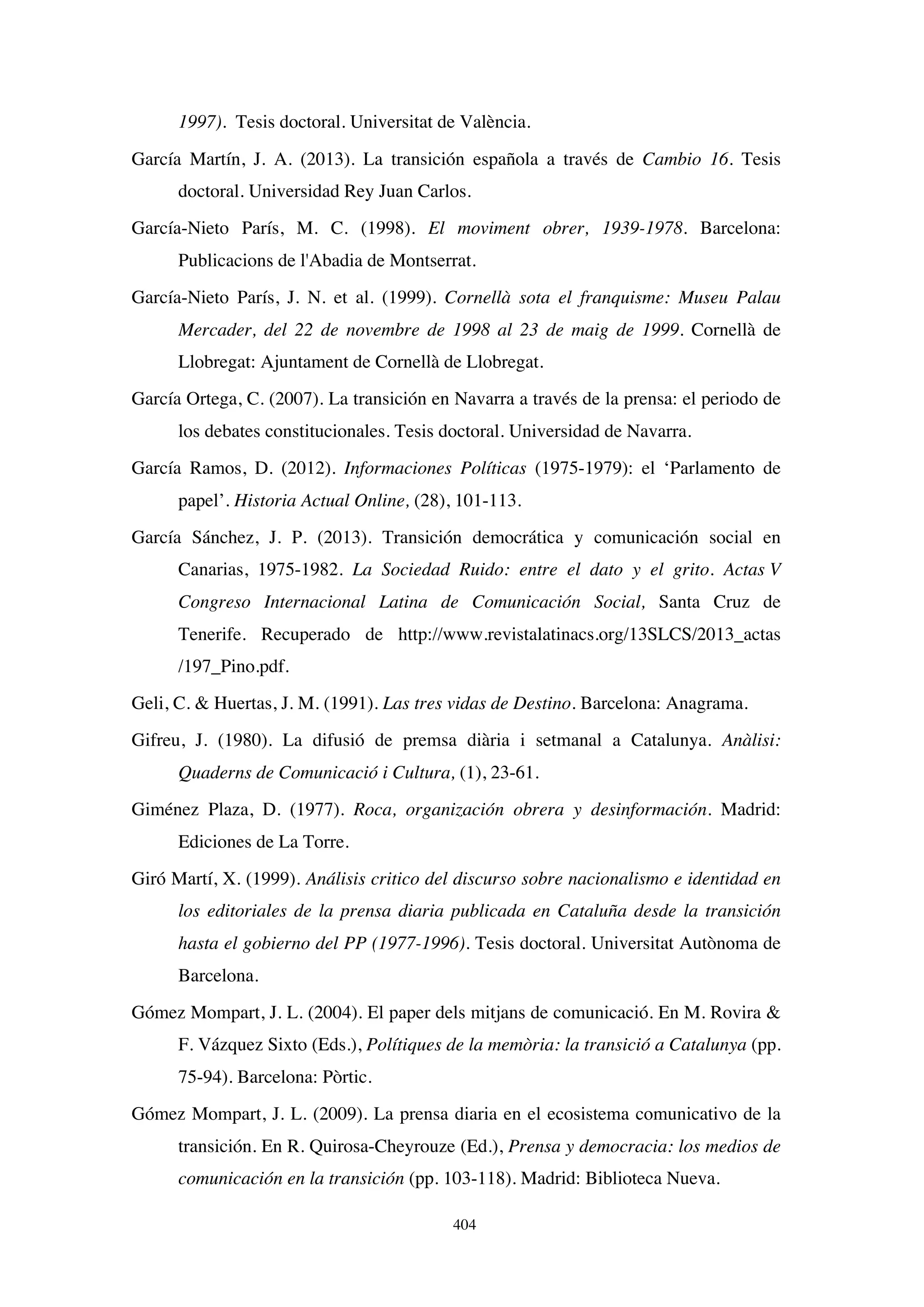 404
1997). Tesis doctoral. Universitat de València.
García Martín, J. A. (2013). La transición española a través de Cambio 16. Tesis
doctoral. Universidad Rey Juan Carlos.
García-Nieto París, M. C. (1998). El moviment obrer, 1939-1978. Barcelona:
Publicacions de l'Abadia de Montserrat.
García-Nieto París, J. N. et al. (1999). Cornellà sota el franquisme: Museu Palau
Mercader, del 22 de novembre de 1998 al 23 de maig de 1999. Cornellà de
Llobregat: Ajuntament de Cornellà de Llobregat.
García Ortega, C. (2007). La transición en Navarra a través de la prensa: el periodo de
los debates constitucionales. Tesis doctoral. Universidad de Navarra.
García Ramos, D. (2012). Informaciones Políticas (1975-1979): el ‘Parlamento de
papel’. Historia Actual Online, (28), 101-113.
García Sánchez, J. P. (2013). Transición democrática y comunicación social en
Canarias, 1975-1982. La Sociedad Ruido: entre el dato y el grito. Actas V
Congreso Internacional Latina de Comunicación Social, Santa Cruz de
Tenerife. Recuperado de http://www.revistalatinacs.org/13SLCS/2013_actas
/197_Pino.pdf.
Geli, C.  Huertas, J. M. (1991). Las tres vidas de Destino. Barcelona: Anagrama.
Gifreu, J. (1980). La difusió de premsa diària i setmanal a Catalunya. Anàlisi:
Quaderns de Comunicació i Cultura, (1), 23-61.
Giménez Plaza, D. (1977). Roca, organización obrera y desinformación. Madrid:
Ediciones de La Torre.
Giró Martí, X. (1999). Análisis critico del discurso sobre nacionalismo e identidad en
los editoriales de la prensa diaria publicada en Cataluña desde la transición
hasta el gobierno del PP (1977-1996). Tesis doctoral. Universitat Autònoma de
Barcelona.
Gómez Mompart, J. L. (2004). El paper dels mitjans de comunicació. En M. Rovira 
F. Vázquez Sixto (Eds.), Polítiques de la memòria: la transició a Catalunya (pp.
75-94). Barcelona: Pòrtic.
Gómez Mompart, J. L. (2009). La prensa diaria en el ecosistema comunicativo de la
transición. En R. Quirosa-Cheyrouze (Ed.), Prensa y democracia: los medios de
comunicación en la transición (pp. 103-118). Madrid: Biblioteca Nueva.
 