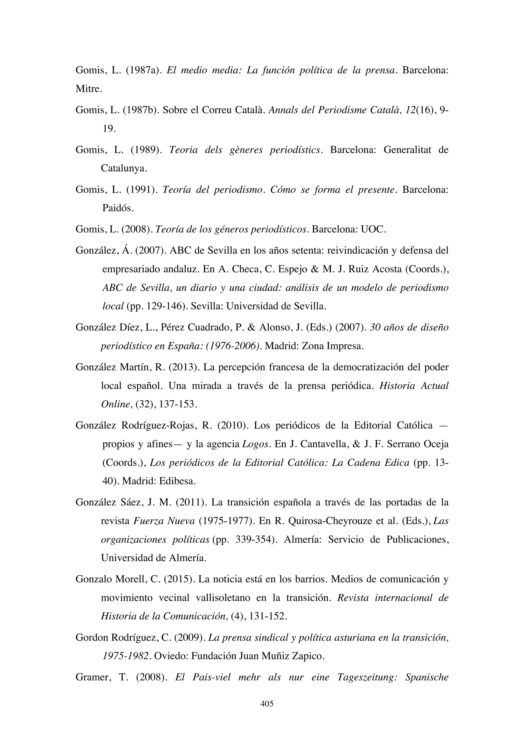 405
Gomis, L. (1987a). El medio media: La función política de la prensa. Barcelona:
Mitre.
Gomis, L. (1987b). Sobre el Correu Català. Annals del Periodisme Català, 12(16), 9-
19.
Gomis, L. (1989). Teoria dels gèneres periodístics. Barcelona: Generalitat de
Catalunya.
Gomis, L. (1991). Teoría del periodismo. Cómo se forma el presente. Barcelona:
Paidós.
Gomis, L. (2008). Teoría de los géneros periodísticos. Barcelona: UOC.
González, Á. (2007). ABC de Sevilla en los años setenta: reivindicación y defensa del
empresariado andaluz. En A. Checa, C. Espejo  M. J. Ruiz Acosta (Coords.),
ABC de Sevilla, un diario y una ciudad: análisis de un modelo de periodismo
local (pp. 129-146). Sevilla: Universidad de Sevilla.
González Díez, L., Pérez Cuadrado, P.  Alonso, J. (Eds.) (2007). 30 años de diseño
periodístico en España: (1976-2006). Madrid: Zona Impresa.
González Martín, R. (2013). La percepción francesa de la democratización del poder
local español. Una mirada a través de la prensa periódica. Historia Actual
Online, (32), 137-153.
González Rodríguez-Rojas, R. (2010). Los periódicos de la Editorial Católica —
propios y afines— y la agencia Logos. En J. Cantavella,  J. F. Serrano Oceja
(Coords.), Los periódicos de la Editorial Católica: La Cadena Edica (pp. 13-
40). Madrid: Edibesa.
González Sáez, J. M. (2011). La transición española a través de las portadas de la
revista Fuerza Nueva (1975-1977). En R. Quirosa-Cheyrouze et al. (Eds.), Las
organizaciones políticas (pp. 339-354). Almería: Servicio de Publicaciones,
Universidad de Almería.
Gonzalo Morell, C. (2015). La noticia está en los barrios. Medios de comunicación y
movimiento vecinal vallisoletano en la transición. Revista internacional de
Historia de la Comunicación, (4), 131-152.
Gordon Rodríguez, C. (2009). La prensa sindical y política asturiana en la transición,
1975-1982. Oviedo: Fundación Juan Muñiz Zapico.
Gramer, T. (2008). El Pais-viel mehr als nur eine Tageszeitung: Spanische
 