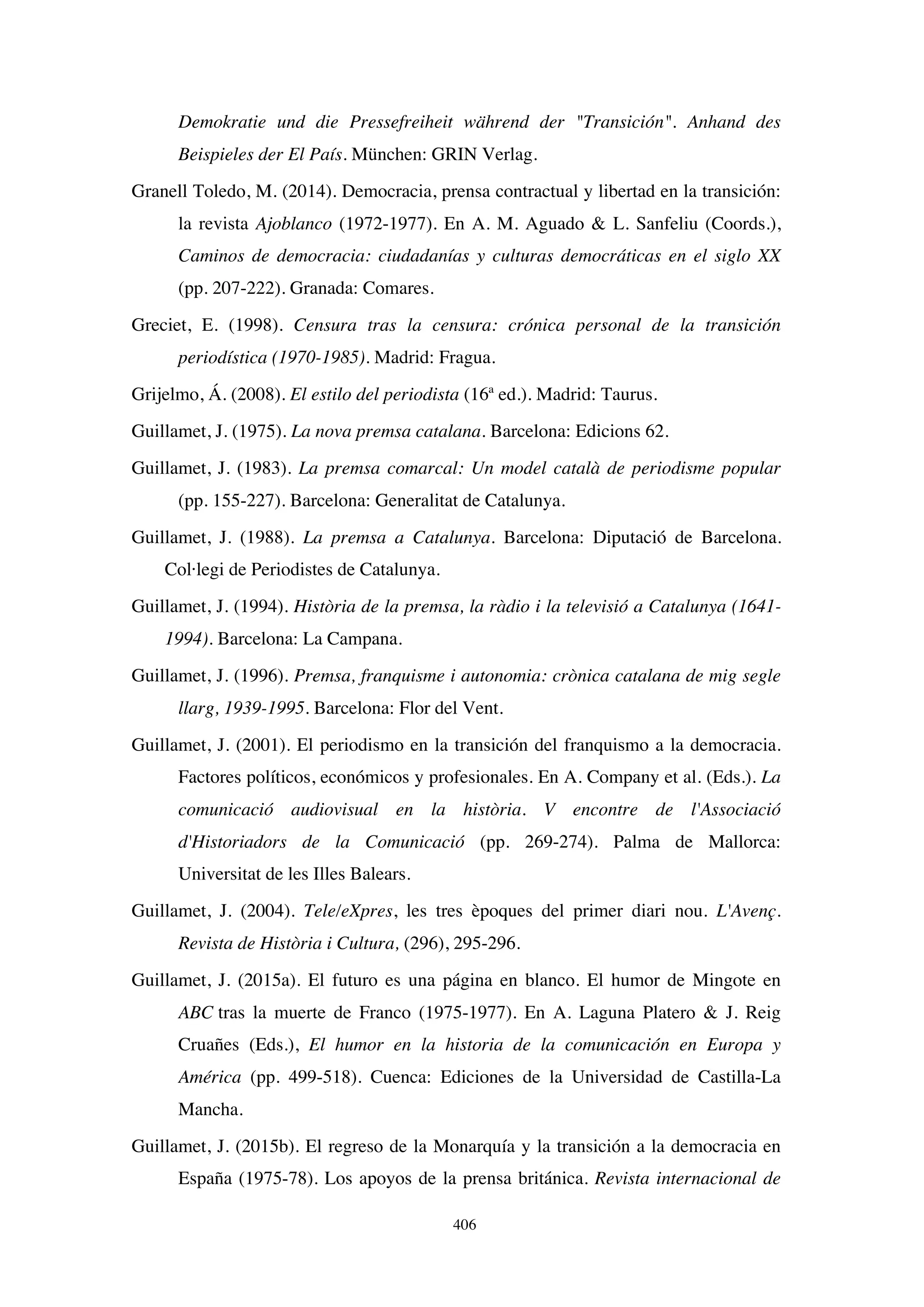 406
Demokratie und die Pressefreiheit während der Transición. Anhand des
Beispieles der El País. München: GRIN Verlag.
Granell Toledo, M. (2014). Democracia, prensa contractual y libertad en la transición:
la revista Ajoblanco (1972-1977). En A. M. Aguado  L. Sanfeliu (Coords.),
Caminos de democracia: ciudadanías y culturas democráticas en el siglo XX
(pp. 207-222). Granada: Comares.
Greciet, E. (1998). Censura tras la censura: crónica personal de la transición
periodística (1970-1985). Madrid: Fragua.
Grijelmo, Á. (2008). El estilo del periodista (16ª ed.). Madrid: Taurus.
Guillamet, J. (1975). La nova premsa catalana. Barcelona: Edicions 62.
Guillamet, J. (1983). La premsa comarcal: Un model català de periodisme popular
(pp. 155-227). Barcelona: Generalitat de Catalunya.
Guillamet, J. (1988). La premsa a Catalunya. Barcelona: Diputació de Barcelona.
Col·legi de Periodistes de Catalunya.
Guillamet, J. (1994). Història de la premsa, la ràdio i la televisió a Catalunya (1641-
1994). Barcelona: La Campana.
Guillamet, J. (1996). Premsa, franquisme i autonomia: crònica catalana de mig segle
llarg, 1939-1995. Barcelona: Flor del Vent.
Guillamet, J. (2001). El periodismo en la transición del franquismo a la democracia.
Factores políticos, económicos y profesionales. En A. Company et al. (Eds.). La
comunicació audiovisual en la història. V encontre de l'Associació
d'Historiadors de la Comunicació (pp. 269-274). Palma de Mallorca:
Universitat de les Illes Balears.
Guillamet, J. (2004). Tele/eXpres, les tres èpoques del primer diari nou. L'Avenç.
Revista de Història i Cultura, (296), 295-296.
Guillamet, J. (2015a). El futuro es una página en blanco. El humor de Mingote en
ABC tras la muerte de Franco (1975-1977). En A. Laguna Platero  J. Reig
Cruañes (Eds.), El humor en la historia de la comunicación en Europa y
América (pp. 499-518). Cuenca: Ediciones de la Universidad de Castilla-La
Mancha.
Guillamet, J. (2015b). El regreso de la Monarquía y la transición a la democracia en
España (1975-78). Los apoyos de la prensa británica. Revista internacional de
 