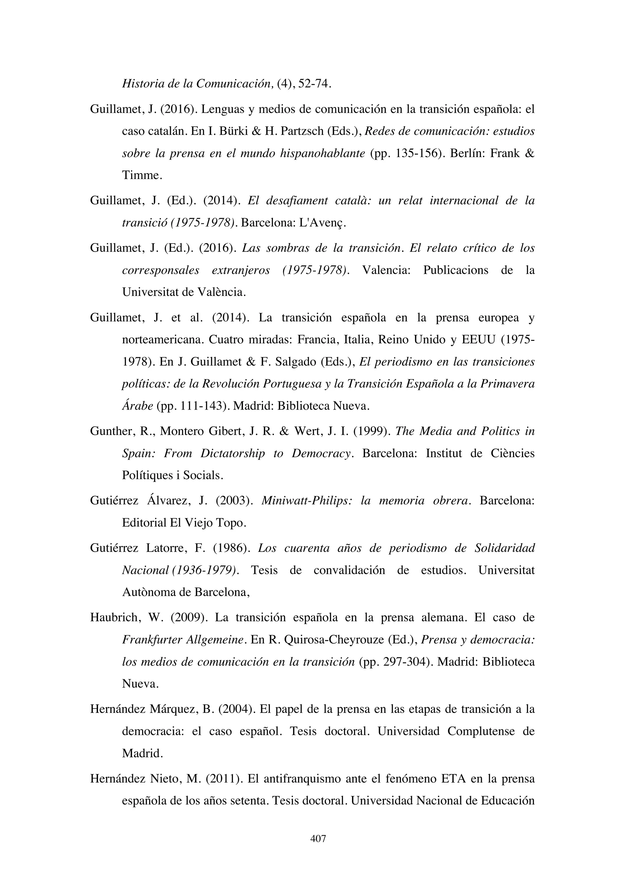 407
Historia de la Comunicación, (4), 52-74.
Guillamet, J. (2016). Lenguas y medios de comunicación en la transición española: el
caso catalán. En I. Bürki  H. Partzsch (Eds.), Redes de comunicación: estudios
sobre la prensa en el mundo hispanohablante (pp. 135-156). Berlín: Frank 
Timme.
Guillamet, J. (Ed.). (2014). El desafiament català: un relat internacional de la
transició (1975-1978). Barcelona: L'Avenç.
Guillamet, J. (Ed.). (2016). Las sombras de la transición. El relato crítico de los
corresponsales extranjeros (1975-1978). Valencia: Publicacions de la
Universitat de València.
Guillamet, J. et al. (2014). La transición española en la prensa europea y
norteamericana. Cuatro miradas: Francia, Italia, Reino Unido y EEUU (1975-
1978). En J. Guillamet  F. Salgado (Eds.), El periodismo en las transiciones
políticas: de la Revolución Portuguesa y la Transición Española a la Primavera
Árabe (pp. 111-143). Madrid: Biblioteca Nueva.
Gunther, R., Montero Gibert, J. R.  Wert, J. I. (1999). The Media and Politics in
Spain: From Dictatorship to Democracy. Barcelona: Institut de Ciències
Polítiques i Socials.
Gutiérrez Álvarez, J. (2003). Miniwatt-Philips: la memoria obrera. Barcelona:
Editorial El Viejo Topo.
Gutiérrez Latorre, F. (1986). Los cuarenta años de periodismo de Solidaridad
Nacional (1936-1979). Tesis de convalidación de estudios. Universitat
Autònoma de Barcelona,
Haubrich, W. (2009). La transición española en la prensa alemana. El caso de
Frankfurter Allgemeine. En R. Quirosa-Cheyrouze (Ed.), Prensa y democracia:
los medios de comunicación en la transición (pp. 297-304). Madrid: Biblioteca
Nueva.
Hernández Márquez, B. (2004). El papel de la prensa en las etapas de transición a la
democracia: el caso español. Tesis doctoral. Universidad Complutense de
Madrid.
Hernández Nieto, M. (2011). El antifranquismo ante el fenómeno ETA en la prensa
española de los años setenta. Tesis doctoral. Universidad Nacional de Educación
 