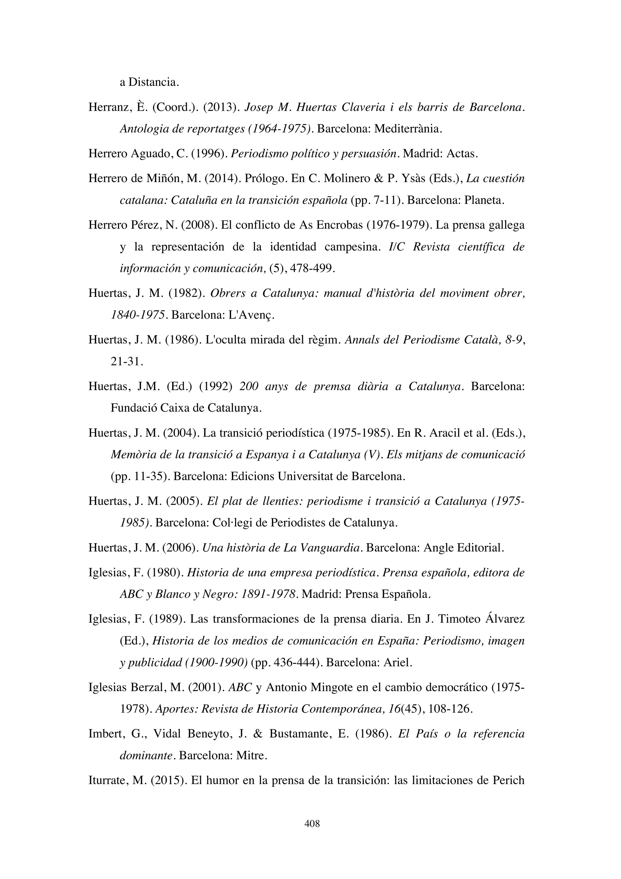 408
a Distancia.
Herranz, È. (Coord.). (2013). Josep M. Huertas Claveria i els barris de Barcelona.
Antologia de reportatges (1964-1975). Barcelona: Mediterrània.
Herrero Aguado, C. (1996). Periodismo político y persuasión. Madrid: Actas.
Herrero de Miñón, M. (2014). Prólogo. En C. Molinero  P. Ysàs (Eds.), La cuestión
catalana: Cataluña en la transición española (pp. 7-11). Barcelona: Planeta.
Herrero Pérez, N. (2008). El conflicto de As Encrobas (1976-1979). La prensa gallega
y la representación de la identidad campesina. I/C Revista científica de
información y comunicación, (5), 478-499.
Huertas, J. M. (1982). Obrers a Catalunya: manual d'història del moviment obrer,
1840-1975. Barcelona: L'Avenç.
Huertas, J. M. (1986). L'oculta mirada del règim. Annals del Periodisme Català, 8-9,
21-31.
Huertas, J.M. (Ed.) (1992) 200 anys de premsa diària a Catalunya. Barcelona:
Fundació Caixa de Catalunya.
Huertas, J. M. (2004). La transició periodística (1975-1985). En R. Aracil et al. (Eds.),
Memòria de la transició a Espanya i a Catalunya (V). Els mitjans de comunicació
(pp. 11-35). Barcelona: Edicions Universitat de Barcelona.
Huertas, J. M. (2005). El plat de llenties: periodisme i transició a Catalunya (1975-
1985). Barcelona: Col·legi de Periodistes de Catalunya.
Huertas, J. M. (2006). Una història de La Vanguardia. Barcelona: Angle Editorial.
Iglesias, F. (1980). Historia de una empresa periodística. Prensa española, editora de
ABC y Blanco y Negro: 1891-1978. Madrid: Prensa Española.
Iglesias, F. (1989). Las transformaciones de la prensa diaria. En J. Timoteo Álvarez
(Ed.), Historia de los medios de comunicación en España: Periodismo, imagen
y publicidad (1900-1990) (pp. 436-444). Barcelona: Ariel.
Iglesias Berzal, M. (2001). ABC y Antonio Mingote en el cambio democrático (1975-
1978). Aportes: Revista de Historia Contemporánea, 16(45), 108-126.
Imbert, G., Vidal Beneyto, J.  Bustamante, E. (1986). El País o la referencia
dominante. Barcelona: Mitre.
Iturrate, M. (2015). El humor en la prensa de la transición: las limitaciones de Perich
 
