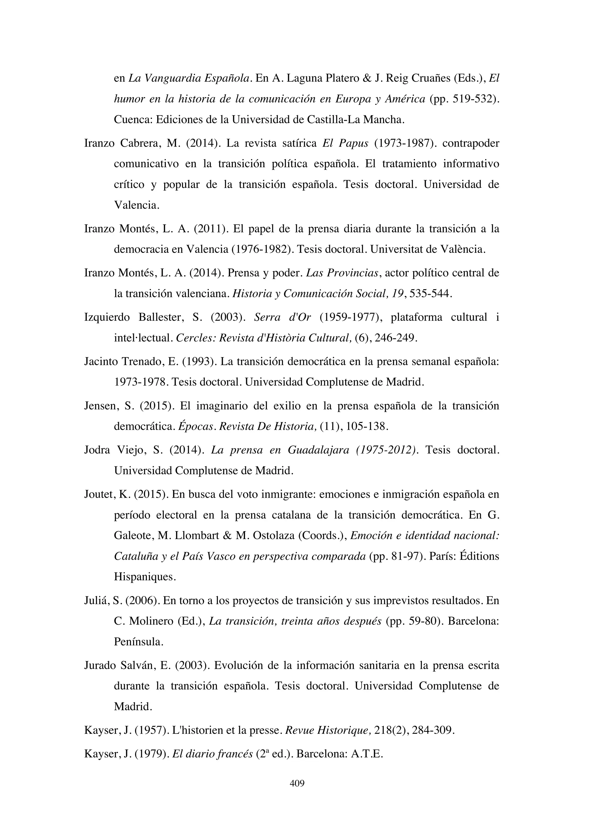 409
en La Vanguardia Española. En A. Laguna Platero  J. Reig Cruañes (Eds.), El
humor en la historia de la comunicación en Europa y América (pp. 519-532).
Cuenca: Ediciones de la Universidad de Castilla-La Mancha.
Iranzo Cabrera, M. (2014). La revista satírica El Papus (1973-1987). contrapoder
comunicativo en la transición política española. El tratamiento informativo
crítico y popular de la transición española. Tesis doctoral. Universidad de
Valencia.
Iranzo Montés, L. A. (2011). El papel de la prensa diaria durante la transición a la
democracia en Valencia (1976-1982). Tesis doctoral. Universitat de València.
Iranzo Montés, L. A. (2014). Prensa y poder. Las Provincias, actor político central de
la transición valenciana. Historia y Comunicación Social, 19, 535-544.
Izquierdo Ballester, S. (2003). Serra d'Or (1959-1977), plataforma cultural i
intel·lectual. Cercles: Revista d'Història Cultural, (6), 246-249.
Jacinto Trenado, E. (1993). La transición democrática en la prensa semanal española:
1973-1978. Tesis doctoral. Universidad Complutense de Madrid.
Jensen, S. (2015). El imaginario del exilio en la prensa española de la transición
democrática. Épocas. Revista De Historia, (11), 105-138.
Jodra Viejo, S. (2014). La prensa en Guadalajara (1975-2012). Tesis doctoral.
Universidad Complutense de Madrid.
Joutet, K. (2015). En busca del voto inmigrante: emociones e inmigración española en
período electoral en la prensa catalana de la transición democrática. En G.
Galeote, M. Llombart  M. Ostolaza (Coords.), Emoción e identidad nacional:
Cataluña y el País Vasco en perspectiva comparada (pp. 81-97). París: Éditions
Hispaniques.
Juliá, S. (2006). En torno a los proyectos de transición y sus imprevistos resultados. En
C. Molinero (Ed.), La transición, treinta años después (pp. 59-80). Barcelona:
Península.
Jurado Salván, E. (2003). Evolución de la información sanitaria en la prensa escrita
durante la transición española. Tesis doctoral. Universidad Complutense de
Madrid.
Kayser, J. (1957). L'historien et la presse. Revue Historique, 218(2), 284-309.
Kayser, J. (1979). El diario francés (2ª ed.). Barcelona: A.T.E.
 