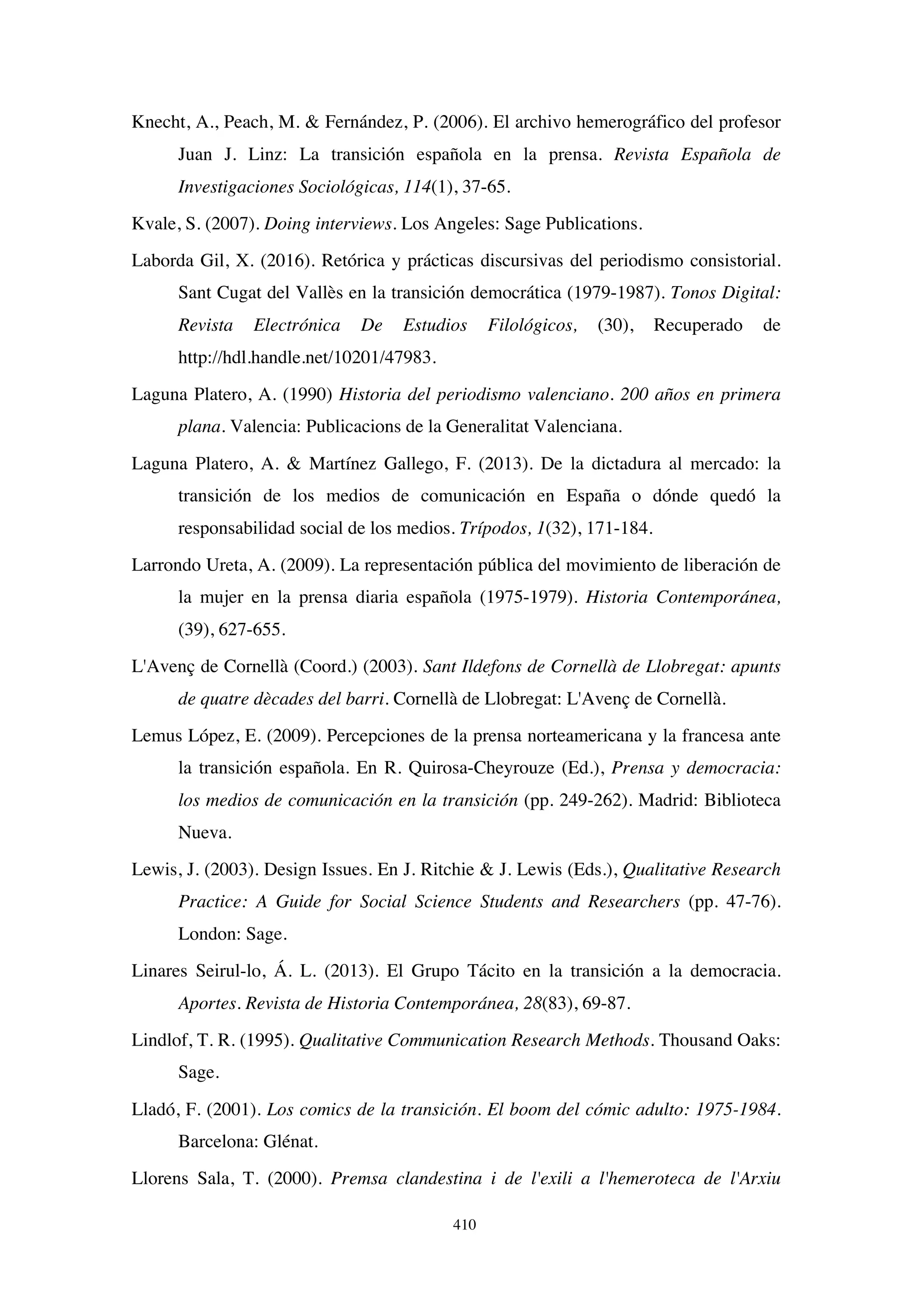 410
Knecht, A., Peach, M.  Fernández, P. (2006). El archivo hemerográfico del profesor
Juan J. Linz: La transición española en la prensa. Revista Española de
Investigaciones Sociológicas, 114(1), 37-65.
Kvale, S. (2007). Doing interviews. Los Angeles: Sage Publications.
Laborda Gil, X. (2016). Retórica y prácticas discursivas del periodismo consistorial.
Sant Cugat del Vallès en la transición democrática (1979-1987). Tonos Digital:
Revista Electrónica De Estudios Filológicos, (30), Recuperado de
http://hdl.handle.net/10201/47983.
Laguna Platero, A. (1990) Historia del periodismo valenciano. 200 años en primera
plana. Valencia: Publicacions de la Generalitat Valenciana.
Laguna Platero, A.  Martínez Gallego, F. (2013). De la dictadura al mercado: la
transición de los medios de comunicación en España o dónde quedó la
responsabilidad social de los medios. Trípodos, 1(32), 171-184.
Larrondo Ureta, A. (2009). La representación pública del movimiento de liberación de
la mujer en la prensa diaria española (1975-1979). Historia Contemporánea,
(39), 627-655.
L'Avenç de Cornellà (Coord.) (2003). Sant Ildefons de Cornellà de Llobregat: apunts
de quatre dècades del barri. Cornellà de Llobregat: L'Avenç de Cornellà.
Lemus López, E. (2009). Percepciones de la prensa norteamericana y la francesa ante
la transición española. En R. Quirosa-Cheyrouze (Ed.), Prensa y democracia:
los medios de comunicación en la transición (pp. 249-262). Madrid: Biblioteca
Nueva.
Lewis, J. (2003). Design Issues. En J. Ritchie  J. Lewis (Eds.), Qualitative Research
Practice: A Guide for Social Science Students and Researchers (pp. 47-76).
London: Sage.
Linares Seirul-lo, Á. L. (2013). El Grupo Tácito en la transición a la democracia.
Aportes. Revista de Historia Contemporánea, 28(83), 69-87.
Lindlof, T. R. (1995). Qualitative Communication Research Methods. Thousand Oaks:
Sage.
Lladó, F. (2001). Los comics de la transición. El boom del cómic adulto: 1975-1984.
Barcelona: Glénat.
Llorens Sala, T. (2000). Premsa clandestina i de l'exili a l'hemeroteca de l'Arxiu
 