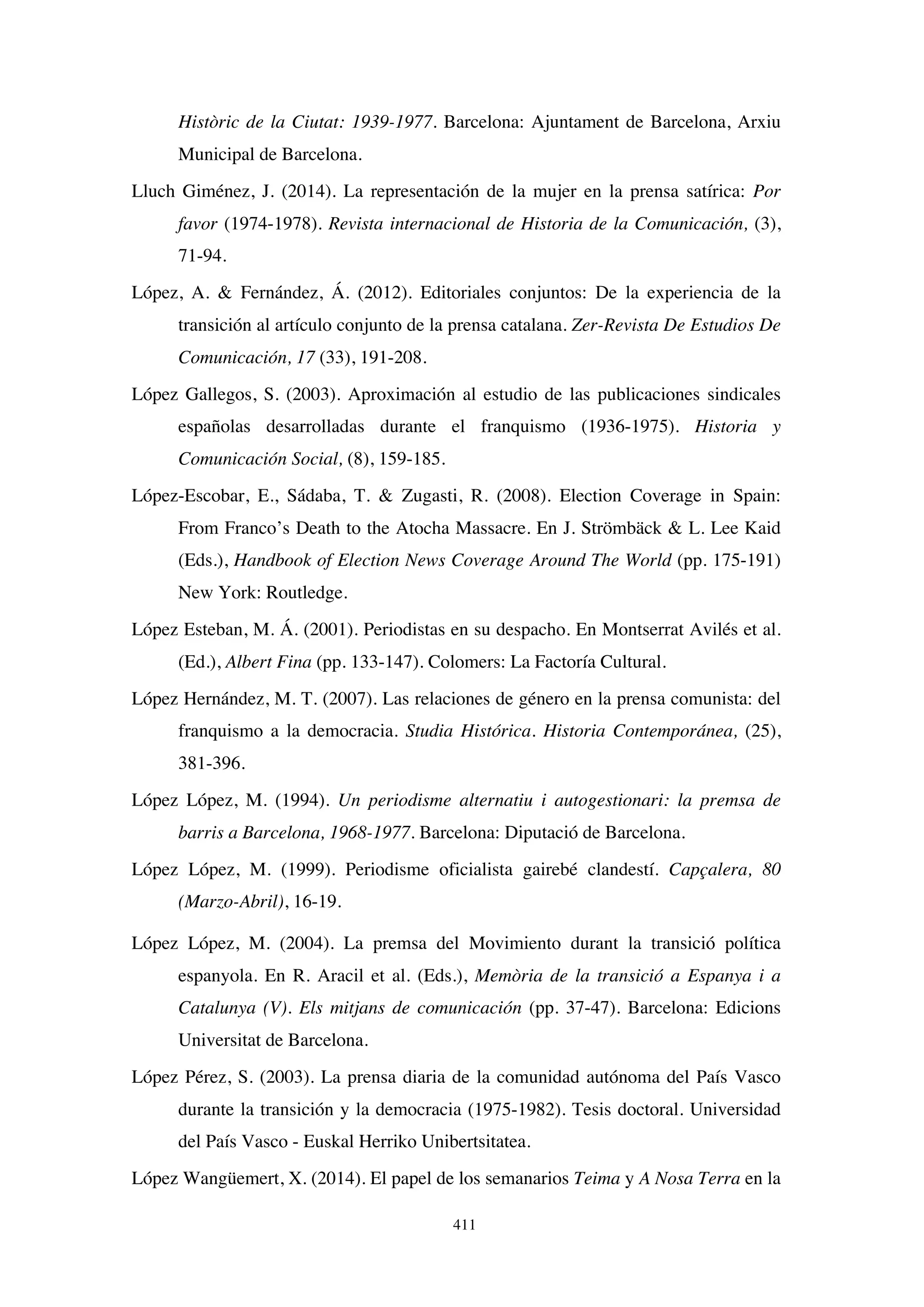 411
Històric de la Ciutat: 1939-1977. Barcelona: Ajuntament de Barcelona, Arxiu
Municipal de Barcelona.
Lluch Giménez, J. (2014). La representación de la mujer en la prensa satírica: Por
favor (1974-1978). Revista internacional de Historia de la Comunicación, (3),
71-94.
López, A.  Fernández, Á. (2012). Editoriales conjuntos: De la experiencia de la
transición al artículo conjunto de la prensa catalana. Zer-Revista De Estudios De
Comunicación, 17 (33), 191-208.
López Gallegos, S. (2003). Aproximación al estudio de las publicaciones sindicales
españolas desarrolladas durante el franquismo (1936-1975). Historia y
Comunicación Social, (8), 159-185.
López-Escobar, E., Sádaba, T.  Zugasti, R. (2008). Election Coverage in Spain:
From Franco’s Death to the Atocha Massacre. En J. Strömbäck  L. Lee Kaid
(Eds.), Handbook of Election News Coverage Around The World (pp. 175-191)
New York: Routledge.
López Esteban, M. Á. (2001). Periodistas en su despacho. En Montserrat Avilés et al.
(Ed.), Albert Fina (pp. 133-147). Colomers: La Factoría Cultural.
López Hernández, M. T. (2007). Las relaciones de género en la prensa comunista: del
franquismo a la democracia. Studia Histórica. Historia Contemporánea, (25),
381-396.
López López, M. (1994). Un periodisme alternatiu i autogestionari: la premsa de
barris a Barcelona, 1968-1977. Barcelona: Diputació de Barcelona.
López López, M. (1999). Periodisme oficialista gairebé clandestí. Capçalera, 80
(Marzo-Abril), 16-19.
López López, M. (2004). La premsa del Movimiento durant la transició política
espanyola. En R. Aracil et al. (Eds.), Memòria de la transició a Espanya i a
Catalunya (V). Els mitjans de comunicación (pp. 37-47). Barcelona: Edicions
Universitat de Barcelona.
López Pérez, S. (2003). La prensa diaria de la comunidad autónoma del País Vasco
durante la transición y la democracia (1975-1982). Tesis doctoral. Universidad
del País Vasco - Euskal Herriko Unibertsitatea.
López Wangüemert, X. (2014). El papel de los semanarios Teima y A Nosa Terra en la
 