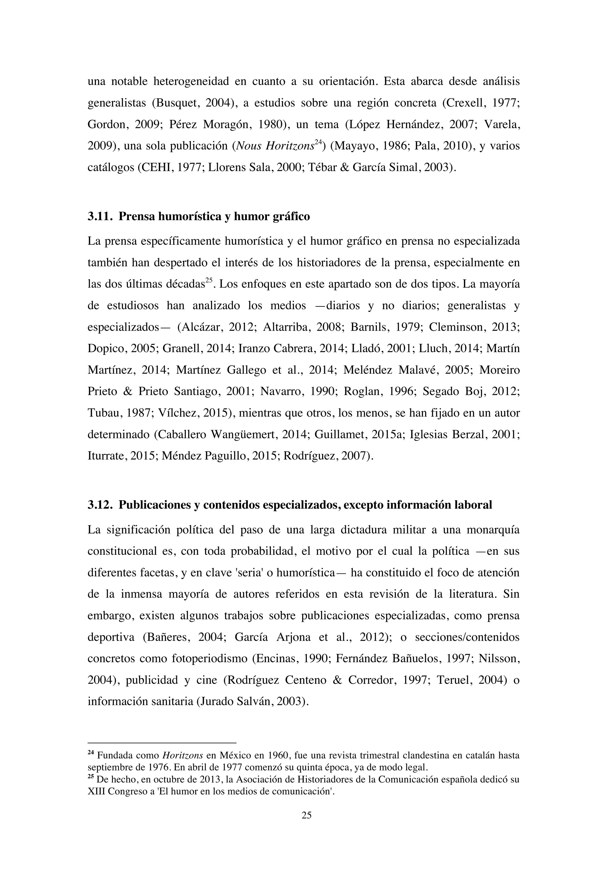 25
una notable heterogeneidad en cuanto a su orientación. Esta abarca desde análisis
generalistas (Busquet, 2004), a estudios sobre una región concreta (Crexell, 1977;
Gordon, 2009; Pérez Moragón, 1980), un tema (López Hernández, 2007; Varela,
2009), una sola publicación (Nous Horitzons24
) (Mayayo, 1986; Pala, 2010), y varios
catálogos (CEHI, 1977; Llorens Sala, 2000; Tébar & García Simal, 2003).
3.11. Prensa humorística y humor gráfico
La prensa específicamente humorística y el humor gráfico en prensa no especializada
también han despertado el interés de los historiadores de la prensa, especialmente en
las dos últimas décadas25
. Los enfoques en este apartado son de dos tipos. La mayoría
de estudiosos han analizado los medios —diarios y no diarios; generalistas y
especializados— (Alcázar, 2012; Altarriba, 2008; Barnils, 1979; Cleminson, 2013;
Dopico, 2005; Granell, 2014; Iranzo Cabrera, 2014; Lladó, 2001; Lluch, 2014; Martín
Martínez, 2014; Martínez Gallego et al., 2014; Meléndez Malavé, 2005; Moreiro
Prieto & Prieto Santiago, 2001; Navarro, 1990; Roglan, 1996; Segado Boj, 2012;
Tubau, 1987; Vílchez, 2015), mientras que otros, los menos, se han fijado en un autor
determinado (Caballero Wangüemert, 2014; Guillamet, 2015a; Iglesias Berzal, 2001;
Iturrate, 2015; Méndez Paguillo, 2015; Rodríguez, 2007).
3.12. Publicaciones y contenidos especializados, excepto información laboral
La significación política del paso de una larga dictadura militar a una monarquía
constitucional es, con toda probabilidad, el motivo por el cual la política —en sus
diferentes facetas, y en clave 'seria' o humorística— ha constituido el foco de atención
de la inmensa mayoría de autores referidos en esta revisión de la literatura. Sin
embargo, existen algunos trabajos sobre publicaciones especializadas, como prensa
deportiva (Bañeres, 2004; García Arjona et al., 2012); o secciones/contenidos
concretos como fotoperiodismo (Encinas, 1990; Fernández Bañuelos, 1997; Nilsson,
2004), publicidad y cine (Rodríguez Centeno & Corredor, 1997; Teruel, 2004) o
información sanitaria (Jurado Salván, 2003).
24
Fundada como Horitzons en México en 1960, fue una revista trimestral clandestina en catalán hasta
septiembre de 1976. En abril de 1977 comenzó su quinta época, ya de modo legal.
25
De hecho, en octubre de 2013, la Asociación de Historiadores de la Comunicación española dedicó su
XIII Congreso a 'El humor en los medios de comunicación'.
 