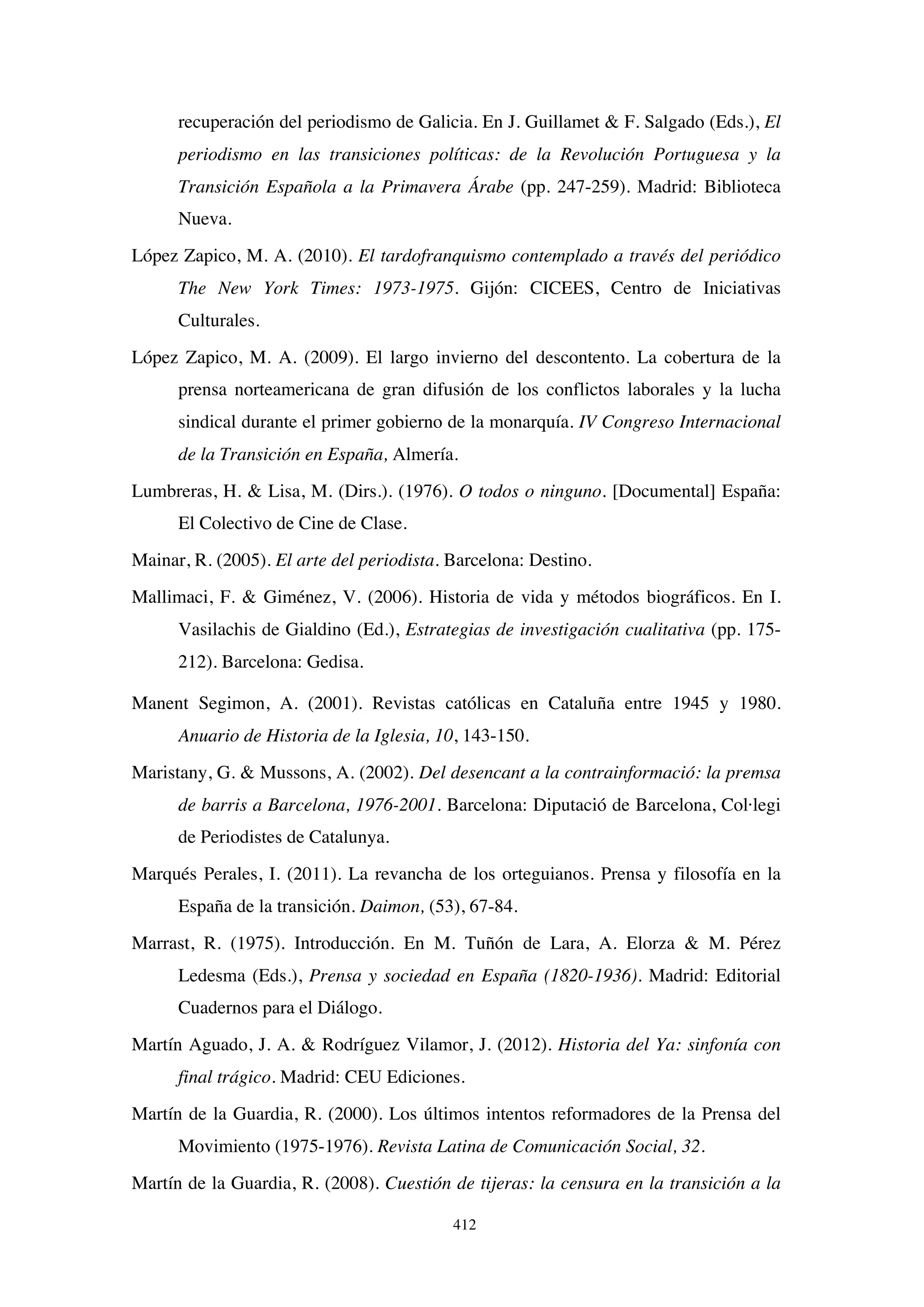 412
recuperación del periodismo de Galicia. En J. Guillamet  F. Salgado (Eds.), El
periodismo en las transiciones políticas: de la Revolución Portuguesa y la
Transición Española a la Primavera Árabe (pp. 247-259). Madrid: Biblioteca
Nueva.
López Zapico, M. A. (2010). El tardofranquismo contemplado a través del periódico
The New York Times: 1973-1975. Gijón: CICEES, Centro de Iniciativas
Culturales.
López Zapico, M. A. (2009). El largo invierno del descontento. La cobertura de la
prensa norteamericana de gran difusión de los conflictos laborales y la lucha
sindical durante el primer gobierno de la monarquía. IV Congreso Internacional
de la Transición en España, Almería.
Lumbreras, H.  Lisa, M. (Dirs.). (1976). O todos o ninguno. [Documental] España:
El Colectivo de Cine de Clase.
Mainar, R. (2005). El arte del periodista. Barcelona: Destino.
Mallimaci, F.  Giménez, V. (2006). Historia de vida y métodos biográficos. En I.
Vasilachis de Gialdino (Ed.), Estrategias de investigación cualitativa (pp. 175-
212). Barcelona: Gedisa.
Manent Segimon, A. (2001). Revistas católicas en Cataluña entre 1945 y 1980.
Anuario de Historia de la Iglesia, 10, 143-150.
Maristany, G.  Mussons, A. (2002). Del desencant a la contrainformació: la premsa
de barris a Barcelona, 1976-2001. Barcelona: Diputació de Barcelona, Col·legi
de Periodistes de Catalunya.
Marqués Perales, I. (2011). La revancha de los orteguianos. Prensa y filosofía en la
España de la transición. Daimon, (53), 67-84.
Marrast, R. (1975). Introducción. En M. Tuñón de Lara, A. Elorza  M. Pérez
Ledesma (Eds.), Prensa y sociedad en España (1820-1936). Madrid: Editorial
Cuadernos para el Diálogo.
Martín Aguado, J. A.  Rodríguez Vilamor, J. (2012). Historia del Ya: sinfonía con
final trágico. Madrid: CEU Ediciones.
Martín de la Guardia, R. (2000). Los últimos intentos reformadores de la Prensa del
Movimiento (1975-1976). Revista Latina de Comunicación Social, 32.
Martín de la Guardia, R. (2008). Cuestión de tijeras: la censura en la transición a la
 
