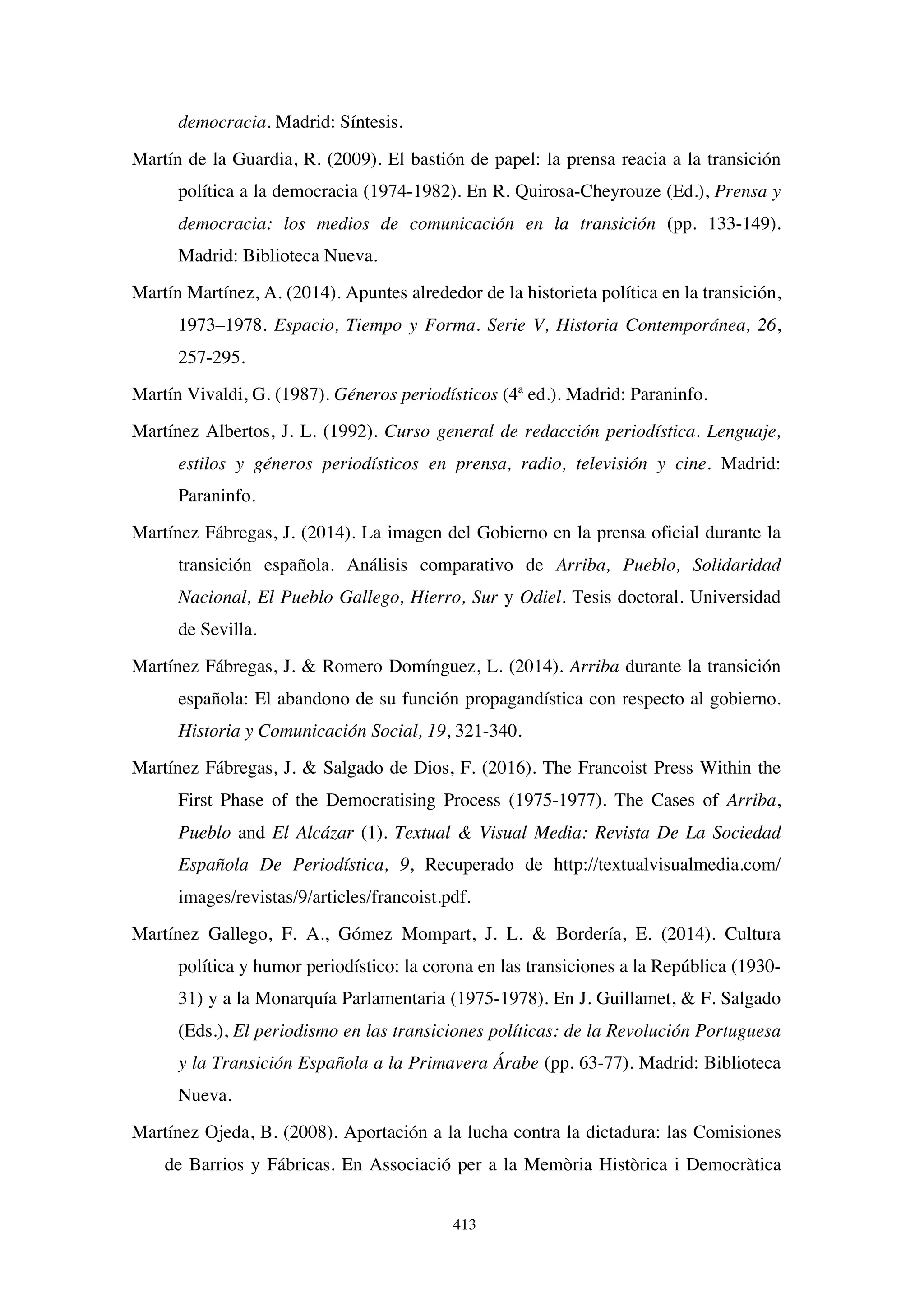 413
democracia. Madrid: Síntesis.
Martín de la Guardia, R. (2009). El bastión de papel: la prensa reacia a la transición
política a la democracia (1974-1982). En R. Quirosa-Cheyrouze (Ed.), Prensa y
democracia: los medios de comunicación en la transición (pp. 133-149).
Madrid: Biblioteca Nueva.
Martín Martínez, A. (2014). Apuntes alrededor de la historieta política en la transición,
1973–1978. Espacio, Tiempo y Forma. Serie V, Historia Contemporánea, 26,
257-295.
Martín Vivaldi, G. (1987). Géneros periodísticos (4ª ed.). Madrid: Paraninfo.
Martínez Albertos, J. L. (1992). Curso general de redacción periodística. Lenguaje,
estilos y géneros periodísticos en prensa, radio, televisión y cine. Madrid:
Paraninfo.
Martínez Fábregas, J. (2014). La imagen del Gobierno en la prensa oficial durante la
transición española. Análisis comparativo de Arriba, Pueblo, Solidaridad
Nacional, El Pueblo Gallego, Hierro, Sur y Odiel. Tesis doctoral. Universidad
de Sevilla.
Martínez Fábregas, J.  Romero Domínguez, L. (2014). Arriba durante la transición
española: El abandono de su función propagandística con respecto al gobierno.
Historia y Comunicación Social, 19, 321-340.
Martínez Fábregas, J.  Salgado de Dios, F. (2016). The Francoist Press Within the
First Phase of the Democratising Process (1975-1977). The Cases of Arriba,
Pueblo and El Alcázar (1). Textual  Visual Media: Revista De La Sociedad
Española De Periodística, 9, Recuperado de http://textualvisualmedia.com/
images/revistas/9/articles/francoist.pdf.
Martínez Gallego, F. A., Gómez Mompart, J. L.  Bordería, E. (2014). Cultura
política y humor periodístico: la corona en las transiciones a la República (1930-
31) y a la Monarquía Parlamentaria (1975-1978). En J. Guillamet,  F. Salgado
(Eds.), El periodismo en las transiciones políticas: de la Revolución Portuguesa
y la Transición Española a la Primavera Árabe (pp. 63-77). Madrid: Biblioteca
Nueva.
Martínez Ojeda, B. (2008). Aportación a la lucha contra la dictadura: las Comisiones
de Barrios y Fábricas. En Associació per a la Memòria Històrica i Democràtica
 