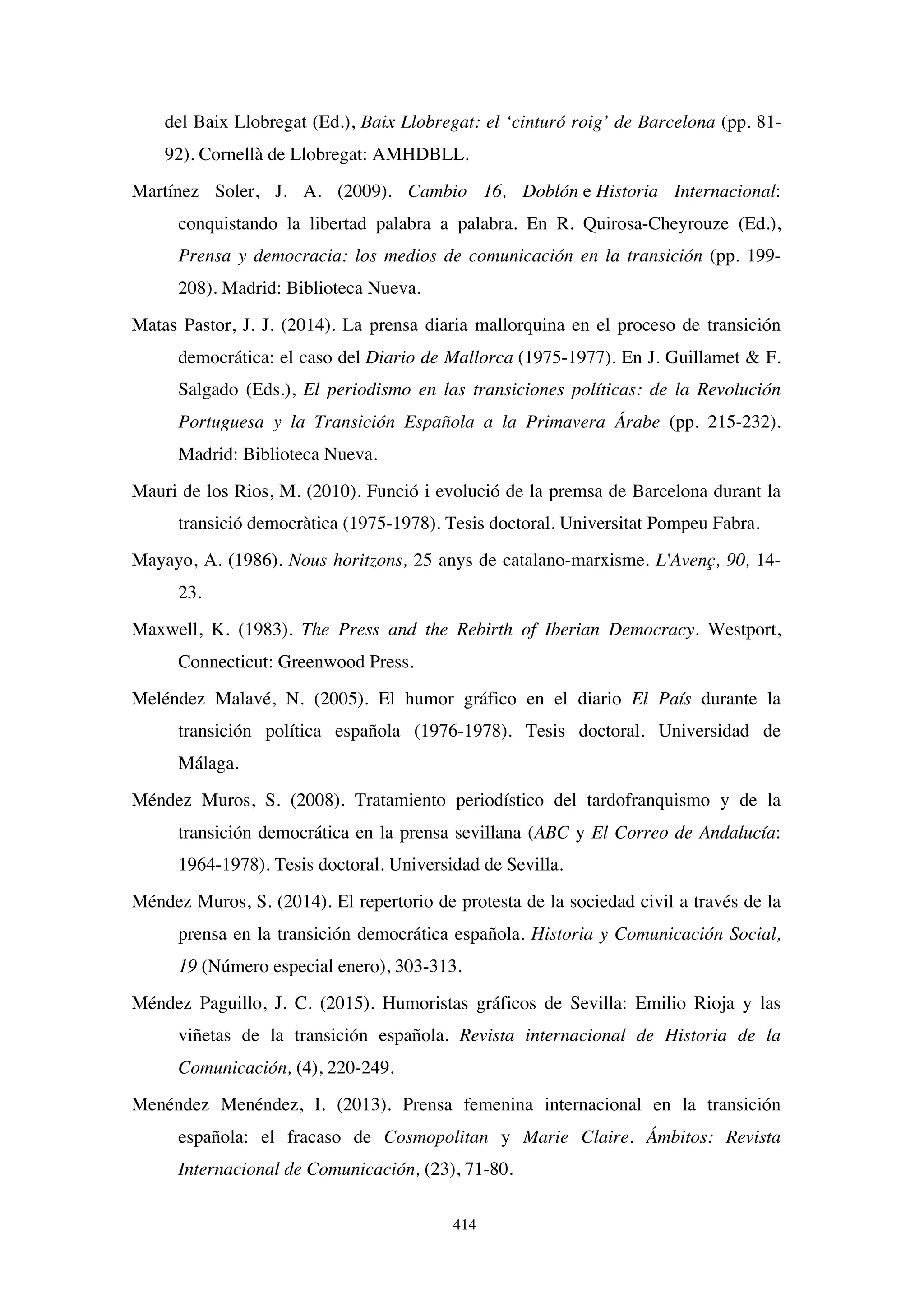414
del Baix Llobregat (Ed.), Baix Llobregat: el ‘cinturó roig’ de Barcelona (pp. 81-
92). Cornellà de Llobregat: AMHDBLL.
Martínez Soler, J. A. (2009). Cambio 16, Doblón e Historia Internacional:
conquistando la libertad palabra a palabra. En R. Quirosa-Cheyrouze (Ed.),
Prensa y democracia: los medios de comunicación en la transición (pp. 199-
208). Madrid: Biblioteca Nueva.
Matas Pastor, J. J. (2014). La prensa diaria mallorquina en el proceso de transición
democrática: el caso del Diario de Mallorca (1975-1977). En J. Guillamet  F.
Salgado (Eds.), El periodismo en las transiciones políticas: de la Revolución
Portuguesa y la Transición Española a la Primavera Árabe (pp. 215-232).
Madrid: Biblioteca Nueva.
Mauri de los Rios, M. (2010). Funció i evolució de la premsa de Barcelona durant la
transició democràtica (1975-1978). Tesis doctoral. Universitat Pompeu Fabra.
Mayayo, A. (1986). Nous horitzons, 25 anys de catalano-marxisme. L'Avenç, 90, 14-
23.
Maxwell, K. (1983). The Press and the Rebirth of Iberian Democracy. Westport,
Connecticut: Greenwood Press.
Meléndez Malavé, N. (2005). El humor gráfico en el diario El País durante la
transición política española (1976-1978). Tesis doctoral. Universidad de
Málaga.
Méndez Muros, S. (2008). Tratamiento periodístico del tardofranquismo y de la
transición democrática en la prensa sevillana (ABC y El Correo de Andalucía:
1964-1978). Tesis doctoral. Universidad de Sevilla.
Méndez Muros, S. (2014). El repertorio de protesta de la sociedad civil a través de la
prensa en la transición democrática española. Historia y Comunicación Social,
19 (Número especial enero), 303-313.
Méndez Paguillo, J. C. (2015). Humoristas gráficos de Sevilla: Emilio Rioja y las
viñetas de la transición española. Revista internacional de Historia de la
Comunicación, (4), 220-249.
Menéndez Menéndez, I. (2013). Prensa femenina internacional en la transición
española: el fracaso de Cosmopolitan y Marie Claire. Ámbitos: Revista
Internacional de Comunicación, (23), 71-80.
 