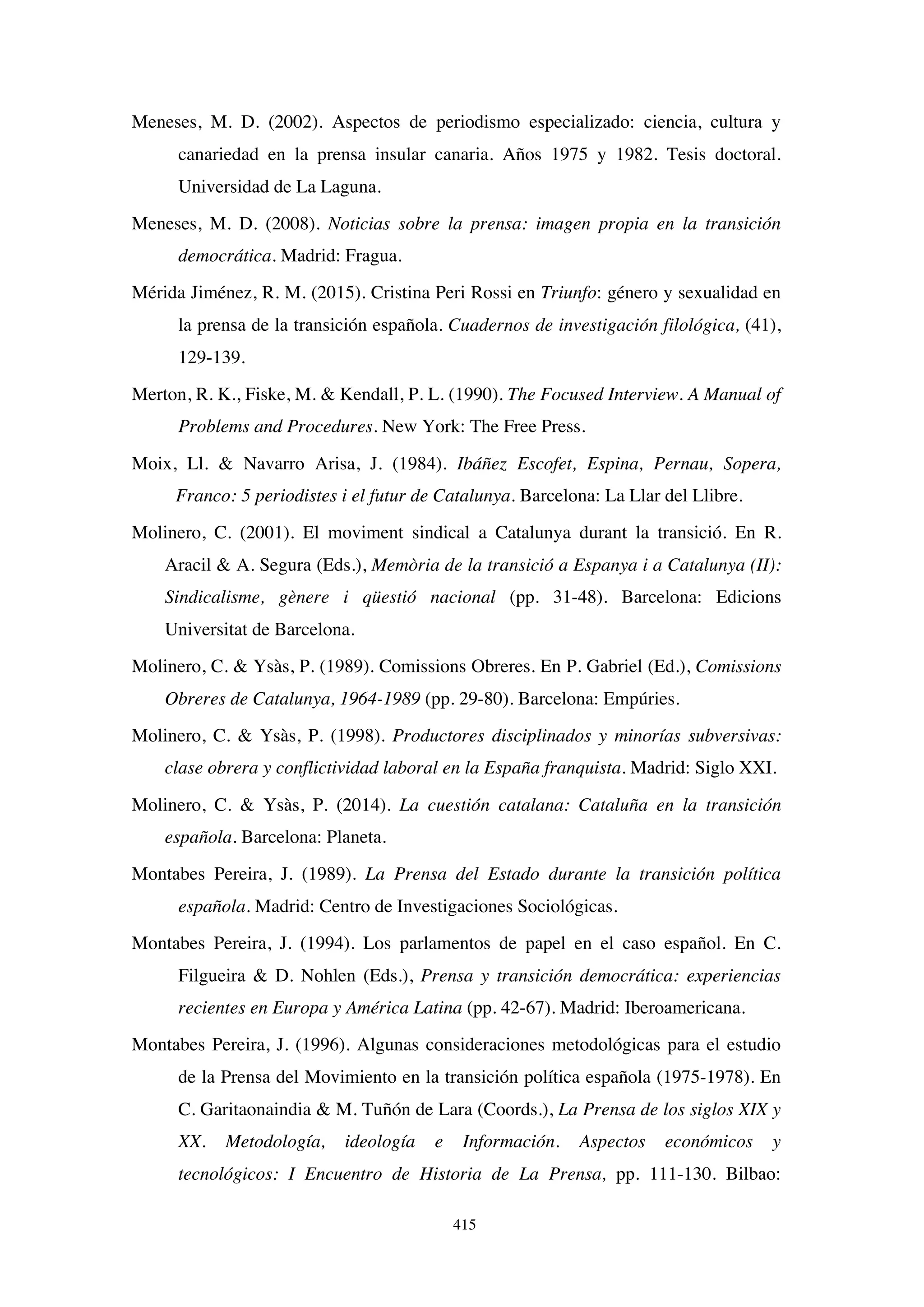 415
Meneses, M. D. (2002). Aspectos de periodismo especializado: ciencia, cultura y
canariedad en la prensa insular canaria. Años 1975 y 1982. Tesis doctoral.
Universidad de La Laguna.
Meneses, M. D. (2008). Noticias sobre la prensa: imagen propia en la transición
democrática. Madrid: Fragua.
Mérida Jiménez, R. M. (2015). Cristina Peri Rossi en Triunfo: género y sexualidad en
la prensa de la transición española. Cuadernos de investigación filológica, (41),
129-139.
Merton, R. K., Fiske, M.  Kendall, P. L. (1990). The Focused Interview. A Manual of
Problems and Procedures. New York: The Free Press.
Moix, Ll.  Navarro Arisa, J. (1984). Ibáñez Escofet, Espina, Pernau, Sopera,
Franco: 5 periodistes i el futur de Catalunya. Barcelona: La Llar del Llibre.
Molinero, C. (2001). El moviment sindical a Catalunya durant la transició. En R.
Aracil  A. Segura (Eds.), Memòria de la transició a Espanya i a Catalunya (II):
Sindicalisme, gènere i qüestió nacional (pp. 31-48). Barcelona: Edicions
Universitat de Barcelona.
Molinero, C.  Ysàs, P. (1989). Comissions Obreres. En P. Gabriel (Ed.), Comissions
Obreres de Catalunya, 1964-1989 (pp. 29-80). Barcelona: Empúries.
Molinero, C.  Ysàs, P. (1998). Productores disciplinados y minorías subversivas:
clase obrera y conflictividad laboral en la España franquista. Madrid: Siglo XXI.
Molinero, C.  Ysàs, P. (2014). La cuestión catalana: Cataluña en la transición
española. Barcelona: Planeta.
Montabes Pereira, J. (1989). La Prensa del Estado durante la transición política
española. Madrid: Centro de Investigaciones Sociológicas.
Montabes Pereira, J. (1994). Los parlamentos de papel en el caso español. En C.
Filgueira  D. Nohlen (Eds.), Prensa y transición democrática: experiencias
recientes en Europa y América Latina (pp. 42-67). Madrid: Iberoamericana.
Montabes Pereira, J. (1996). Algunas consideraciones metodológicas para el estudio
de la Prensa del Movimiento en la transición política española (1975-1978). En
C. Garitaonaindia  M. Tuñón de Lara (Coords.), La Prensa de los siglos XIX y
XX. Metodología, ideología e Información. Aspectos económicos y
tecnológicos: I Encuentro de Historia de La Prensa, pp. 111-130. Bilbao:
 