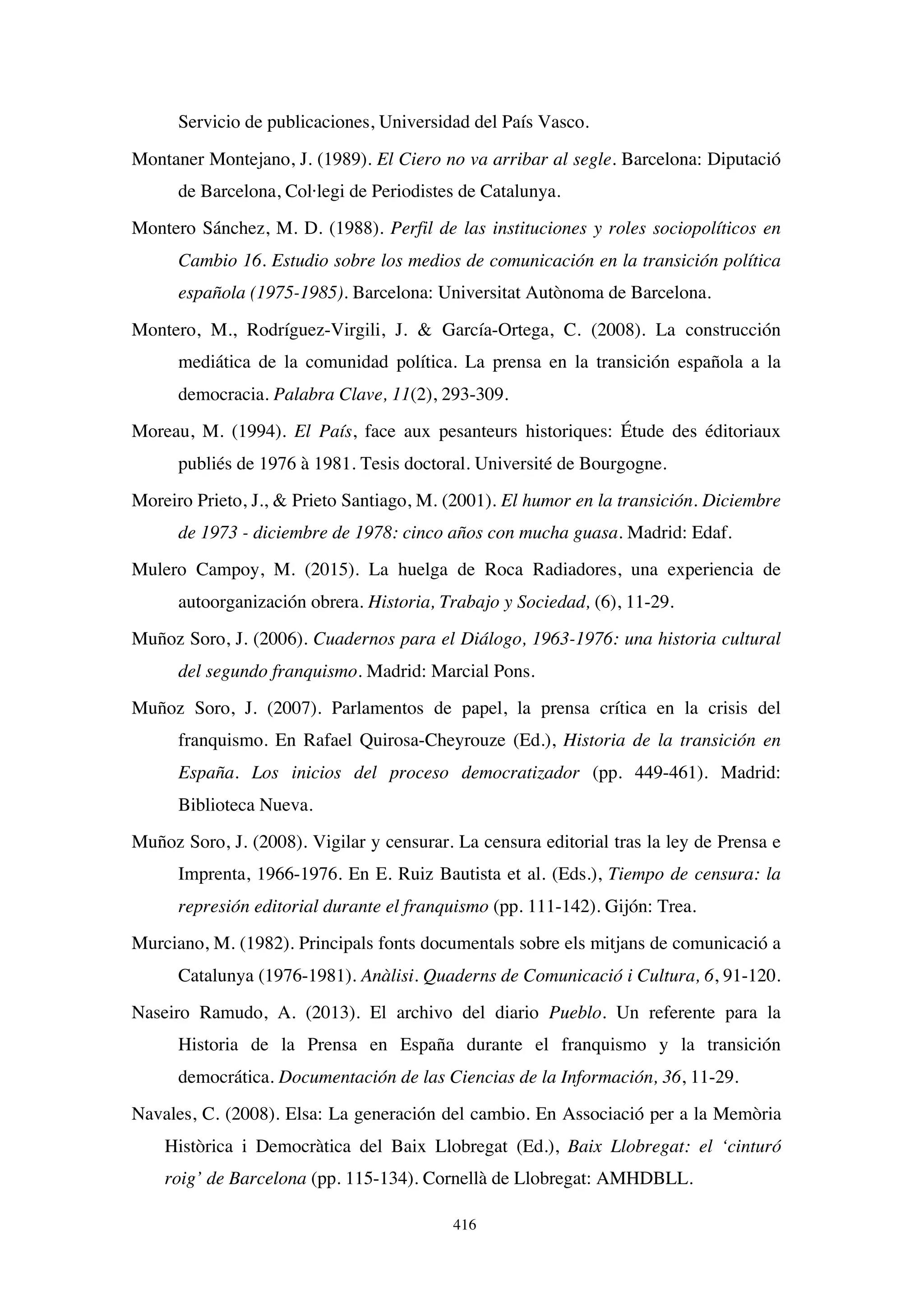 416
Servicio de publicaciones, Universidad del País Vasco.
Montaner Montejano, J. (1989). El Ciero no va arribar al segle. Barcelona: Diputació
de Barcelona, Col·legi de Periodistes de Catalunya.
Montero Sánchez, M. D. (1988). Perfil de las instituciones y roles sociopolíticos en
Cambio 16. Estudio sobre los medios de comunicación en la transición política
española (1975-1985). Barcelona: Universitat Autònoma de Barcelona.
Montero, M., Rodríguez-Virgili, J.  García-Ortega, C. (2008). La construcción
mediática de la comunidad política. La prensa en la transición española a la
democracia. Palabra Clave, 11(2), 293-309.
Moreau, M. (1994). El País, face aux pesanteurs historiques: Étude des éditoriaux
publiés de 1976 à 1981. Tesis doctoral. Université de Bourgogne.
Moreiro Prieto, J.,  Prieto Santiago, M. (2001). El humor en la transición. Diciembre
de 1973 - diciembre de 1978: cinco años con mucha guasa. Madrid: Edaf.
Mulero Campoy, M. (2015). La huelga de Roca Radiadores, una experiencia de
autoorganización obrera. Historia, Trabajo y Sociedad, (6), 11-29.
Muñoz Soro, J. (2006). Cuadernos para el Diálogo, 1963-1976: una historia cultural
del segundo franquismo. Madrid: Marcial Pons.
Muñoz Soro, J. (2007). Parlamentos de papel, la prensa crítica en la crisis del
franquismo. En Rafael Quirosa-Cheyrouze (Ed.), Historia de la transición en
España. Los inicios del proceso democratizador (pp. 449-461). Madrid:
Biblioteca Nueva.
Muñoz Soro, J. (2008). Vigilar y censurar. La censura editorial tras la ley de Prensa e
Imprenta, 1966-1976. En E. Ruiz Bautista et al. (Eds.), Tiempo de censura: la
represión editorial durante el franquismo (pp. 111-142). Gijón: Trea.
Murciano, M. (1982). Principals fonts documentals sobre els mitjans de comunicació a
Catalunya (1976-1981). Anàlisi. Quaderns de Comunicació i Cultura, 6, 91-120.
Naseiro Ramudo, A. (2013). El archivo del diario Pueblo. Un referente para la
Historia de la Prensa en España durante el franquismo y la transición
democrática. Documentación de las Ciencias de la Información, 36, 11-29.
Navales, C. (2008). Elsa: La generación del cambio. En Associació per a la Memòria
Històrica i Democràtica del Baix Llobregat (Ed.), Baix Llobregat: el ‘cinturó
roig’ de Barcelona (pp. 115-134). Cornellà de Llobregat: AMHDBLL.
 