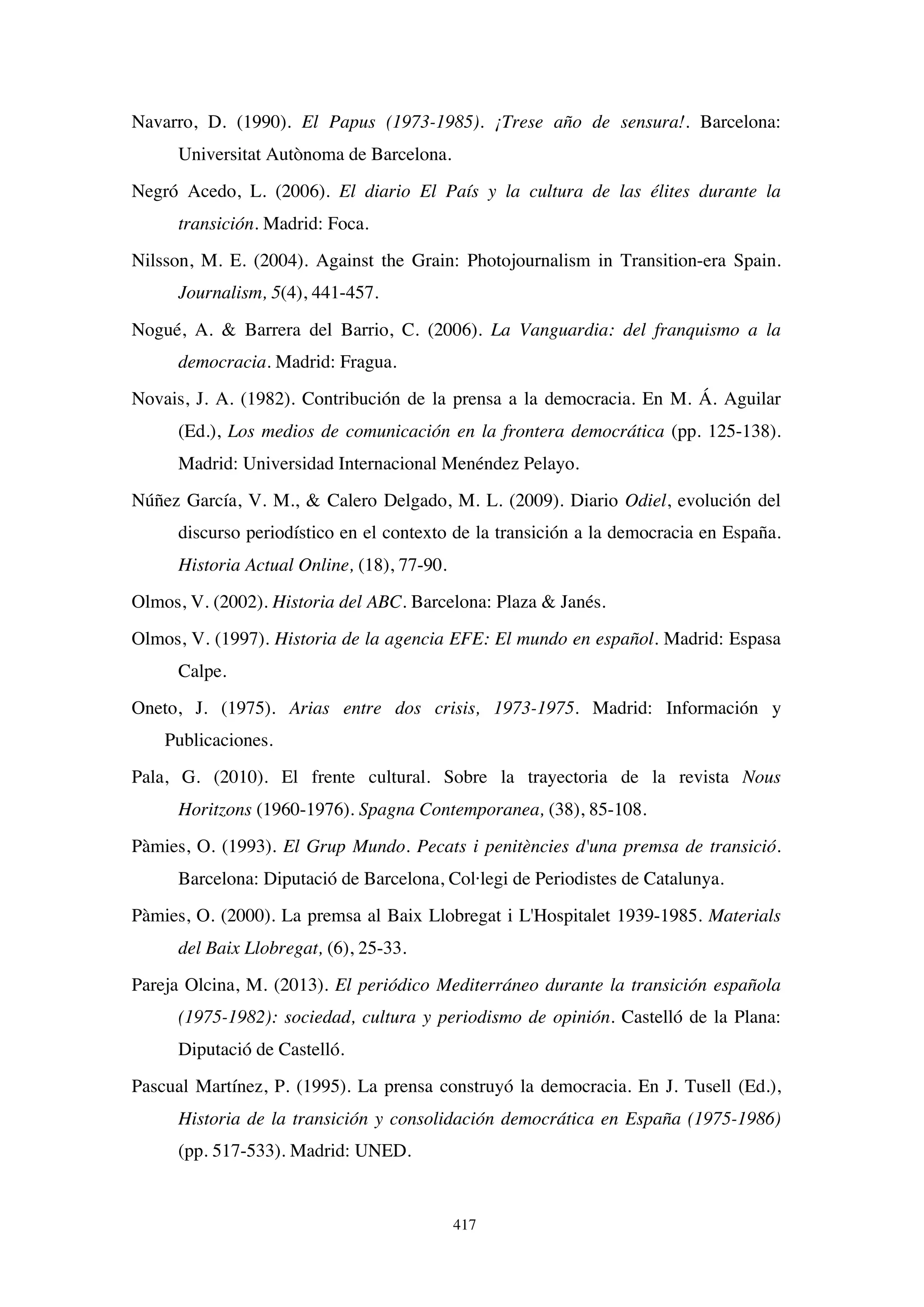 417
Navarro, D. (1990). El Papus (1973-1985). ¡Trese año de sensura!. Barcelona:
Universitat Autònoma de Barcelona.
Negró Acedo, L. (2006). El diario El País y la cultura de las élites durante la
transición. Madrid: Foca.
Nilsson, M. E. (2004). Against the Grain: Photojournalism in Transition-era Spain.
Journalism, 5(4), 441-457.
Nogué, A.  Barrera del Barrio, C. (2006). La Vanguardia: del franquismo a la
democracia. Madrid: Fragua.
Novais, J. A. (1982). Contribución de la prensa a la democracia. En M. Á. Aguilar
(Ed.), Los medios de comunicación en la frontera democrática (pp. 125-138).
Madrid: Universidad Internacional Menéndez Pelayo.
Núñez García, V. M.,  Calero Delgado, M. L. (2009). Diario Odiel, evolución del
discurso periodístico en el contexto de la transición a la democracia en España.
Historia Actual Online, (18), 77-90.
Olmos, V. (2002). Historia del ABC. Barcelona: Plaza  Janés.
Olmos, V. (1997). Historia de la agencia EFE: El mundo en español. Madrid: Espasa
Calpe.
Oneto, J. (1975). Arias entre dos crisis, 1973-1975. Madrid: Información y
Publicaciones.
Pala, G. (2010). El frente cultural. Sobre la trayectoria de la revista Nous
Horitzons (1960-1976). Spagna Contemporanea, (38), 85-108.
Pàmies, O. (1993). El Grup Mundo. Pecats i penitències d'una premsa de transició.
Barcelona: Diputació de Barcelona, Col·legi de Periodistes de Catalunya.
Pàmies, O. (2000). La premsa al Baix Llobregat i L'Hospitalet 1939-1985. Materials
del Baix Llobregat, (6), 25-33.
Pareja Olcina, M. (2013). El periódico Mediterráneo durante la transición española
(1975-1982): sociedad, cultura y periodismo de opinión. Castelló de la Plana:
Diputació de Castelló.
Pascual Martínez, P. (1995). La prensa construyó la democracia. En J. Tusell (Ed.),
Historia de la transición y consolidación democrática en España (1975-1986)
(pp. 517-533). Madrid: UNED.
 
