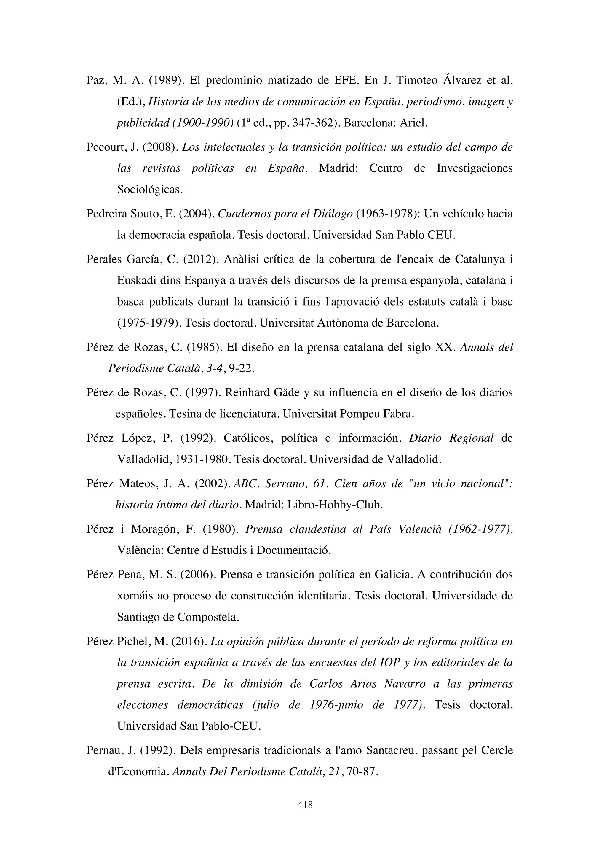418
Paz, M. A. (1989). El predominio matizado de EFE. En J. Timoteo Álvarez et al.
(Ed.), Historia de los medios de comunicación en España. periodismo, imagen y
publicidad (1900-1990) (1ª ed., pp. 347-362). Barcelona: Ariel.
Pecourt, J. (2008). Los intelectuales y la transición política: un estudio del campo de
las revistas políticas en España. Madrid: Centro de Investigaciones
Sociológicas.
Pedreira Souto, E. (2004). Cuadernos para el Diálogo (1963-1978): Un vehículo hacia
la democracia española. Tesis doctoral. Universidad San Pablo CEU.
Perales García, C. (2012). Anàlisi crítica de la cobertura de l'encaix de Catalunya i
Euskadi dins Espanya a través dels discursos de la premsa espanyola, catalana i
basca publicats durant la transició i fins l'aprovació dels estatuts català i basc
(1975-1979). Tesis doctoral. Universitat Autònoma de Barcelona.
Pérez de Rozas, C. (1985). El diseño en la prensa catalana del siglo XX. Annals del
Periodisme Català, 3-4, 9-22.
Pérez de Rozas, C. (1997). Reinhard Gäde y su influencia en el diseño de los diarios
españoles. Tesina de licenciatura. Universitat Pompeu Fabra.
Pérez López, P. (1992). Católicos, política e información. Diario Regional de
Valladolid, 1931-1980. Tesis doctoral. Universidad de Valladolid.
Pérez Mateos, J. A. (2002). ABC. Serrano, 61. Cien años de un vicio nacional:
historia íntima del diario. Madrid: Libro-Hobby-Club.
Pérez i Moragón, F. (1980). Premsa clandestina al País Valencià (1962-1977).
València: Centre d'Estudis i Documentació.
Pérez Pena, M. S. (2006). Prensa e transición política en Galicia. A contribución dos
xornáis ao proceso de construcción identitaria. Tesis doctoral. Universidade de
Santiago de Compostela.
Pérez Pichel, M. (2016). La opinión pública durante el período de reforma política en
la transición española a través de las encuestas del IOP y los editoriales de la
prensa escrita. De la dimisión de Carlos Arias Navarro a las primeras
elecciones democráticas (julio de 1976-junio de 1977). Tesis doctoral.
Universidad San Pablo-CEU.
Pernau, J. (1992). Dels empresaris tradicionals a l'amo Santacreu, passant pel Cercle
d'Economia. Annals Del Periodisme Català, 21, 70-87.
 