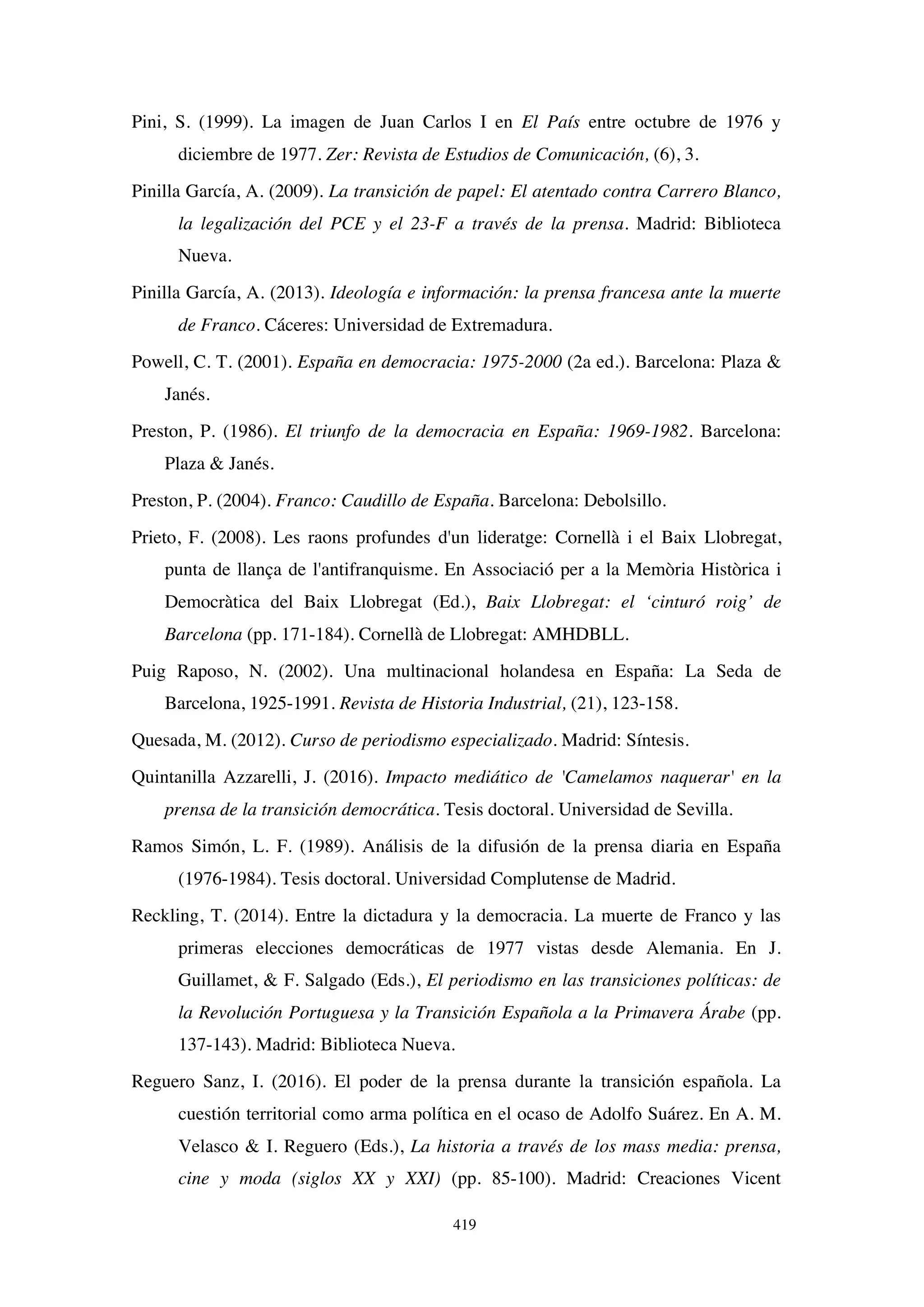 419
Pini, S. (1999). La imagen de Juan Carlos I en El País entre octubre de 1976 y
diciembre de 1977. Zer: Revista de Estudios de Comunicación, (6), 3.
Pinilla García, A. (2009). La transición de papel: El atentado contra Carrero Blanco,
la legalización del PCE y el 23-F a través de la prensa. Madrid: Biblioteca
Nueva.
Pinilla García, A. (2013). Ideología e información: la prensa francesa ante la muerte
de Franco. Cáceres: Universidad de Extremadura.
Powell, C. T. (2001). España en democracia: 1975-2000 (2a ed.). Barcelona: Plaza 
Janés.
Preston, P. (1986). El triunfo de la democracia en España: 1969-1982. Barcelona:
Plaza  Janés.
Preston, P. (2004). Franco: Caudillo de España. Barcelona: Debolsillo.
Prieto, F. (2008). Les raons profundes d'un lideratge: Cornellà i el Baix Llobregat,
punta de llança de l'antifranquisme. En Associació per a la Memòria Històrica i
Democràtica del Baix Llobregat (Ed.), Baix Llobregat: el ‘cinturó roig’ de
Barcelona (pp. 171-184). Cornellà de Llobregat: AMHDBLL.
Puig Raposo, N. (2002). Una multinacional holandesa en España: La Seda de
Barcelona, 1925-1991. Revista de Historia Industrial, (21), 123-158.
Quesada, M. (2012). Curso de periodismo especializado. Madrid: Síntesis.
Quintanilla Azzarelli, J. (2016). Impacto mediático de 'Camelamos naquerar' en la
prensa de la transición democrática. Tesis doctoral. Universidad de Sevilla.
Ramos Simón, L. F. (1989). Análisis de la difusión de la prensa diaria en España
(1976-1984). Tesis doctoral. Universidad Complutense de Madrid.
Reckling, T. (2014). Entre la dictadura y la democracia. La muerte de Franco y las
primeras elecciones democráticas de 1977 vistas desde Alemania. En J.
Guillamet,  F. Salgado (Eds.), El periodismo en las transiciones políticas: de
la Revolución Portuguesa y la Transición Española a la Primavera Árabe (pp.
137-143). Madrid: Biblioteca Nueva.
Reguero Sanz, I. (2016). El poder de la prensa durante la transición española. La
cuestión territorial como arma política en el ocaso de Adolfo Suárez. En A. M.
Velasco  I. Reguero (Eds.), La historia a través de los mass media: prensa,
cine y moda (siglos XX y XXI) (pp. 85-100). Madrid: Creaciones Vicent
 