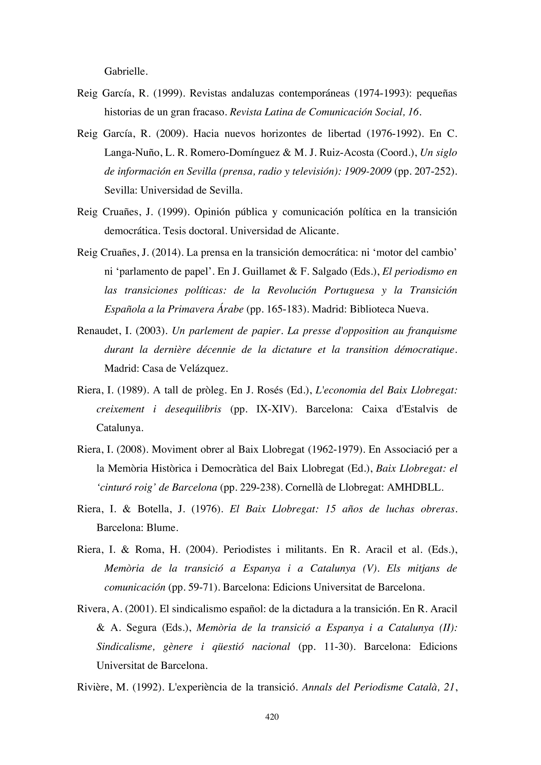 420
Gabrielle.
Reig García, R. (1999). Revistas andaluzas contemporáneas (1974-1993): pequeñas
historias de un gran fracaso. Revista Latina de Comunicación Social, 16.
Reig García, R. (2009). Hacia nuevos horizontes de libertad (1976-1992). En C.
Langa-Nuño, L. R. Romero-Domínguez  M. J. Ruiz-Acosta (Coord.), Un siglo
de información en Sevilla (prensa, radio y televisión): 1909-2009 (pp. 207-252).
Sevilla: Universidad de Sevilla.
Reig Cruañes, J. (1999). Opinión pública y comunicación política en la transición
democrática. Tesis doctoral. Universidad de Alicante.
Reig Cruañes, J. (2014). La prensa en la transición democrática: ni ‘motor del cambio’
ni ‘parlamento de papel’. En J. Guillamet  F. Salgado (Eds.), El periodismo en
las transiciones políticas: de la Revolución Portuguesa y la Transición
Española a la Primavera Árabe (pp. 165-183). Madrid: Biblioteca Nueva.
Renaudet, I. (2003). Un parlement de papier. La presse d'opposition au franquisme
durant la dernière décennie de la dictature et la transition démocratique.
Madrid: Casa de Velázquez.
Riera, I. (1989). A tall de pròleg. En J. Rosés (Ed.), L'economia del Baix Llobregat:
creixement i desequilibris (pp. IX-XIV). Barcelona: Caixa d'Estalvis de
Catalunya.
Riera, I. (2008). Moviment obrer al Baix Llobregat (1962-1979). En Associació per a
la Memòria Històrica i Democràtica del Baix Llobregat (Ed.), Baix Llobregat: el
‘cinturó roig’ de Barcelona (pp. 229-238). Cornellà de Llobregat: AMHDBLL.
Riera, I.  Botella, J. (1976). El Baix Llobregat: 15 años de luchas obreras.
Barcelona: Blume.
Riera, I.  Roma, H. (2004). Periodistes i militants. En R. Aracil et al. (Eds.),
Memòria de la transició a Espanya i a Catalunya (V). Els mitjans de
comunicación (pp. 59-71). Barcelona: Edicions Universitat de Barcelona.
Rivera, A. (2001). El sindicalismo español: de la dictadura a la transición. En R. Aracil
 A. Segura (Eds.), Memòria de la transició a Espanya i a Catalunya (II):
Sindicalisme, gènere i qüestió nacional (pp. 11-30). Barcelona: Edicions
Universitat de Barcelona.
Rivière, M. (1992). L'experiència de la transició. Annals del Periodisme Català, 21,
 