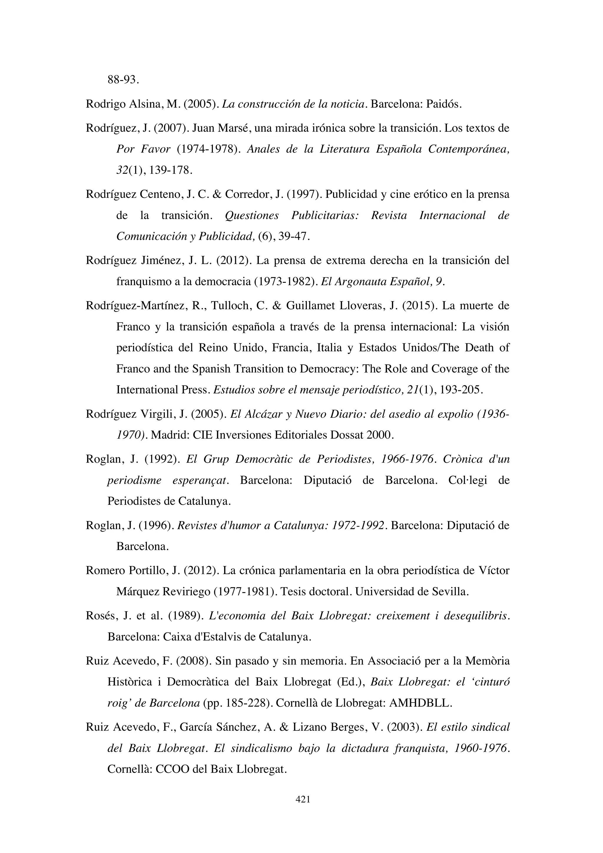 421
88-93.
Rodrigo Alsina, M. (2005). La construcción de la noticia. Barcelona: Paidós.
Rodríguez, J. (2007). Juan Marsé, una mirada irónica sobre la transición. Los textos de
Por Favor (1974-1978). Anales de la Literatura Española Contemporánea,
32(1), 139-178.
Rodríguez Centeno, J. C.  Corredor, J. (1997). Publicidad y cine erótico en la prensa
de la transición. Questiones Publicitarias: Revista Internacional de
Comunicación y Publicidad, (6), 39-47.
Rodríguez Jiménez, J. L. (2012). La prensa de extrema derecha en la transición del
franquismo a la democracia (1973-1982). El Argonauta Español, 9.
Rodríguez-Martínez, R., Tulloch, C.  Guillamet Lloveras, J. (2015). La muerte de
Franco y la transición española a través de la prensa internacional: La visión
periodística del Reino Unido, Francia, Italia y Estados Unidos/The Death of
Franco and the Spanish Transition to Democracy: The Role and Coverage of the
International Press. Estudios sobre el mensaje periodístico, 21(1), 193-205.
Rodríguez Virgili, J. (2005). El Alcázar y Nuevo Diario: del asedio al expolio (1936-
1970). Madrid: CIE Inversiones Editoriales Dossat 2000.
Roglan, J. (1992). El Grup Democràtic de Periodistes, 1966-1976. Crònica d'un
periodisme esperançat. Barcelona: Diputació de Barcelona. Col·legi de
Periodistes de Catalunya.
Roglan, J. (1996). Revistes d'humor a Catalunya: 1972-1992. Barcelona: Diputació de
Barcelona.
Romero Portillo, J. (2012). La crónica parlamentaria en la obra periodística de Víctor
Márquez Reviriego (1977-1981). Tesis doctoral. Universidad de Sevilla.
Rosés, J. et al. (1989). L'economia del Baix Llobregat: creixement i desequilibris.
Barcelona: Caixa d'Estalvis de Catalunya.
Ruiz Acevedo, F. (2008). Sin pasado y sin memoria. En Associació per a la Memòria
Històrica i Democràtica del Baix Llobregat (Ed.), Baix Llobregat: el ‘cinturó
roig’ de Barcelona (pp. 185-228). Cornellà de Llobregat: AMHDBLL.
Ruiz Acevedo, F., García Sánchez, A.  Lizano Berges, V. (2003). El estilo sindical
del Baix Llobregat. El sindicalismo bajo la dictadura franquista, 1960-1976.
Cornellà: CCOO del Baix Llobregat.
 