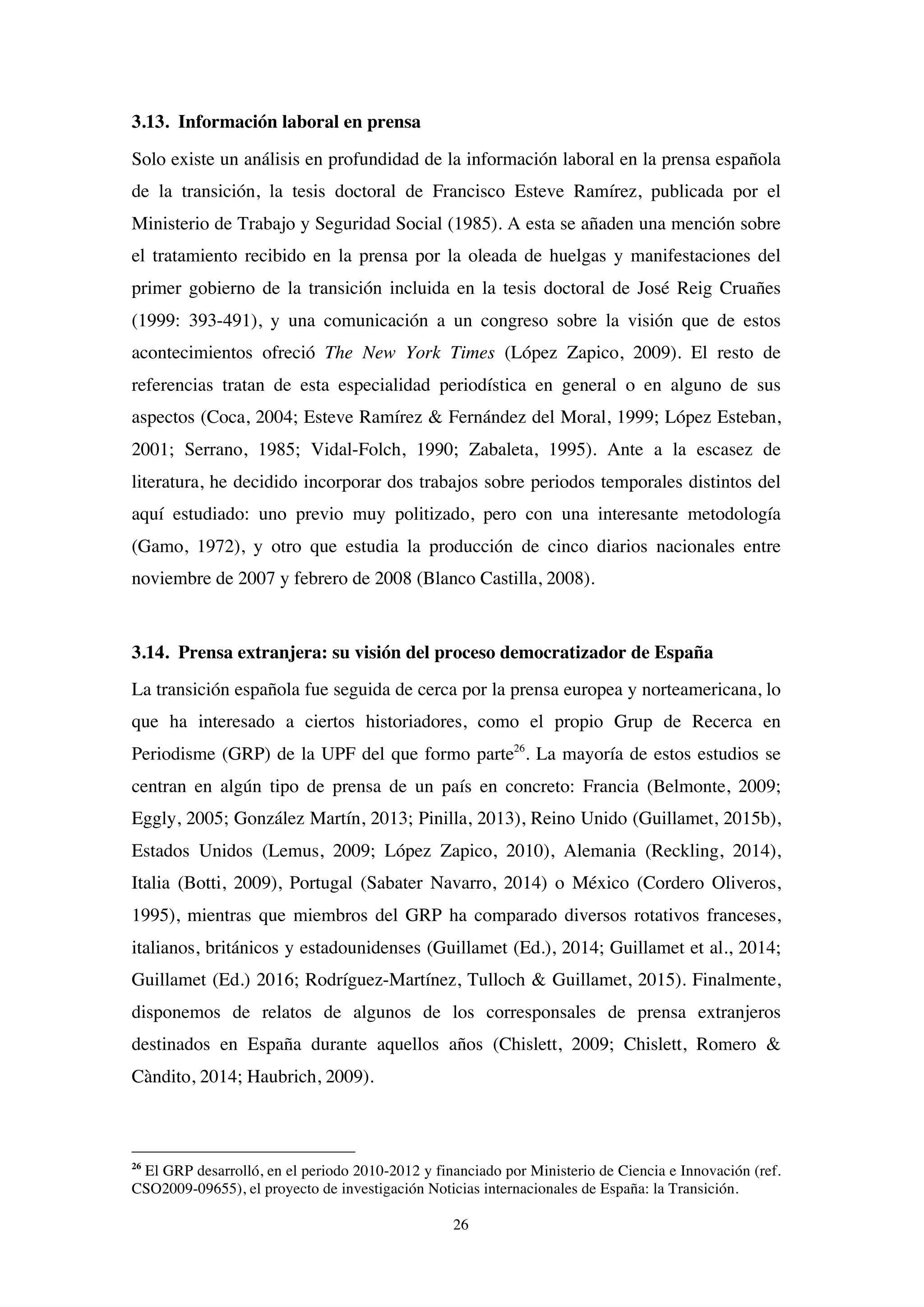 26
3.13. Información laboral en prensa
Solo existe un análisis en profundidad de la información laboral en la prensa española
de la transición, la tesis doctoral de Francisco Esteve Ramírez, publicada por el
Ministerio de Trabajo y Seguridad Social (1985). A esta se añaden una mención sobre
el tratamiento recibido en la prensa por la oleada de huelgas y manifestaciones del
primer gobierno de la transición incluida en la tesis doctoral de José Reig Cruañes
(1999: 393-491), y una comunicación a un congreso sobre la visión que de estos
acontecimientos ofreció The New York Times (López Zapico, 2009). El resto de
referencias tratan de esta especialidad periodística en general o en alguno de sus
aspectos (Coca, 2004; Esteve Ramírez & Fernández del Moral, 1999; López Esteban,
2001; Serrano, 1985; Vidal-Folch, 1990; Zabaleta, 1995). Ante a la escasez de
literatura, he decidido incorporar dos trabajos sobre periodos temporales distintos del
aquí estudiado: uno previo muy politizado, pero con una interesante metodología
(Gamo, 1972), y otro que estudia la producción de cinco diarios nacionales entre
noviembre de 2007 y febrero de 2008 (Blanco Castilla, 2008).
3.14. Prensa extranjera: su visión del proceso democratizador de España
La transición española fue seguida de cerca por la prensa europea y norteamericana, lo
que ha interesado a ciertos historiadores, como el propio Grup de Recerca en
Periodisme (GRP) de la UPF del que formo parte26
. La mayoría de estos estudios se
centran en algún tipo de prensa de un país en concreto: Francia (Belmonte, 2009;
Eggly, 2005; González Martín, 2013; Pinilla, 2013), Reino Unido (Guillamet, 2015b),
Estados Unidos (Lemus, 2009; López Zapico, 2010), Alemania (Reckling, 2014),
Italia (Botti, 2009), Portugal (Sabater Navarro, 2014) o México (Cordero Oliveros,
1995), mientras que miembros del GRP ha comparado diversos rotativos franceses,
italianos, británicos y estadounidenses (Guillamet (Ed.), 2014; Guillamet et al., 2014;
Guillamet (Ed.) 2016; Rodríguez-Martínez, Tulloch & Guillamet, 2015). Finalmente,
disponemos de relatos de algunos de los corresponsales de prensa extranjeros
destinados en España durante aquellos años (Chislett, 2009; Chislett, Romero &
Càndito, 2014; Haubrich, 2009).
26
El GRP desarrolló, en el periodo 2010-2012 y financiado por Ministerio de Ciencia e Innovación (ref.
CSO2009-09655), el proyecto de investigación Noticias internacionales de España: la Transición.
 