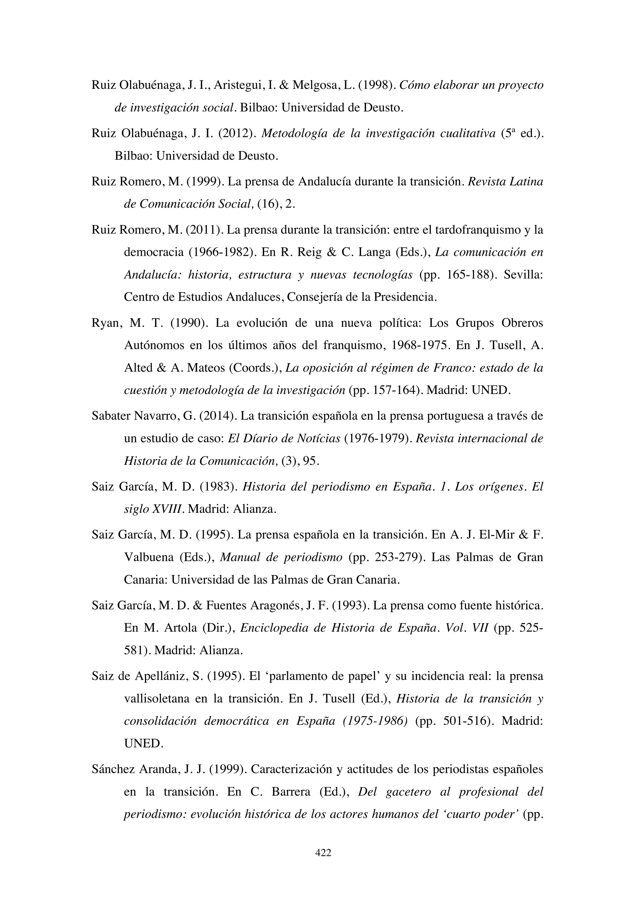 422
Ruiz Olabuénaga, J. I., Aristegui, I.  Melgosa, L. (1998). Cómo elaborar un proyecto
de investigación social. Bilbao: Universidad de Deusto.
Ruiz Olabuénaga, J. I. (2012). Metodología de la investigación cualitativa (5ª ed.).
Bilbao: Universidad de Deusto.
Ruiz Romero, M. (1999). La prensa de Andalucía durante la transición. Revista Latina
de Comunicación Social, (16), 2.
Ruiz Romero, M. (2011). La prensa durante la transición: entre el tardofranquismo y la
democracia (1966-1982). En R. Reig  C. Langa (Eds.), La comunicación en
Andalucía: historia, estructura y nuevas tecnologías (pp. 165-188). Sevilla:
Centro de Estudios Andaluces, Consejería de la Presidencia.
Ryan, M. T. (1990). La evolución de una nueva política: Los Grupos Obreros
Autónomos en los últimos años del franquismo, 1968-1975. En J. Tusell, A.
Alted  A. Mateos (Coords.), La oposición al régimen de Franco: estado de la
cuestión y metodología de la investigación (pp. 157-164). Madrid: UNED.
Sabater Navarro, G. (2014). La transición española en la prensa portuguesa a través de
un estudio de caso: El Díario de Notícias (1976-1979). Revista internacional de
Historia de la Comunicación, (3), 95.
Saiz García, M. D. (1983). Historia del periodismo en España. 1. Los orígenes. El
siglo XVIII. Madrid: Alianza.
Saiz García, M. D. (1995). La prensa española en la transición. En A. J. El-Mir  F.
Valbuena (Eds.), Manual de periodismo (pp. 253-279). Las Palmas de Gran
Canaria: Universidad de las Palmas de Gran Canaria.
Saiz García, M. D.  Fuentes Aragonés, J. F. (1993). La prensa como fuente histórica.
En M. Artola (Dir.), Enciclopedia de Historia de España. Vol. VII (pp. 525-
581). Madrid: Alianza.
Saiz de Apellániz, S. (1995). El ‘parlamento de papel’ y su incidencia real: la prensa
vallisoletana en la transición. En J. Tusell (Ed.), Historia de la transición y
consolidación democrática en España (1975-1986) (pp. 501-516). Madrid:
UNED.
Sánchez Aranda, J. J. (1999). Caracterización y actitudes de los periodistas españoles
en la transición. En C. Barrera (Ed.), Del gacetero al profesional del
periodismo: evolución histórica de los actores humanos del ‘cuarto poder’ (pp.
 