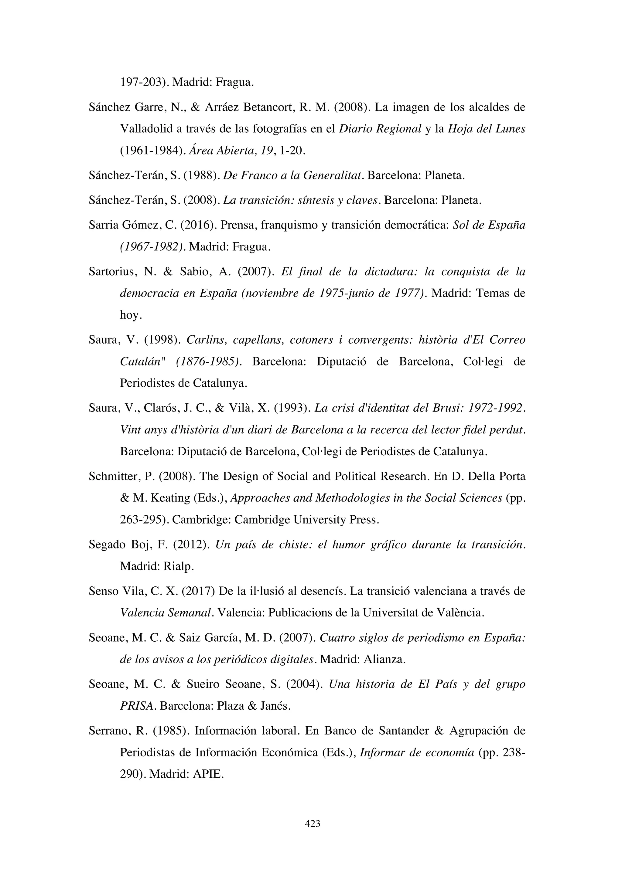 423
197-203). Madrid: Fragua.
Sánchez Garre, N.,  Arráez Betancort, R. M. (2008). La imagen de los alcaldes de
Valladolid a través de las fotografías en el Diario Regional y la Hoja del Lunes
(1961-1984). Área Abierta, 19, 1-20.
Sánchez-Terán, S. (1988). De Franco a la Generalitat. Barcelona: Planeta.
Sánchez-Terán, S. (2008). La transición: síntesis y claves. Barcelona: Planeta.
Sarria Gómez, C. (2016). Prensa, franquismo y transición democrática: Sol de España
(1967-1982). Madrid: Fragua.
Sartorius, N.  Sabio, A. (2007). El final de la dictadura: la conquista de la
democracia en España (noviembre de 1975-junio de 1977). Madrid: Temas de
hoy.
Saura, V. (1998). Carlins, capellans, cotoners i convergents: història d'El Correo
Catalán (1876-1985). Barcelona: Diputació de Barcelona, Col·legi de
Periodistes de Catalunya.
Saura, V., Clarós, J. C.,  Vilà, X. (1993). La crisi d'identitat del Brusi: 1972-1992.
Vint anys d'història d'un diari de Barcelona a la recerca del lector fidel perdut.
Barcelona: Diputació de Barcelona, Col·legi de Periodistes de Catalunya.
Schmitter, P. (2008). The Design of Social and Political Research. En D. Della Porta
 M. Keating (Eds.), Approaches and Methodologies in the Social Sciences (pp.
263-295). Cambridge: Cambridge University Press.
Segado Boj, F. (2012). Un país de chiste: el humor gráfico durante la transición.
Madrid: Rialp.
Senso Vila, C. X. (2017) De la il·lusió al desencís. La transició valenciana a través de
Valencia Semanal. Valencia: Publicacions de la Universitat de València.
Seoane, M. C.  Saiz García, M. D. (2007). Cuatro siglos de periodismo en España:
de los avisos a los periódicos digitales. Madrid: Alianza.
Seoane, M. C.  Sueiro Seoane, S. (2004). Una historia de El País y del grupo
PRISA. Barcelona: Plaza  Janés.
Serrano, R. (1985). Información laboral. En Banco de Santander  Agrupación de
Periodistas de Información Económica (Eds.), Informar de economía (pp. 238-
290). Madrid: APIE.
 
