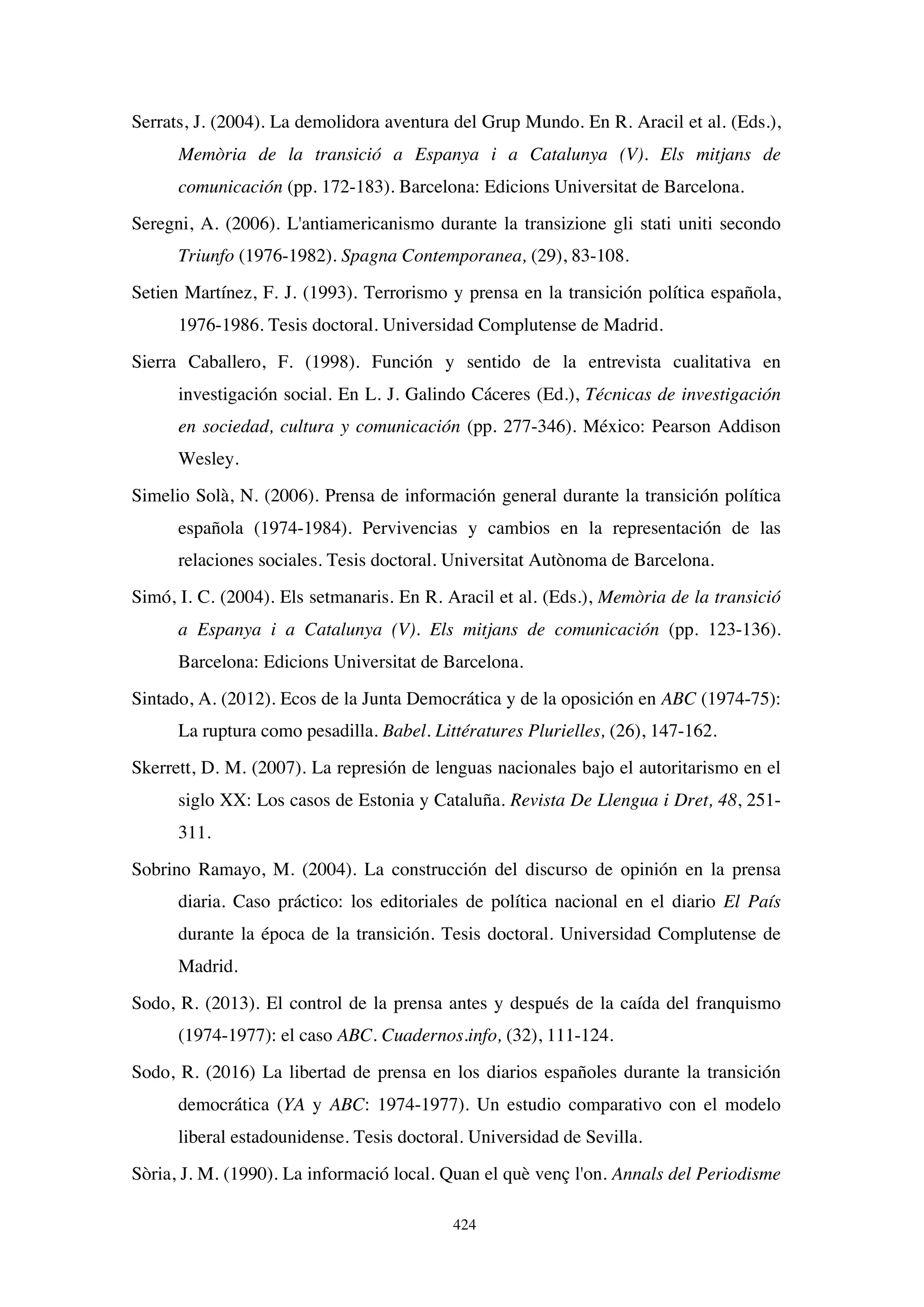 424
Serrats, J. (2004). La demolidora aventura del Grup Mundo. En R. Aracil et al. (Eds.),
Memòria de la transició a Espanya i a Catalunya (V). Els mitjans de
comunicación (pp. 172-183). Barcelona: Edicions Universitat de Barcelona.
Seregni, A. (2006). L'antiamericanismo durante la transizione gli stati uniti secondo
Triunfo (1976-1982). Spagna Contemporanea, (29), 83-108.
Setien Martínez, F. J. (1993). Terrorismo y prensa en la transición política española,
1976-1986. Tesis doctoral. Universidad Complutense de Madrid.
Sierra Caballero, F. (1998). Función y sentido de la entrevista cualitativa en
investigación social. En L. J. Galindo Cáceres (Ed.), Técnicas de investigación
en sociedad, cultura y comunicación (pp. 277-346). México: Pearson Addison
Wesley.
Simelio Solà, N. (2006). Prensa de información general durante la transición política
española (1974-1984). Pervivencias y cambios en la representación de las
relaciones sociales. Tesis doctoral. Universitat Autònoma de Barcelona.
Simó, I. C. (2004). Els setmanaris. En R. Aracil et al. (Eds.), Memòria de la transició
a Espanya i a Catalunya (V). Els mitjans de comunicación (pp. 123-136).
Barcelona: Edicions Universitat de Barcelona.
Sintado, A. (2012). Ecos de la Junta Democrática y de la oposición en ABC (1974-75):
La ruptura como pesadilla. Babel. Littératures Plurielles, (26), 147-162.
Skerrett, D. M. (2007). La represión de lenguas nacionales bajo el autoritarismo en el
siglo XX: Los casos de Estonia y Cataluña. Revista De Llengua i Dret, 48, 251-
311.
Sobrino Ramayo, M. (2004). La construcción del discurso de opinión en la prensa
diaria. Caso práctico: los editoriales de política nacional en el diario El País
durante la época de la transición. Tesis doctoral. Universidad Complutense de
Madrid.
Sodo, R. (2013). El control de la prensa antes y después de la caída del franquismo
(1974-1977): el caso ABC. Cuadernos.info, (32), 111-124.
Sodo, R. (2016) La libertad de prensa en los diarios españoles durante la transición
democrática (YA y ABC: 1974-1977). Un estudio comparativo con el modelo
liberal estadounidense. Tesis doctoral. Universidad de Sevilla.
Sòria, J. M. (1990). La informació local. Quan el què venç l'on. Annals del Periodisme
 