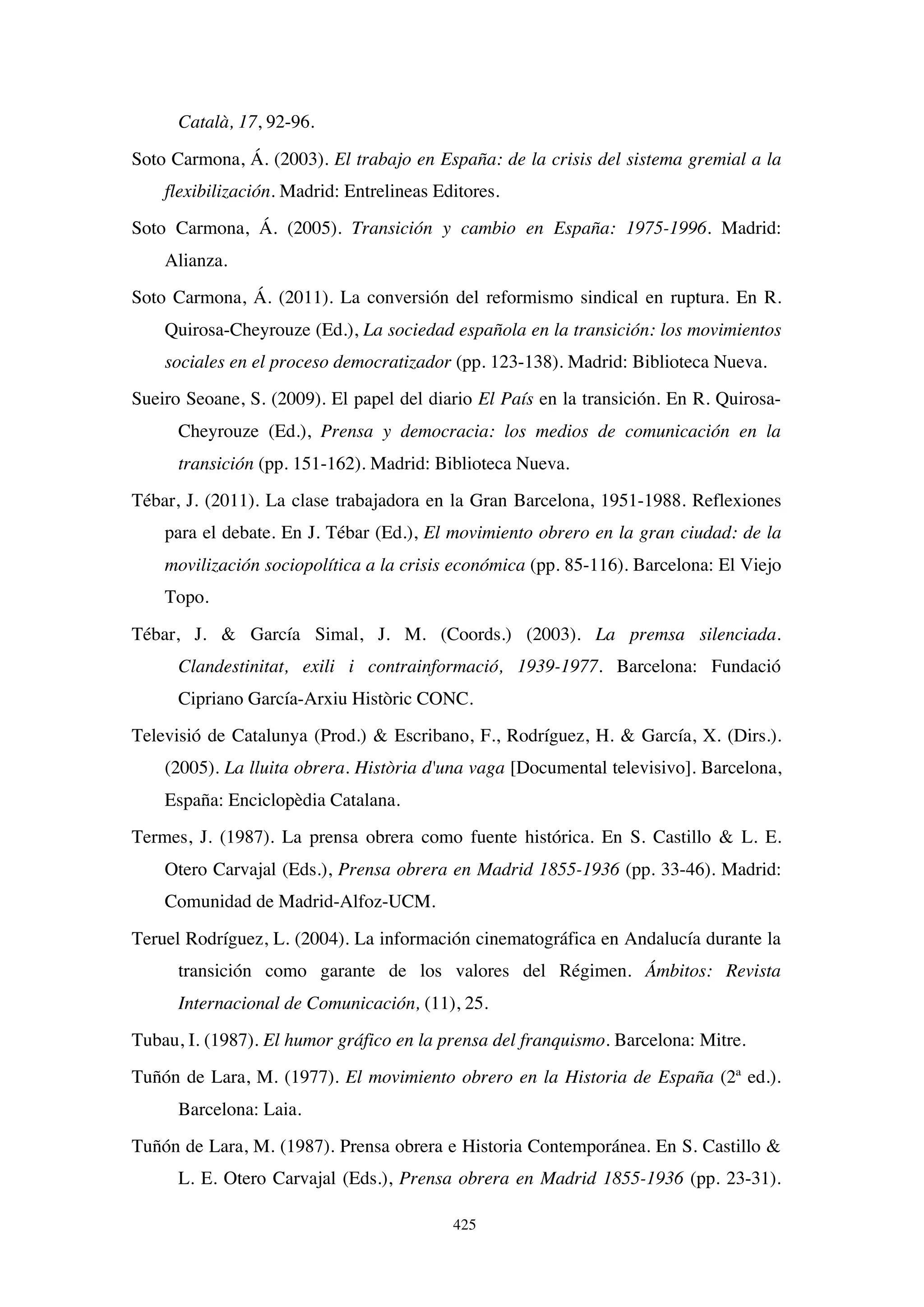425
Català, 17, 92-96.
Soto Carmona, Á. (2003). El trabajo en España: de la crisis del sistema gremial a la
flexibilización. Madrid: Entrelineas Editores.
Soto Carmona, Á. (2005). Transición y cambio en España: 1975-1996. Madrid:
Alianza.
Soto Carmona, Á. (2011). La conversión del reformismo sindical en ruptura. En R.
Quirosa-Cheyrouze (Ed.), La sociedad española en la transición: los movimientos
sociales en el proceso democratizador (pp. 123-138). Madrid: Biblioteca Nueva.
Sueiro Seoane, S. (2009). El papel del diario El País en la transición. En R. Quirosa-
Cheyrouze (Ed.), Prensa y democracia: los medios de comunicación en la
transición (pp. 151-162). Madrid: Biblioteca Nueva.
Tébar, J. (2011). La clase trabajadora en la Gran Barcelona, 1951-1988. Reflexiones
para el debate. En J. Tébar (Ed.), El movimiento obrero en la gran ciudad: de la
movilización sociopolítica a la crisis económica (pp. 85-116). Barcelona: El Viejo
Topo.
Tébar, J.  García Simal, J. M. (Coords.) (2003). La premsa silenciada.
Clandestinitat, exili i contrainformació, 1939-1977. Barcelona: Fundació
Cipriano García-Arxiu Històric CONC.
Televisió de Catalunya (Prod.)  Escribano, F., Rodríguez, H.  García, X. (Dirs.).
(2005). La lluita obrera. Història d'una vaga [Documental televisivo]. Barcelona,
España: Enciclopèdia Catalana.
Termes, J. (1987). La prensa obrera como fuente histórica. En S. Castillo  L. E.
Otero Carvajal (Eds.), Prensa obrera en Madrid 1855-1936 (pp. 33-46). Madrid:
Comunidad de Madrid-Alfoz-UCM.
Teruel Rodríguez, L. (2004). La información cinematográfica en Andalucía durante la
transición como garante de los valores del Régimen. Ámbitos: Revista
Internacional de Comunicación, (11), 25.
Tubau, I. (1987). El humor gráfico en la prensa del franquismo. Barcelona: Mitre.
Tuñón de Lara, M. (1977). El movimiento obrero en la Historia de España (2ª ed.).
Barcelona: Laia.
Tuñón de Lara, M. (1987). Prensa obrera e Historia Contemporánea. En S. Castillo 
L. E. Otero Carvajal (Eds.), Prensa obrera en Madrid 1855-1936 (pp. 23-31).
 