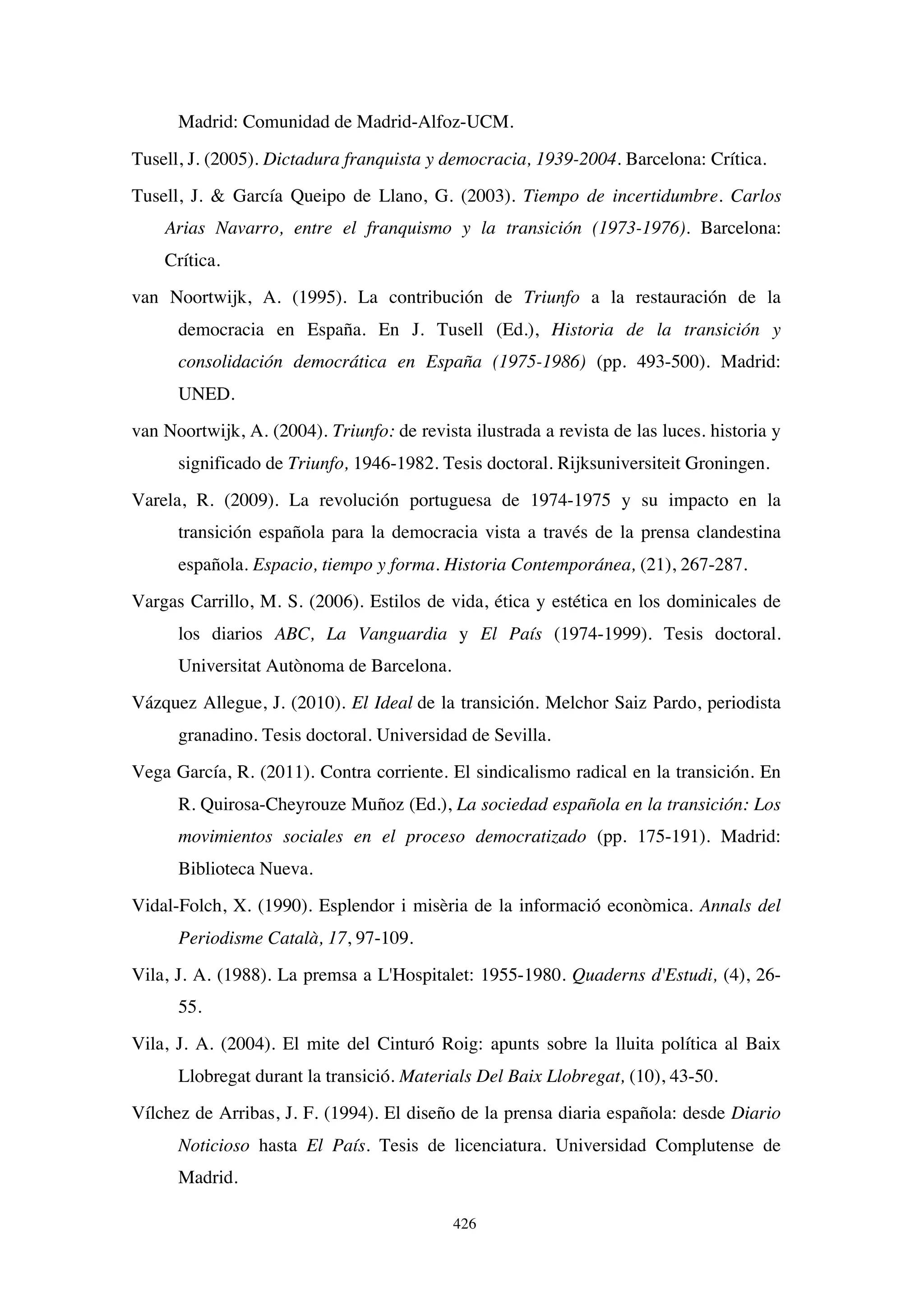 426
Madrid: Comunidad de Madrid-Alfoz-UCM.
Tusell, J. (2005). Dictadura franquista y democracia, 1939-2004. Barcelona: Crítica.
Tusell, J.  García Queipo de Llano, G. (2003). Tiempo de incertidumbre. Carlos
Arias Navarro, entre el franquismo y la transición (1973-1976). Barcelona:
Crítica.
van Noortwijk, A. (1995). La contribución de Triunfo a la restauración de la
democracia en España. En J. Tusell (Ed.), Historia de la transición y
consolidación democrática en España (1975-1986) (pp. 493-500). Madrid:
UNED.
van Noortwijk, A. (2004). Triunfo: de revista ilustrada a revista de las luces. historia y
significado de Triunfo, 1946-1982. Tesis doctoral. Rijksuniversiteit Groningen.
Varela, R. (2009). La revolución portuguesa de 1974-1975 y su impacto en la
transición española para la democracia vista a través de la prensa clandestina
española. Espacio, tiempo y forma. Historia Contemporánea, (21), 267-287.
Vargas Carrillo, M. S. (2006). Estilos de vida, ética y estética en los dominicales de
los diarios ABC, La Vanguardia y El País (1974-1999). Tesis doctoral.
Universitat Autònoma de Barcelona.
Vázquez Allegue, J. (2010). El Ideal de la transición. Melchor Saiz Pardo, periodista
granadino. Tesis doctoral. Universidad de Sevilla.
Vega García, R. (2011). Contra corriente. El sindicalismo radical en la transición. En
R. Quirosa-Cheyrouze Muñoz (Ed.), La sociedad española en la transición: Los
movimientos sociales en el proceso democratizado (pp. 175-191). Madrid:
Biblioteca Nueva.
Vidal-Folch, X. (1990). Esplendor i misèria de la informació econòmica. Annals del
Periodisme Català, 17, 97-109.
Vila, J. A. (1988). La premsa a L'Hospitalet: 1955-1980. Quaderns d'Estudi, (4), 26-
55.
Vila, J. A. (2004). El mite del Cinturó Roig: apunts sobre la lluita política al Baix
Llobregat durant la transició. Materials Del Baix Llobregat, (10), 43-50.
Vílchez de Arribas, J. F. (1994). El diseño de la prensa diaria española: desde Diario
Noticioso hasta El País. Tesis de licenciatura. Universidad Complutense de
Madrid.
 