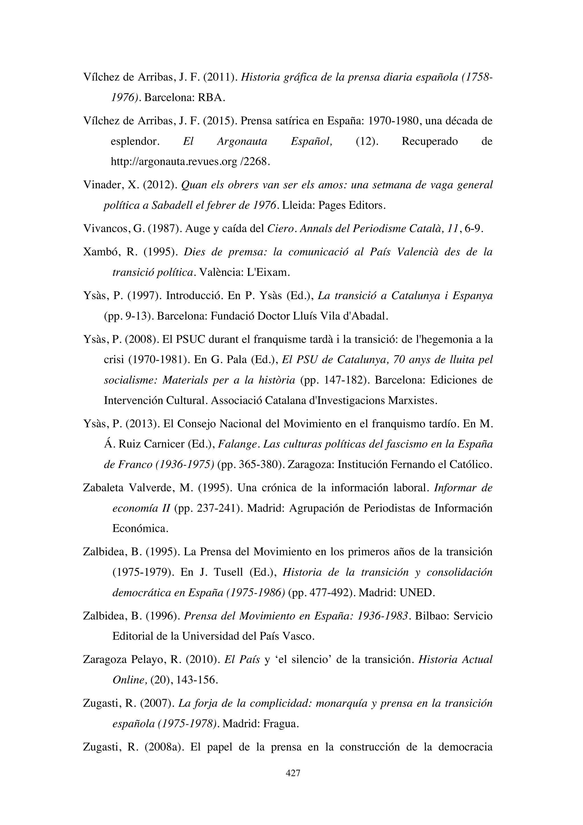 427
Vílchez de Arribas, J. F. (2011). Historia gráfica de la prensa diaria española (1758-
1976). Barcelona: RBA.
Vílchez de Arribas, J. F. (2015). Prensa satírica en España: 1970-1980, una década de
esplendor. El Argonauta Español, (12). Recuperado de
http://argonauta.revues.org /2268.
Vinader, X. (2012). Quan els obrers van ser els amos: una setmana de vaga general
política a Sabadell el febrer de 1976. Lleida: Pages Editors.
Vivancos, G. (1987). Auge y caída del Ciero. Annals del Periodisme Català, 11, 6-9.
Xambó, R. (1995). Dies de premsa: la comunicació al País Valencià des de la
transició política. València: L'Eixam.
Ysàs, P. (1997). Introducció. En P. Ysàs (Ed.), La transició a Catalunya i Espanya
(pp. 9-13). Barcelona: Fundació Doctor Lluís Vila d'Abadal.
Ysàs, P. (2008). El PSUC durant el franquisme tardà i la transició: de l'hegemonia a la
crisi (1970-1981). En G. Pala (Ed.), El PSU de Catalunya, 70 anys de lluita pel
socialisme: Materials per a la història (pp. 147-182). Barcelona: Ediciones de
Intervención Cultural. Associació Catalana d'Investigacions Marxistes.
Ysàs, P. (2013). El Consejo Nacional del Movimiento en el franquismo tardío. En M.
Á. Ruiz Carnicer (Ed.), Falange. Las culturas políticas del fascismo en la España
de Franco (1936-1975) (pp. 365-380). Zaragoza: Institución Fernando el Católico.
Zabaleta Valverde, M. (1995). Una crónica de la información laboral. Informar de
economía II (pp. 237-241). Madrid: Agrupación de Periodistas de Información
Económica.
Zalbidea, B. (1995). La Prensa del Movimiento en los primeros años de la transición
(1975-1979). En J. Tusell (Ed.), Historia de la transición y consolidación
democrática en España (1975-1986) (pp. 477-492). Madrid: UNED.
Zalbidea, B. (1996). Prensa del Movimiento en España: 1936-1983. Bilbao: Servicio
Editorial de la Universidad del País Vasco.
Zaragoza Pelayo, R. (2010). El País y ‘el silencio’ de la transición. Historia Actual
Online, (20), 143-156.
Zugasti, R. (2007). La forja de la complicidad: monarquía y prensa en la transición
española (1975-1978). Madrid: Fragua.
Zugasti, R. (2008a). El papel de la prensa en la construcción de la democracia
 
