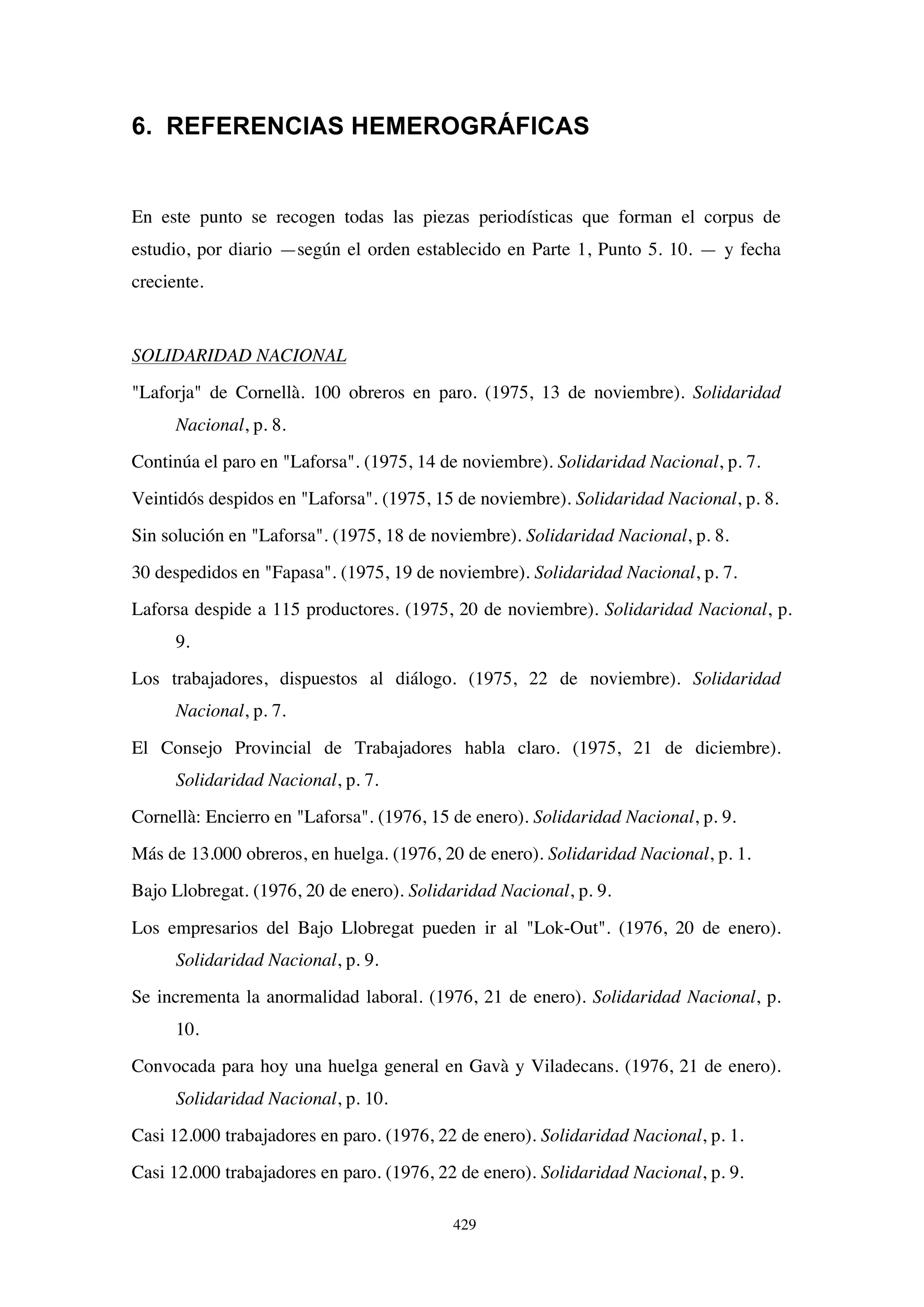429
6. REFERENCIAS HEMEROGRÁFICAS
En este punto se recogen todas las piezas periodísticas que forman el corpus de
estudio, por diario —según el orden establecido en Parte 1, Punto 5. 10. — y fecha
creciente.
SOLIDARIDAD NACIONAL
Laforja de Cornellà. 100 obreros en paro. (1975, 13 de noviembre). Solidaridad
Nacional, p. 8.
Continúa el paro en Laforsa. (1975, 14 de noviembre). Solidaridad Nacional, p. 7.
Veintidós despidos en Laforsa. (1975, 15 de noviembre). Solidaridad Nacional, p. 8.
Sin solución en Laforsa. (1975, 18 de noviembre). Solidaridad Nacional, p. 8.
30 despedidos en Fapasa. (1975, 19 de noviembre). Solidaridad Nacional, p. 7.
Laforsa despide a 115 productores. (1975, 20 de noviembre). Solidaridad Nacional, p.
9.
Los trabajadores, dispuestos al diálogo. (1975, 22 de noviembre). Solidaridad
Nacional, p. 7.
El Consejo Provincial de Trabajadores habla claro. (1975, 21 de diciembre).
Solidaridad Nacional, p. 7.
Cornellà: Encierro en Laforsa. (1976, 15 de enero). Solidaridad Nacional, p. 9.
Más de 13.000 obreros, en huelga. (1976, 20 de enero). Solidaridad Nacional, p. 1.
Bajo Llobregat. (1976, 20 de enero). Solidaridad Nacional, p. 9.
Los empresarios del Bajo Llobregat pueden ir al Lok-Out. (1976, 20 de enero).
Solidaridad Nacional, p. 9.
Se incrementa la anormalidad laboral. (1976, 21 de enero). Solidaridad Nacional, p.
10.
Convocada para hoy una huelga general en Gavà y Viladecans. (1976, 21 de enero).
Solidaridad Nacional, p. 10.
Casi 12.000 trabajadores en paro. (1976, 22 de enero). Solidaridad Nacional, p. 1.
Casi 12.000 trabajadores en paro. (1976, 22 de enero). Solidaridad Nacional, p. 9.
 