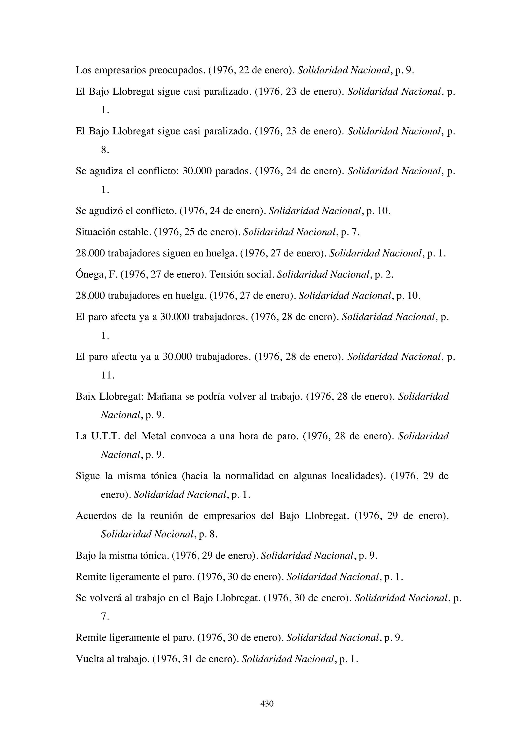 430
Los empresarios preocupados. (1976, 22 de enero). Solidaridad Nacional, p. 9.
El Bajo Llobregat sigue casi paralizado. (1976, 23 de enero). Solidaridad Nacional, p.
1.
El Bajo Llobregat sigue casi paralizado. (1976, 23 de enero). Solidaridad Nacional, p.
8.
Se agudiza el conflicto: 30.000 parados. (1976, 24 de enero). Solidaridad Nacional, p.
1.
Se agudizó el conflicto. (1976, 24 de enero). Solidaridad Nacional, p. 10.
Situación estable. (1976, 25 de enero). Solidaridad Nacional, p. 7.
28.000 trabajadores siguen en huelga. (1976, 27 de enero). Solidaridad Nacional, p. 1.
Ónega, F. (1976, 27 de enero). Tensión social. Solidaridad Nacional, p. 2.
28.000 trabajadores en huelga. (1976, 27 de enero). Solidaridad Nacional, p. 10.
El paro afecta ya a 30.000 trabajadores. (1976, 28 de enero). Solidaridad Nacional, p.
1.
El paro afecta ya a 30.000 trabajadores. (1976, 28 de enero). Solidaridad Nacional, p.
11.
Baix Llobregat: Mañana se podría volver al trabajo. (1976, 28 de enero). Solidaridad
Nacional, p. 9.
La U.T.T. del Metal convoca a una hora de paro. (1976, 28 de enero). Solidaridad
Nacional, p. 9.
Sigue la misma tónica (hacia la normalidad en algunas localidades). (1976, 29 de
enero). Solidaridad Nacional, p. 1.
Acuerdos de la reunión de empresarios del Bajo Llobregat. (1976, 29 de enero).
Solidaridad Nacional, p. 8.
Bajo la misma tónica. (1976, 29 de enero). Solidaridad Nacional, p. 9.
Remite ligeramente el paro. (1976, 30 de enero). Solidaridad Nacional, p. 1.
Se volverá al trabajo en el Bajo Llobregat. (1976, 30 de enero). Solidaridad Nacional, p.
7.
Remite ligeramente el paro. (1976, 30 de enero). Solidaridad Nacional, p. 9.
Vuelta al trabajo. (1976, 31 de enero). Solidaridad Nacional, p. 1.
 