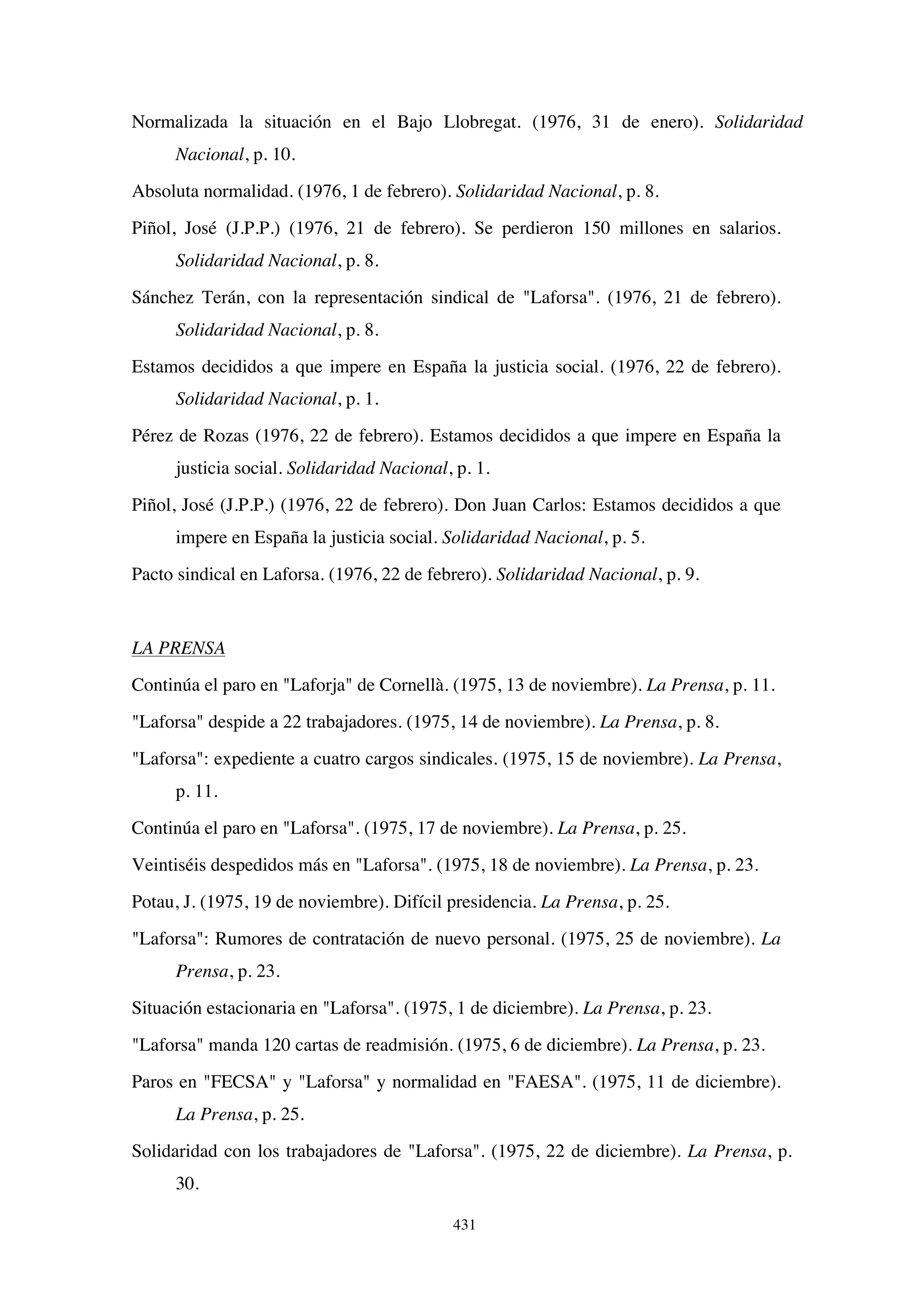 431
Normalizada la situación en el Bajo Llobregat. (1976, 31 de enero). Solidaridad
Nacional, p. 10.
Absoluta normalidad. (1976, 1 de febrero). Solidaridad Nacional, p. 8.
Piñol, José (J.P.P.) (1976, 21 de febrero). Se perdieron 150 millones en salarios.
Solidaridad Nacional, p. 8.
Sánchez Terán, con la representación sindical de Laforsa. (1976, 21 de febrero).
Solidaridad Nacional, p. 8.
Estamos decididos a que impere en España la justicia social. (1976, 22 de febrero).
Solidaridad Nacional, p. 1.
Pérez de Rozas (1976, 22 de febrero). Estamos decididos a que impere en España la
justicia social. Solidaridad Nacional, p. 1.
Piñol, José (J.P.P.) (1976, 22 de febrero). Don Juan Carlos: Estamos decididos a que
impere en España la justicia social. Solidaridad Nacional, p. 5.
Pacto sindical en Laforsa. (1976, 22 de febrero). Solidaridad Nacional, p. 9.
LA PRENSA
Continúa el paro en Laforja de Cornellà. (1975, 13 de noviembre). La Prensa, p. 11.
Laforsa despide a 22 trabajadores. (1975, 14 de noviembre). La Prensa, p. 8.
Laforsa: expediente a cuatro cargos sindicales. (1975, 15 de noviembre). La Prensa,
p. 11.
Continúa el paro en Laforsa. (1975, 17 de noviembre). La Prensa, p. 25.
Veintiséis despedidos más en Laforsa. (1975, 18 de noviembre). La Prensa, p. 23.
Potau, J. (1975, 19 de noviembre). Difícil presidencia. La Prensa, p. 25.
Laforsa: Rumores de contratación de nuevo personal. (1975, 25 de noviembre). La
Prensa, p. 23.
Situación estacionaria en Laforsa. (1975, 1 de diciembre). La Prensa, p. 23.
Laforsa manda 120 cartas de readmisión. (1975, 6 de diciembre). La Prensa, p. 23.
Paros en FECSA y Laforsa y normalidad en FAESA. (1975, 11 de diciembre).
La Prensa, p. 25.
Solidaridad con los trabajadores de Laforsa. (1975, 22 de diciembre).
