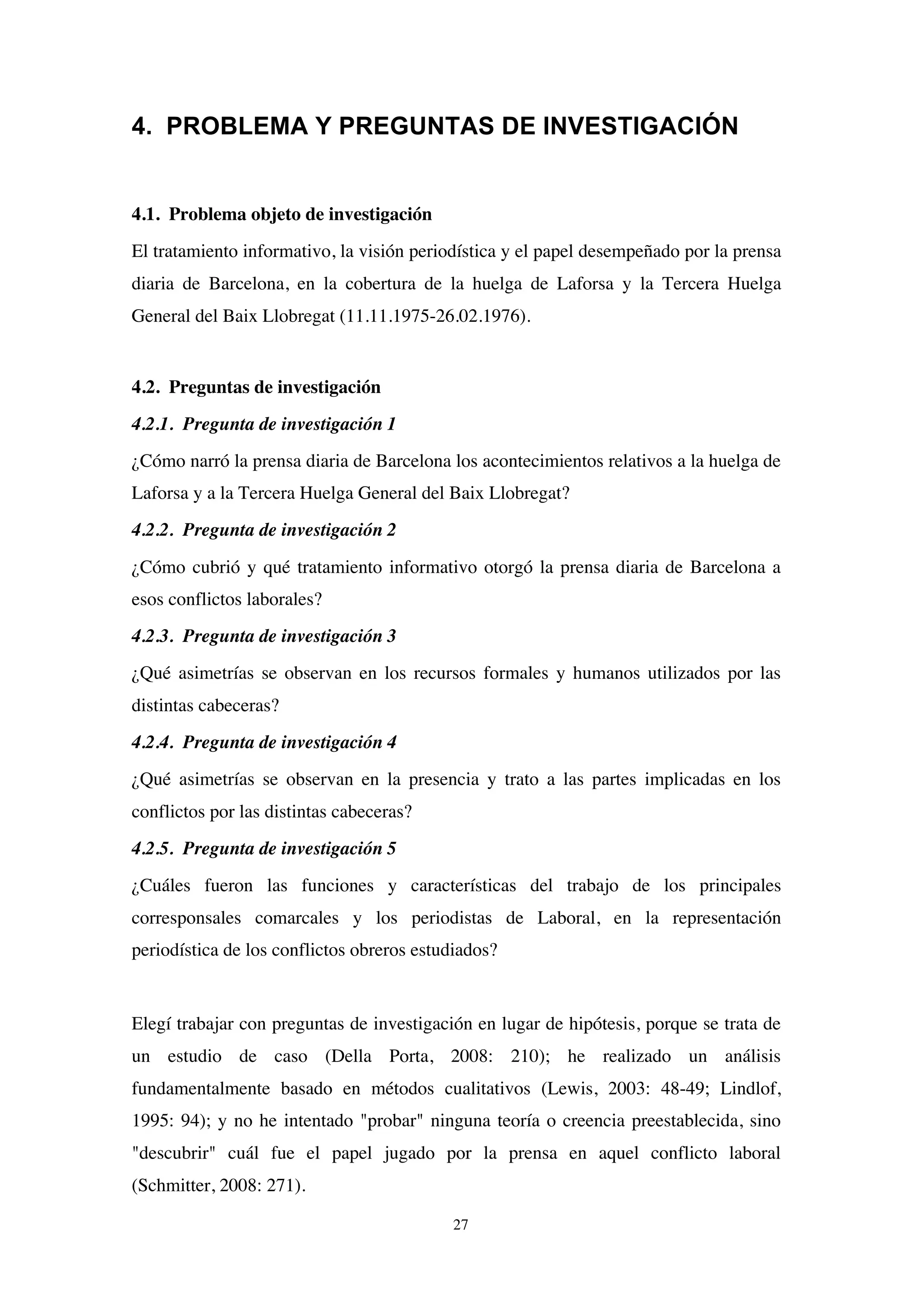 27
4. PROBLEMA Y PREGUNTAS DE INVESTIGACIÓN
4.1. Problema objeto de investigación
El tratamiento informativo, la visión periodística y el papel desempeñado por la prensa
diaria de Barcelona, en la cobertura de la huelga de Laforsa y la Tercera Huelga
General del Baix Llobregat (11.11.1975-26.02.1976).
4.2. Preguntas de investigación
4.2.1. Pregunta de investigación 1
¿Cómo narró la prensa diaria de Barcelona los acontecimientos relativos a la huelga de
Laforsa y a la Tercera Huelga General del Baix Llobregat?
4.2.2. Pregunta de investigación 2
¿Cómo cubrió y qué tratamiento informativo otorgó la prensa diaria de Barcelona a
esos conflictos laborales?
4.2.3. Pregunta de investigación 3
¿Qué asimetrías se observan en los recursos formales y humanos utilizados por las
distintas cabeceras?
4.2.4. Pregunta de investigación 4
¿Qué asimetrías se observan en la presencia y trato a las partes implicadas en los
conflictos por las distintas cabeceras?
4.2.5. Pregunta de investigación 5
¿Cuáles fueron las funciones y características del trabajo de los principales
corresponsales comarcales y los periodistas de Laboral, en la representación
periodística de los conflictos obreros estudiados?
Elegí trabajar con preguntas de investigación en lugar de hipótesis, porque se trata de
un estudio de caso (Della Porta, 2008: 210); he realizado un análisis
fundamentalmente basado en métodos cualitativos (Lewis, 2003: 48-49; Lindlof,
1995: 94); y no he intentado "probar" ninguna teoría o creencia preestablecida, sino
"descubrir" cuál fue el papel jugado por la prensa en aquel conflicto laboral
(Schmitter, 2008: 271).
 