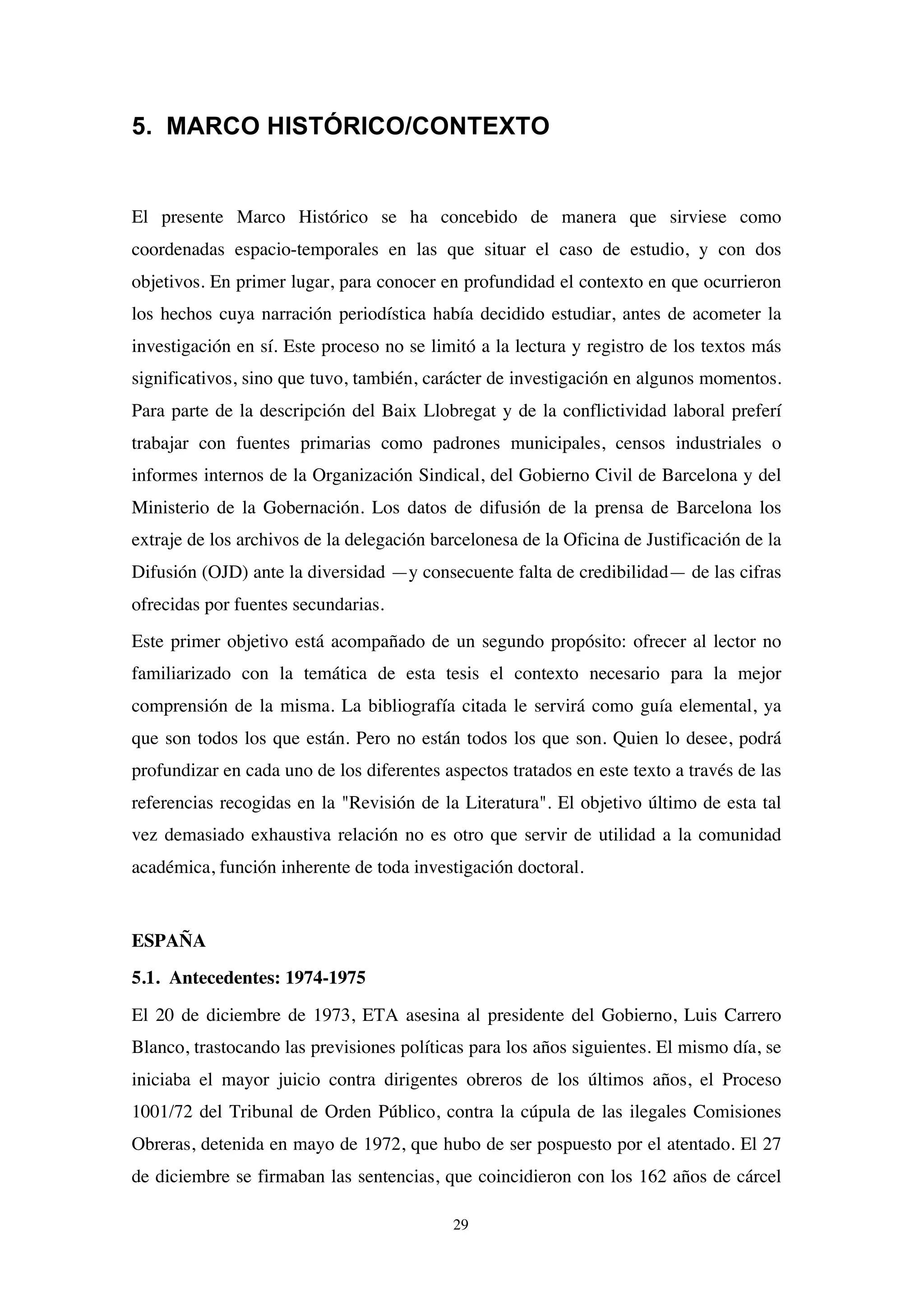 29
5. MARCO HISTÓRICO/CONTEXTO
El presente Marco Histórico se ha concebido de manera que sirviese como
coordenadas espacio-temporales en las que situar el caso de estudio, y con dos
objetivos. En primer lugar, para conocer en profundidad el contexto en que ocurrieron
los hechos cuya narración periodística había decidido estudiar, antes de acometer la
investigación en sí. Este proceso no se limitó a la lectura y registro de los textos más
significativos, sino que tuvo, también, carácter de investigación en algunos momentos.
Para parte de la descripción del Baix Llobregat y de la conflictividad laboral preferí
trabajar con fuentes primarias como padrones municipales, censos industriales o
informes internos de la Organización Sindical, del Gobierno Civil de Barcelona y del
Ministerio de la Gobernación. Los datos de difusión de la prensa de Barcelona los
extraje de los archivos de la delegación barcelonesa de la Oficina de Justificación de la
Difusión (OJD) ante la diversidad —y consecuente falta de credibilidad— de las cifras
ofrecidas por fuentes secundarias.
Este primer objetivo está acompañado de un segundo propósito: ofrecer al lector no
familiarizado con la temática de esta tesis el contexto necesario para la mejor
comprensión de la misma. La bibliografía citada le servirá como guía elemental, ya
que son todos los que están. Pero no están todos los que son. Quien lo desee, podrá
profundizar en cada uno de los diferentes aspectos tratados en este texto a través de las
referencias recogidas en la "Revisión de la Literatura". El objetivo último de esta tal
vez demasiado exhaustiva relación no es otro que servir de utilidad a la comunidad
académica, función inherente de toda investigación doctoral.
ESPAÑA
5.1. Antecedentes: 1974-1975
El 20 de diciembre de 1973, ETA asesina al presidente del Gobierno, Luis Carrero
Blanco, trastocando las previsiones políticas para los años siguientes. El mismo día, se
iniciaba el mayor juicio contra dirigentes obreros de los últimos años, el Proceso
1001/72 del Tribunal de Orden Público, contra la cúpula de las ilegales Comisiones
Obreras, detenida en mayo de 1972, que hubo de ser pospuesto por el atentado. El 27
de diciembre se firmaban las sentencias, que coincidieron con los 162 años de cárcel
 