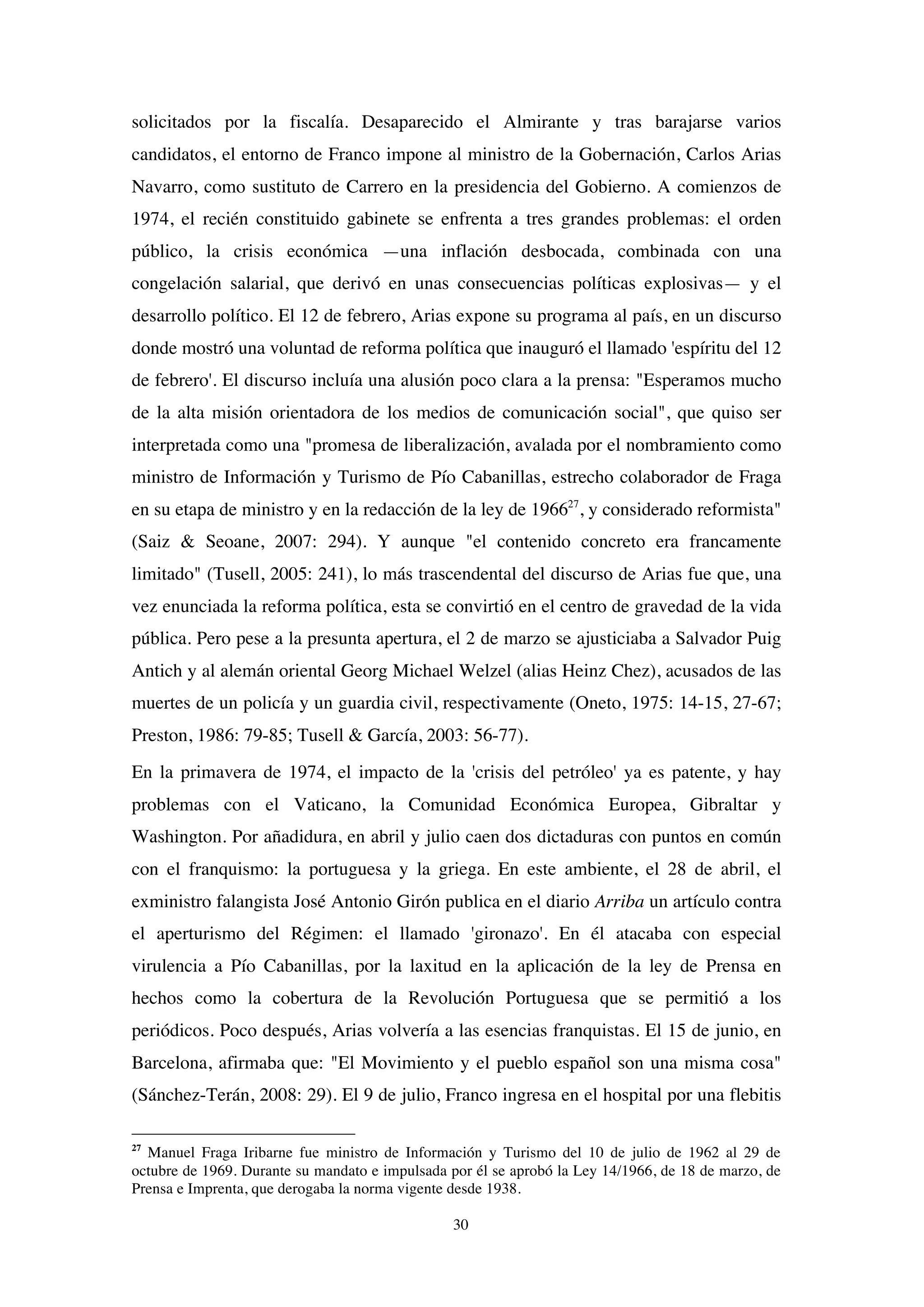 30
solicitados por la fiscalía. Desaparecido el Almirante y tras barajarse varios
candidatos, el entorno de Franco impone al ministro de la Gobernación, Carlos Arias
Navarro, como sustituto de Carrero en la presidencia del Gobierno. A comienzos de
1974, el recién constituido gabinete se enfrenta a tres grandes problemas: el orden
público, la crisis económica —una inflación desbocada, combinada con una
congelación salarial, que derivó en unas consecuencias políticas explosivas— y el
desarrollo político. El 12 de febrero, Arias expone su programa al país, en un discurso
donde mostró una voluntad de reforma política que inauguró el llamado 'espíritu del 12
de febrero'. El discurso incluía una alusión poco clara a la prensa: "Esperamos mucho
de la alta misión orientadora de los medios de comunicación social", que quiso ser
interpretada como una "promesa de liberalización, avalada por el nombramiento como
ministro de Información y Turismo de Pío Cabanillas, estrecho colaborador de Fraga
en su etapa de ministro y en la redacción de la ley de 196627
, y considerado reformista"
(Saiz & Seoane, 2007: 294). Y aunque "el contenido concreto era francamente
limitado" (Tusell, 2005: 241), lo más trascendental del discurso de Arias fue que, una
vez enunciada la reforma política, esta se convirtió en el centro de gravedad de la vida
pública. Pero pese a la presunta apertura, el 2 de marzo se ajusticiaba a Salvador Puig
Antich y al alemán oriental Georg Michael Welzel (alias Heinz Chez), acusados de las
muertes de un policía y un guardia civil, respectivamente (Oneto, 1975: 14-15, 27-67;
Preston, 1986: 79-85; Tusell & García, 2003: 56-77).
En la primavera de 1974, el impacto de la 'crisis del petróleo' ya es patente, y hay
problemas con el Vaticano, la Comunidad Económica Europea, Gibraltar y
Washington. Por añadidura, en abril y julio caen dos dictaduras con puntos en común
con el franquismo: la portuguesa y la griega. En este ambiente, el 28 de abril, el
exministro falangista José Antonio Girón publica en el diario Arriba un artículo contra
el aperturismo del Régimen: el llamado 'gironazo'. En él atacaba con especial
virulencia a Pío Cabanillas, por la laxitud en la aplicación de la ley de Prensa en
hechos como la cobertura de la Revolución Portuguesa que se permitió a los
periódicos. Poco después, Arias volvería a las esencias franquistas. El 15 de junio, en
Barcelona, afirmaba que: "El Movimiento y el pueblo español son una misma cosa"
(Sánchez-Terán, 2008: 29). El 9 de julio, Franco ingresa en el hospital por una flebitis
27
Manuel Fraga Iribarne fue ministro de Información y Turismo del 10 de julio de 1962 al 29 de
octubre de 1969. Durante su mandato e impulsada por él se aprobó la Ley 14/1966, de 18 de marzo, de
Prensa e Imprenta, que derogaba la norma vigente desde 1938.
 