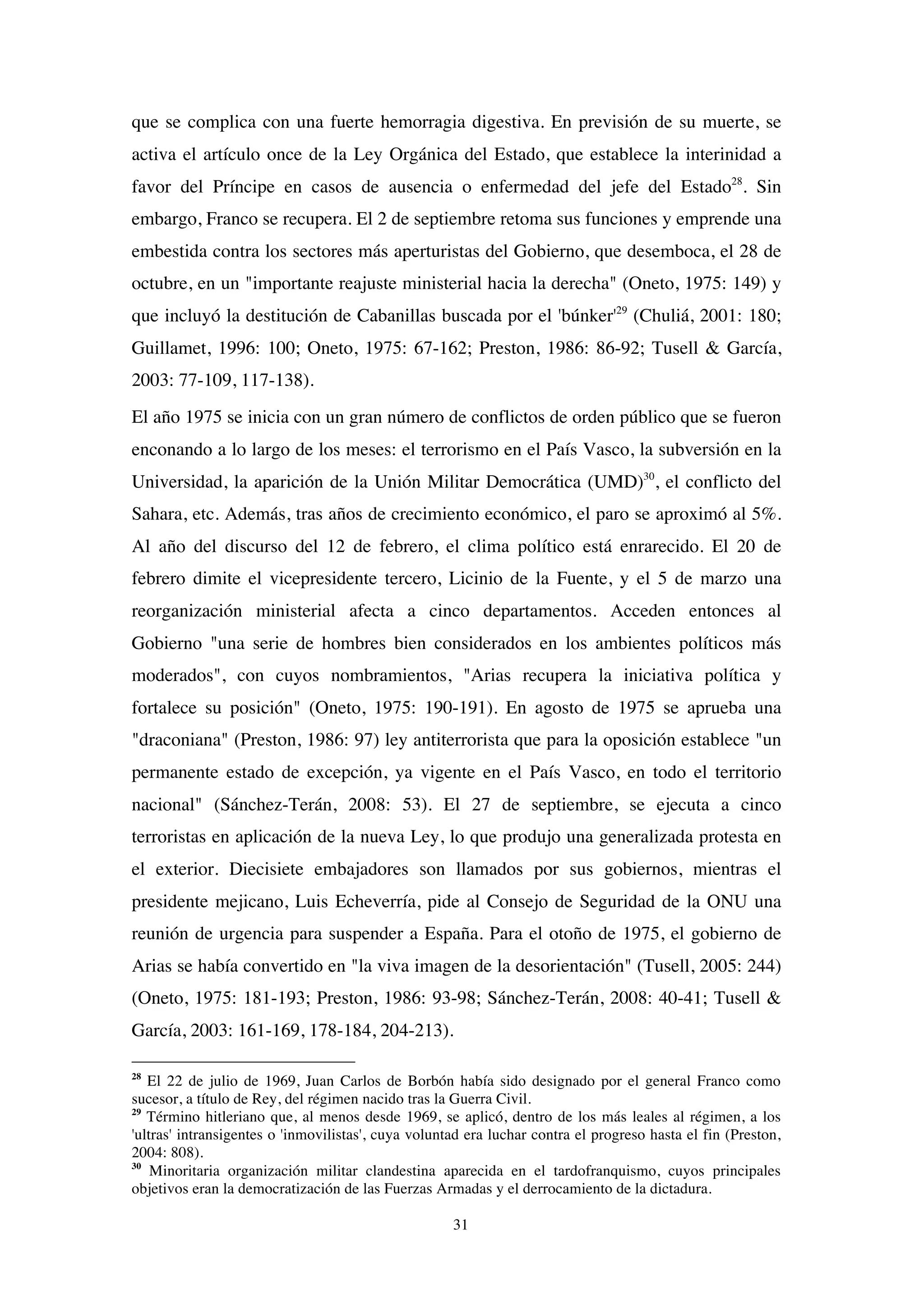 31
que se complica con una fuerte hemorragia digestiva. En previsión de su muerte, se
activa el artículo once de la Ley Orgánica del Estado, que establece la interinidad a
favor del Príncipe en casos de ausencia o enfermedad del jefe del Estado28
. Sin
embargo, Franco se recupera. El 2 de septiembre retoma sus funciones y emprende una
embestida contra los sectores más aperturistas del Gobierno, que desemboca, el 28 de
octubre, en un "importante reajuste ministerial hacia la derecha" (Oneto, 1975: 149) y
que incluyó la destitución de Cabanillas buscada por el 'búnker'29
(Chuliá, 2001: 180;
Guillamet, 1996: 100; Oneto, 1975: 67-162; Preston, 1986: 86-92; Tusell & García,
2003: 77-109, 117-138).
El año 1975 se inicia con un gran número de conflictos de orden público que se fueron
enconando a lo largo de los meses: el terrorismo en el País Vasco, la subversión en la
Universidad, la aparición de la Unión Militar Democrática (UMD)30
, el conflicto del
Sahara, etc. Además, tras años de crecimiento económico, el paro se aproximó al 5%.
Al año del discurso del 12 de febrero, el clima político está enrarecido. El 20 de
febrero dimite el vicepresidente tercero, Licinio de la Fuente, y el 5 de marzo una
reorganización ministerial afecta a cinco departamentos. Acceden entonces al
Gobierno "una serie de hombres bien considerados en los ambientes políticos más
moderados", con cuyos nombramientos, "Arias recupera la iniciativa política y
fortalece su posición" (Oneto, 1975: 190-191). En agosto de 1975 se aprueba una
"draconiana" (Preston, 1986: 97) ley antiterrorista que para la oposición establece "un
permanente estado de excepción, ya vigente en el País Vasco, en todo el territorio
nacional" (Sánchez-Terán, 2008: 53). El 27 de septiembre, se ejecuta a cinco
terroristas en aplicación de la nueva Ley, lo que produjo una generalizada protesta en
el exterior. Diecisiete embajadores son llamados por sus gobiernos, mientras el
presidente mejicano, Luis Echeverría, pide al Consejo de Seguridad de la ONU una
reunión de urgencia para suspender a España. Para el otoño de 1975, el gobierno de
Arias se había convertido en "la viva imagen de la desorientación" (Tusell, 2005: 244)
(Oneto, 1975: 181-193; Preston, 1986: 93-98; Sánchez-Terán, 2008: 40-41; Tusell &
García, 2003: 161-169, 178-184, 204-213).
28
El 22 de julio de 1969, Juan Carlos de Borbón había sido designado por el general Franco como
sucesor, a título de Rey, del régimen nacido tras la Guerra Civil.
29
Término hitleriano que, al menos desde 1969, se aplicó, dentro de los más leales al régimen, a los
'ultras' intransigentes o 'inmovilistas', cuya voluntad era luchar contra el progreso hasta el fin (Preston,
2004: 808).
30
Minoritaria organización militar clandestina aparecida en el tardofranquismo, cuyos principales
objetivos eran la democratización de las Fuerzas Armadas y el derrocamiento de la dictadura.
 