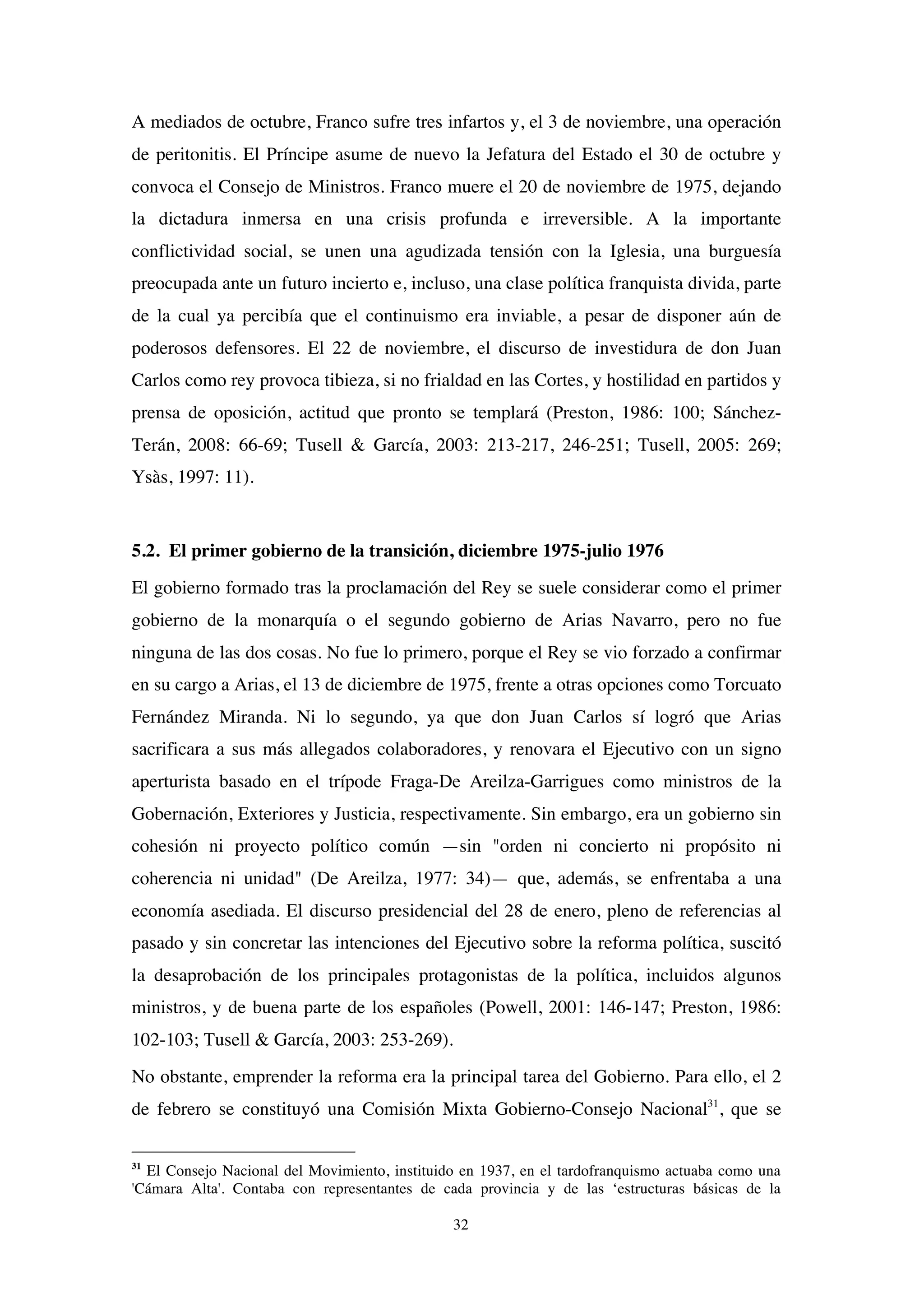 32
A mediados de octubre, Franco sufre tres infartos y, el 3 de noviembre, una operación
de peritonitis. El Príncipe asume de nuevo la Jefatura del Estado el 30 de octubre y
convoca el Consejo de Ministros. Franco muere el 20 de noviembre de 1975, dejando
la dictadura inmersa en una crisis profunda e irreversible. A la importante
conflictividad social, se unen una agudizada tensión con la Iglesia, una burguesía
preocupada ante un futuro incierto e, incluso, una clase política franquista divida, parte
de la cual ya percibía que el continuismo era inviable, a pesar de disponer aún de
poderosos defensores. El 22 de noviembre, el discurso de investidura de don Juan
Carlos como rey provoca tibieza, si no frialdad en las Cortes, y hostilidad en partidos y
prensa de oposición, actitud que pronto se templará (Preston, 1986: 100; Sánchez-
Terán, 2008: 66-69; Tusell & García, 2003: 213-217, 246-251; Tusell, 2005: 269;
Ysàs, 1997: 11).
5.2. El primer gobierno de la transición, diciembre 1975-julio 1976
El gobierno formado tras la proclamación del Rey se suele considerar como el primer
gobierno de la monarquía o el segundo gobierno de Arias Navarro, pero no fue
ninguna de las dos cosas. No fue lo primero, porque el Rey se vio forzado a confirmar
en su cargo a Arias, el 13 de diciembre de 1975, frente a otras opciones como Torcuato
Fernández Miranda. Ni lo segundo, ya que don Juan Carlos sí logró que Arias
sacrificara a sus más allegados colaboradores, y renovara el Ejecutivo con un signo
aperturista basado en el trípode Fraga-De Areilza-Garrigues como ministros de la
Gobernación, Exteriores y Justicia, respectivamente. Sin embargo, era un gobierno sin
cohesión ni proyecto político común —sin "orden ni concierto ni propósito ni
coherencia ni unidad" (De Areilza, 1977: 34)— que, además, se enfrentaba a una
economía asediada. El discurso presidencial del 28 de enero, pleno de referencias al
pasado y sin concretar las intenciones del Ejecutivo sobre la reforma política, suscitó
la desaprobación de los principales protagonistas de la política, incluidos algunos
ministros, y de buena parte de los españoles (Powell, 2001: 146-147; Preston, 1986:
102-103; Tusell & García, 2003: 253-269).
No obstante, emprender la reforma era la principal tarea del Gobierno. Para ello, el 2
de febrero se constituyó una Comisión Mixta Gobierno-Consejo Nacional31
, que se
31
El Consejo Nacional del Movimiento, instituido en 1937, en el tardofranquismo actuaba como una
'Cámara Alta'. Contaba con representantes de cada provincia y de las ‘estructuras básicas de la
 