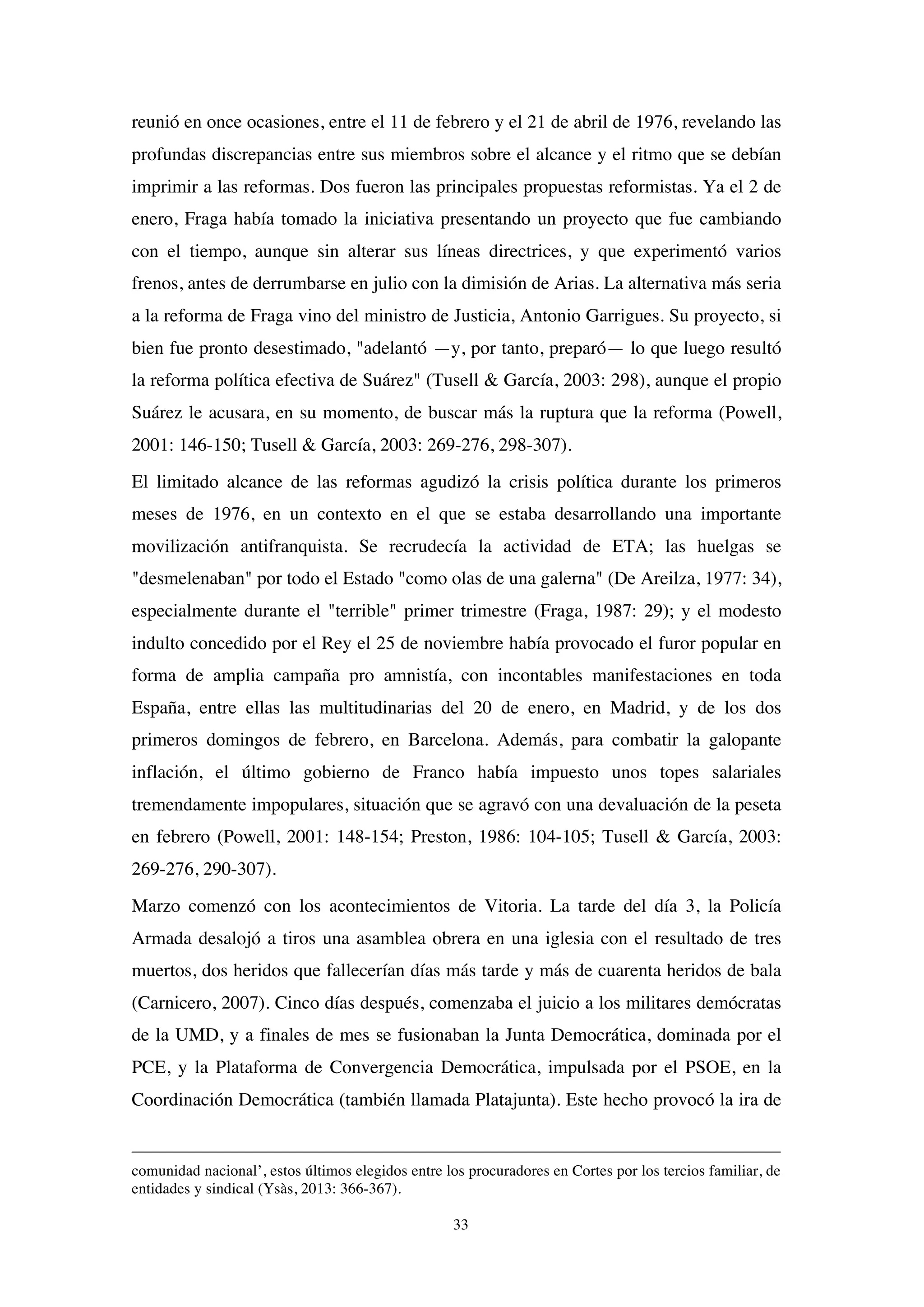 33
reunió en once ocasiones, entre el 11 de febrero y el 21 de abril de 1976, revelando las
profundas discrepancias entre sus miembros sobre el alcance y el ritmo que se debían
imprimir a las reformas. Dos fueron las principales propuestas reformistas. Ya el 2 de
enero, Fraga había tomado la iniciativa presentando un proyecto que fue cambiando
con el tiempo, aunque sin alterar sus líneas directrices, y que experimentó varios
frenos, antes de derrumbarse en julio con la dimisión de Arias. La alternativa más seria
a la reforma de Fraga vino del ministro de Justicia, Antonio Garrigues. Su proyecto, si
bien fue pronto desestimado, "adelantó —y, por tanto, preparó— lo que luego resultó
la reforma política efectiva de Suárez" (Tusell & García, 2003: 298), aunque el propio
Suárez le acusara, en su momento, de buscar más la ruptura que la reforma (Powell,
2001: 146-150; Tusell & García, 2003: 269-276, 298-307).
El limitado alcance de las reformas agudizó la crisis política durante los primeros
meses de 1976, en un contexto en el que se estaba desarrollando una importante
movilización antifranquista. Se recrudecía la actividad de ETA; las huelgas se
"desmelenaban" por todo el Estado "como olas de una galerna" (De Areilza, 1977: 34),
especialmente durante el "terrible" primer trimestre (Fraga, 1987: 29); y el modesto
indulto concedido por el Rey el 25 de noviembre había provocado el furor popular en
forma de amplia campaña pro amnistía, con incontables manifestaciones en toda
España, entre ellas las multitudinarias del 20 de enero, en Madrid, y de los dos
primeros domingos de febrero, en Barcelona. Además, para combatir la galopante
inflación, el último gobierno de Franco había impuesto unos topes salariales
tremendamente impopulares, situación que se agravó con una devaluación de la peseta
en febrero (Powell, 2001: 148-154; Preston, 1986: 104-105; Tusell & García, 2003:
269-276, 290-307).
Marzo comenzó con los acontecimientos de Vitoria. La tarde del día 3, la Policía
Armada desalojó a tiros una asamblea obrera en una iglesia con el resultado de tres
muertos, dos heridos que fallecerían días más tarde y más de cuarenta heridos de bala
(Carnicero, 2007). Cinco días después, comenzaba el juicio a los militares demócratas
de la UMD, y a finales de mes se fusionaban la Junta Democrática, dominada por el
PCE, y la Plataforma de Convergencia Democrática, impulsada por el PSOE, en la
Coordinación Democrática (también llamada Platajunta). Este hecho provocó la ira de
comunidad nacional’, estos últimos elegidos entre los procuradores en Cortes por los tercios familiar, de
entidades y sindical (Ysàs, 2013: 366-367).
 