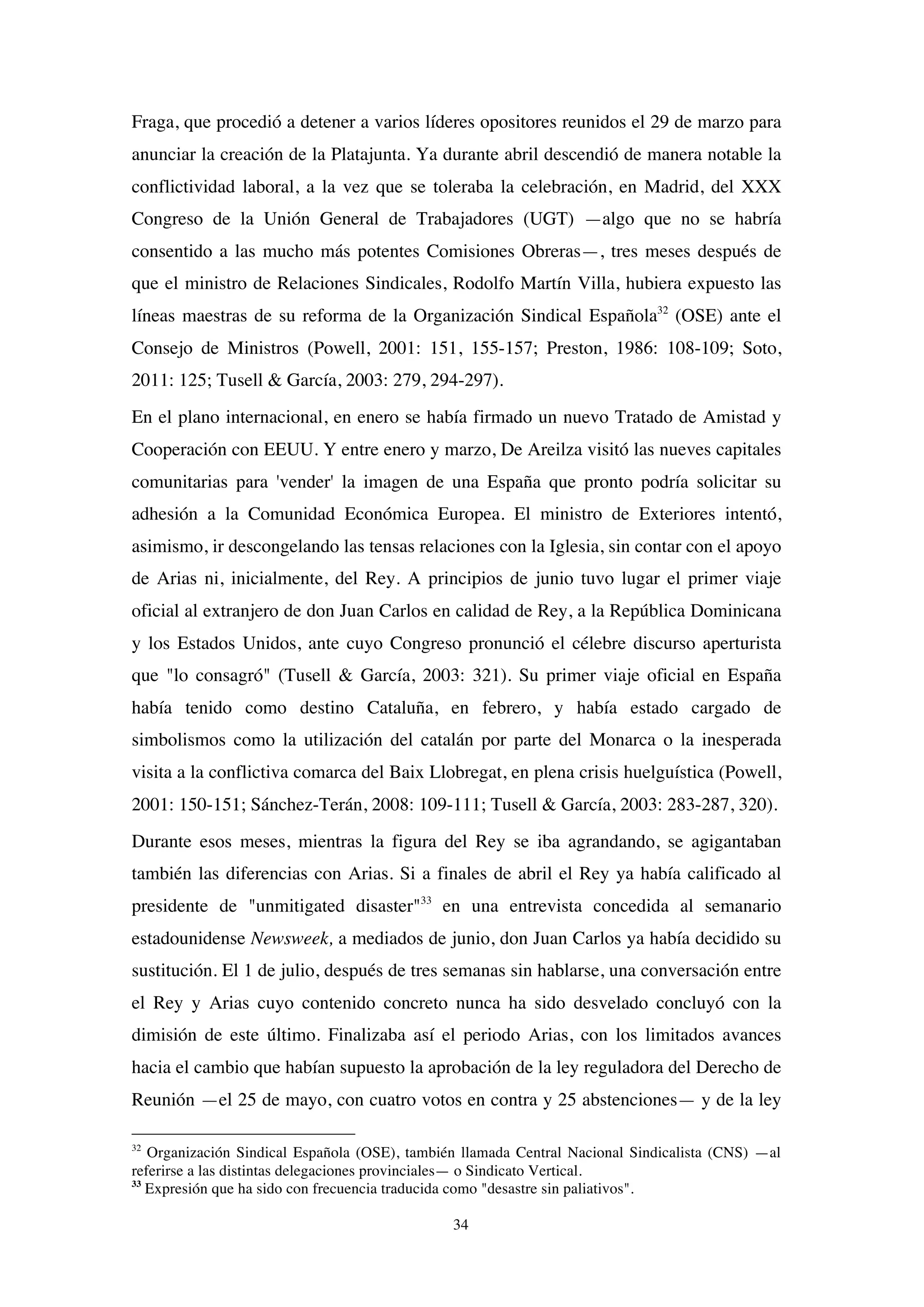 34
Fraga, que procedió a detener a varios líderes opositores reunidos el 29 de marzo para
anunciar la creación de la Platajunta. Ya durante abril descendió de manera notable la
conflictividad laboral, a la vez que se toleraba la celebración, en Madrid, del XXX
Congreso de la Unión General de Trabajadores (UGT) —algo que no se habría
consentido a las mucho más potentes Comisiones Obreras—, tres meses después de
que el ministro de Relaciones Sindicales, Rodolfo Martín Villa, hubiera expuesto las
líneas maestras de su reforma de la Organización Sindical Española32
(OSE) ante el
Consejo de Ministros (Powell, 2001: 151, 155-157; Preston, 1986: 108-109; Soto,
2011: 125; Tusell & García, 2003: 279, 294-297).
En el plano internacional, en enero se había firmado un nuevo Tratado de Amistad y
Cooperación con EEUU. Y entre enero y marzo, De Areilza visitó las nueves capitales
comunitarias para 'vender' la imagen de una España que pronto podría solicitar su
adhesión a la Comunidad Económica Europea. El ministro de Exteriores intentó,
asimismo, ir descongelando las tensas relaciones con la Iglesia, sin contar con el apoyo
de Arias ni, inicialmente, del Rey. A principios de junio tuvo lugar el primer viaje
oficial al extranjero de don Juan Carlos en calidad de Rey, a la República Dominicana
y los Estados Unidos, ante cuyo Congreso pronunció el célebre discurso aperturista
que "lo consagró" (Tusell & García, 2003: 321). Su primer viaje oficial en España
había tenido como destino Cataluña, en febrero, y había estado cargado de
simbolismos como la utilización del catalán por parte del Monarca o la inesperada
visita a la conflictiva comarca del Baix Llobregat, en plena crisis huelguística (Powell,
2001: 150-151; Sánchez-Terán, 2008: 109-111; Tusell & García, 2003: 283-287, 320).
Durante esos meses, mientras la figura del Rey se iba agrandando, se agigantaban
también las diferencias con Arias. Si a finales de abril el Rey ya había calificado al
presidente de "unmitigated disaster"33
en una entrevista concedida al semanario
estadounidense Newsweek, a mediados de junio, don Juan Carlos ya había decidido su
sustitución. El 1 de julio, después de tres semanas sin hablarse, una conversación entre
el Rey y Arias cuyo contenido concreto nunca ha sido desvelado concluyó con la
dimisión de este último. Finalizaba así el periodo Arias, con los limitados avances
hacia el cambio que habían supuesto la aprobación de la ley reguladora del Derecho de
Reunión —el 25 de mayo, con cuatro votos en contra y 25 abstenciones— y de la ley
32
Organización Sindical Española (OSE), también llamada Central Nacional Sindicalista (CNS) —al
referirse a las distintas delegaciones provinciales— o Sindicato Vertical.
33
Expresión que ha sido con frecuencia traducida como "desastre sin paliativos".
 