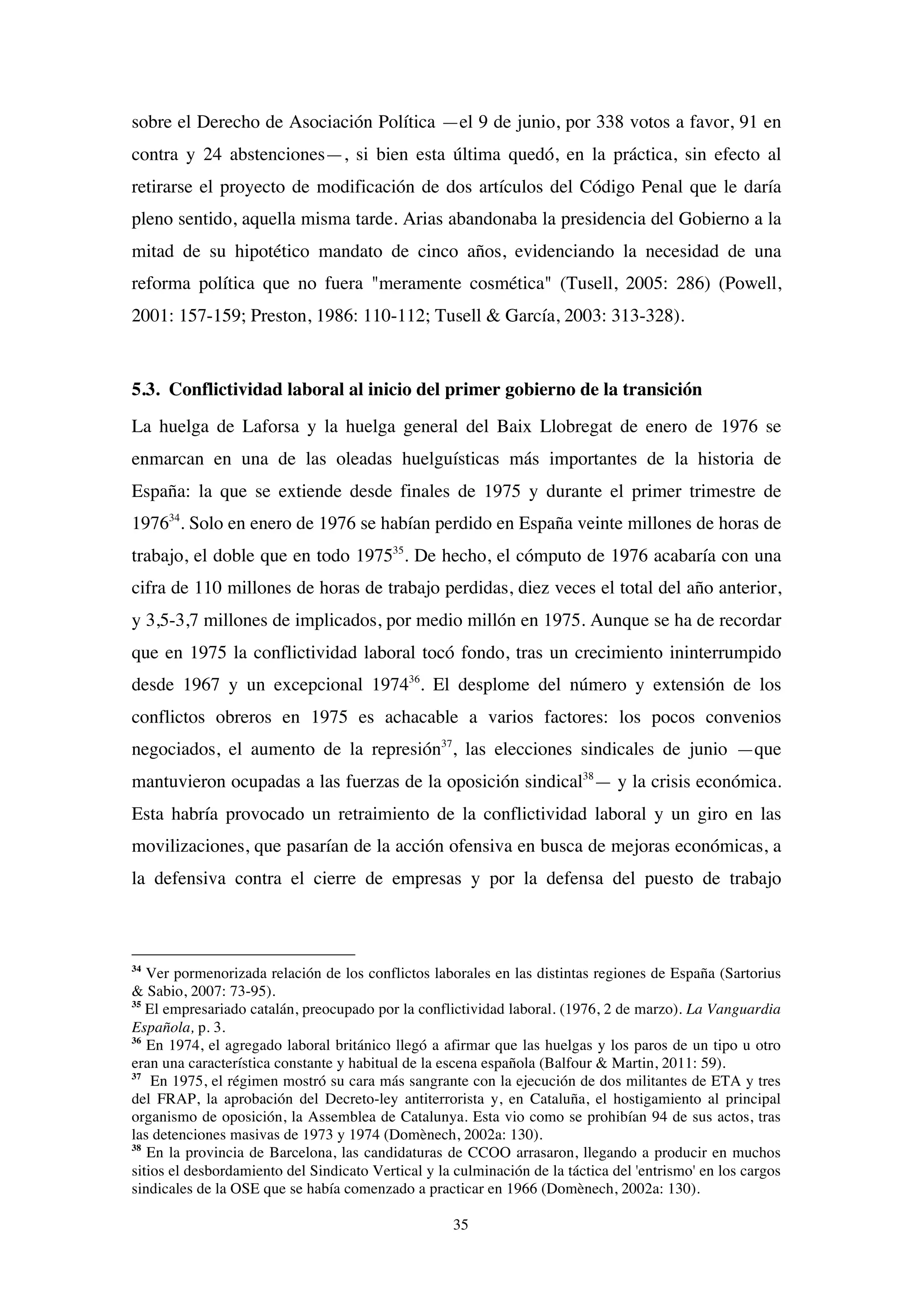35
sobre el Derecho de Asociación Política —el 9 de junio, por 338 votos a favor, 91 en
contra y 24 abstenciones—, si bien esta última quedó, en la práctica, sin efecto al
retirarse el proyecto de modificación de dos artículos del Código Penal que le daría
pleno sentido, aquella misma tarde. Arias abandonaba la presidencia del Gobierno a la
mitad de su hipotético mandato de cinco años, evidenciando la necesidad de una
reforma política que no fuera "meramente cosmética" (Tusell, 2005: 286) (Powell,
2001: 157-159; Preston, 1986: 110-112; Tusell & García, 2003: 313-328).
5.3. Conflictividad laboral al inicio del primer gobierno de la transición
La huelga de Laforsa y la huelga general del Baix Llobregat de enero de 1976 se
enmarcan en una de las oleadas huelguísticas más importantes de la historia de
España: la que se extiende desde finales de 1975 y durante el primer trimestre de
197634
. Solo en enero de 1976 se habían perdido en España veinte millones de horas de
trabajo, el doble que en todo 197535
. De hecho, el cómputo de 1976 acabaría con una
cifra de 110 millones de horas de trabajo perdidas, diez veces el total del año anterior,
y 3,5-3,7 millones de implicados, por medio millón en 1975. Aunque se ha de recordar
que en 1975 la conflictividad laboral tocó fondo, tras un crecimiento ininterrumpido
desde 1967 y un excepcional 197436
. El desplome del número y extensión de los
conflictos obreros en 1975 es achacable a varios factores: los pocos convenios
negociados, el aumento de la represión37
, las elecciones sindicales de junio —que
mantuvieron ocupadas a las fuerzas de la oposición sindical38
— y la crisis económica.
Esta habría provocado un retraimiento de la conflictividad laboral y un giro en las
movilizaciones, que pasarían de la acción ofensiva en busca de mejoras económicas, a
la defensiva contra el cierre de empresas y por la defensa del puesto de trabajo
34
Ver pormenorizada relación de los conflictos laborales en las distintas regiones de España (Sartorius
& Sabio, 2007: 73-95).
35
El empresariado catalán, preocupado por la conflictividad laboral. (1976, 2 de marzo). La Vanguardia
Española, p. 3.
36
En 1974, el agregado laboral británico llegó a afirmar que las huelgas y los paros de un tipo u otro
eran una característica constante y habitual de la escena española (Balfour & Martin, 2011: 59).
37
En 1975, el régimen mostró su cara más sangrante con la ejecución de dos militantes de ETA y tres
del FRAP, la aprobación del Decreto-ley antiterrorista y, en Cataluña, el hostigamiento al principal
organismo de oposición, la Assemblea de Catalunya. Esta vio como se prohibían 94 de sus actos, tras
las detenciones masivas de 1973 y 1974 (Domènech, 2002a: 130).
38
En la provincia de Barcelona, las candidaturas de CCOO arrasaron, llegando a producir en muchos
sitios el desbordamiento del Sindicato Vertical y la culminación de la táctica del 'entrismo' en los cargos
sindicales de la OSE que se había comenzado a practicar en 1966 (Domènech, 2002a: 130).
 