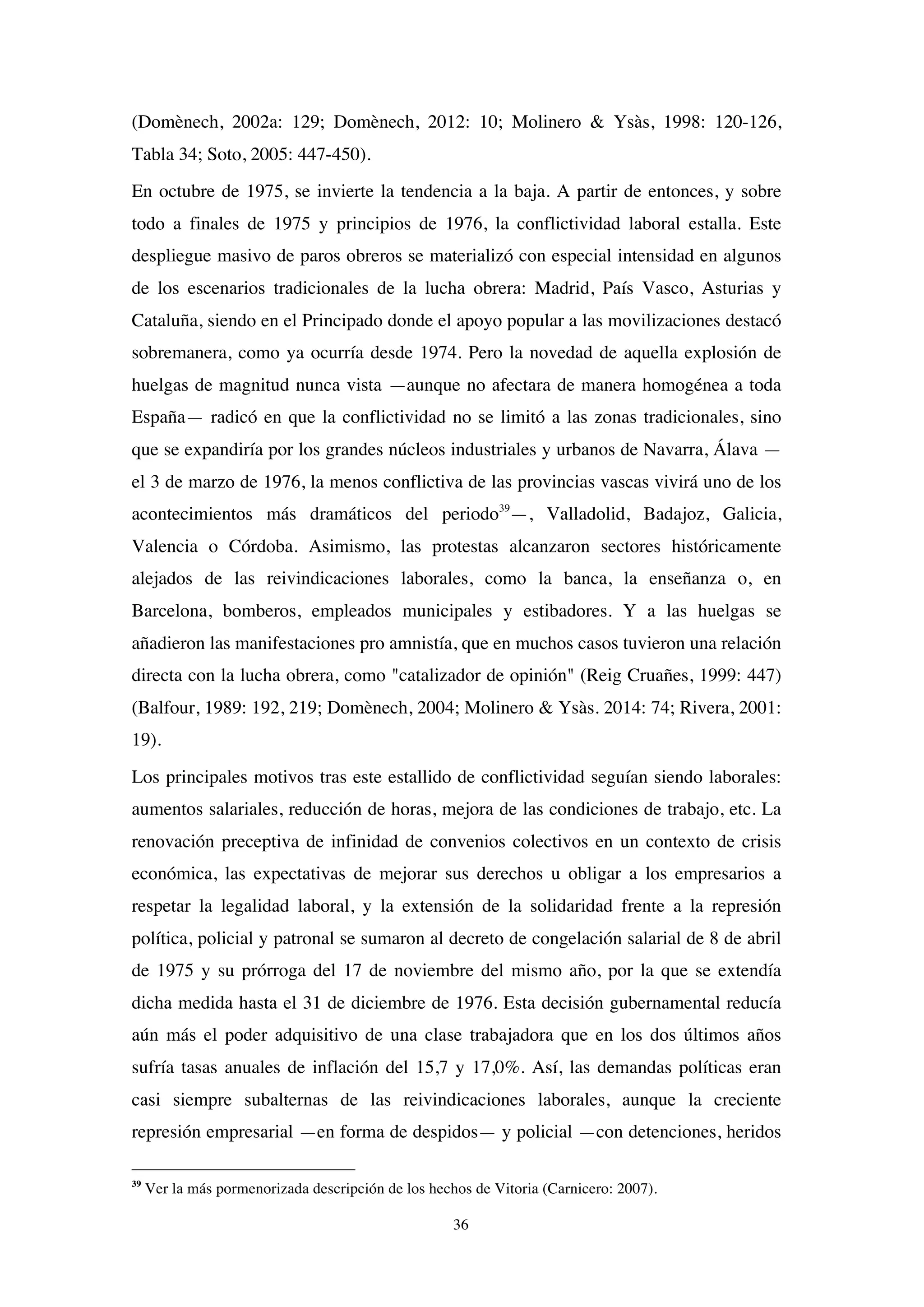 36
(Domènech, 2002a: 129; Domènech, 2012: 10; Molinero & Ysàs, 1998: 120-126,
Tabla 34; Soto, 2005: 447-450).
En octubre de 1975, se invierte la tendencia a la baja. A partir de entonces, y sobre
todo a finales de 1975 y principios de 1976, la conflictividad laboral estalla. Este
despliegue masivo de paros obreros se materializó con especial intensidad en algunos
de los escenarios tradicionales de la lucha obrera: Madrid, País Vasco, Asturias y
Cataluña, siendo en el Principado donde el apoyo popular a las movilizaciones destacó
sobremanera, como ya ocurría desde 1974. Pero la novedad de aquella explosión de
huelgas de magnitud nunca vista —aunque no afectara de manera homogénea a toda
España— radicó en que la conflictividad no se limitó a las zonas tradicionales, sino
que se expandiría por los grandes núcleos industriales y urbanos de Navarra, Álava —
el 3 de marzo de 1976, la menos conflictiva de las provincias vascas vivirá uno de los
acontecimientos más dramáticos del periodo39
—, Valladolid, Badajoz, Galicia,
Valencia o Córdoba. Asimismo, las protestas alcanzaron sectores históricamente
alejados de las reivindicaciones laborales, como la banca, la enseñanza o, en
Barcelona, bomberos, empleados municipales y estibadores. Y a las huelgas se
añadieron las manifestaciones pro amnistía, que en muchos casos tuvieron una relación
directa con la lucha obrera, como "catalizador de opinión" (Reig Cruañes, 1999: 447)
(Balfour, 1989: 192, 219; Domènech, 2004; Molinero & Ysàs. 2014: 74; Rivera, 2001:
19).
Los principales motivos tras este estallido de conflictividad seguían siendo laborales:
aumentos salariales, reducción de horas, mejora de las condiciones de trabajo, etc. La
renovación preceptiva de infinidad de convenios colectivos en un contexto de crisis
económica, las expectativas de mejorar sus derechos u obligar a los empresarios a
respetar la legalidad laboral, y la extensión de la solidaridad frente a la represión
política, policial y patronal se sumaron al decreto de congelación salarial de 8 de abril
de 1975 y su prórroga del 17 de noviembre del mismo año, por la que se extendía
dicha medida hasta el 31 de diciembre de 1976. Esta decisión gubernamental reducía
aún más el poder adquisitivo de una clase trabajadora que en los dos últimos años
sufría tasas anuales de inflación del 15,7 y 17,0%. Así, las demandas políticas eran
casi siempre subalternas de las reivindicaciones laborales, aunque la creciente
represión empresarial —en forma de despidos— y policial —con detenciones, heridos
39
Ver la más pormenorizada descripción de los hechos de Vitoria (Carnicero: 2007).
 