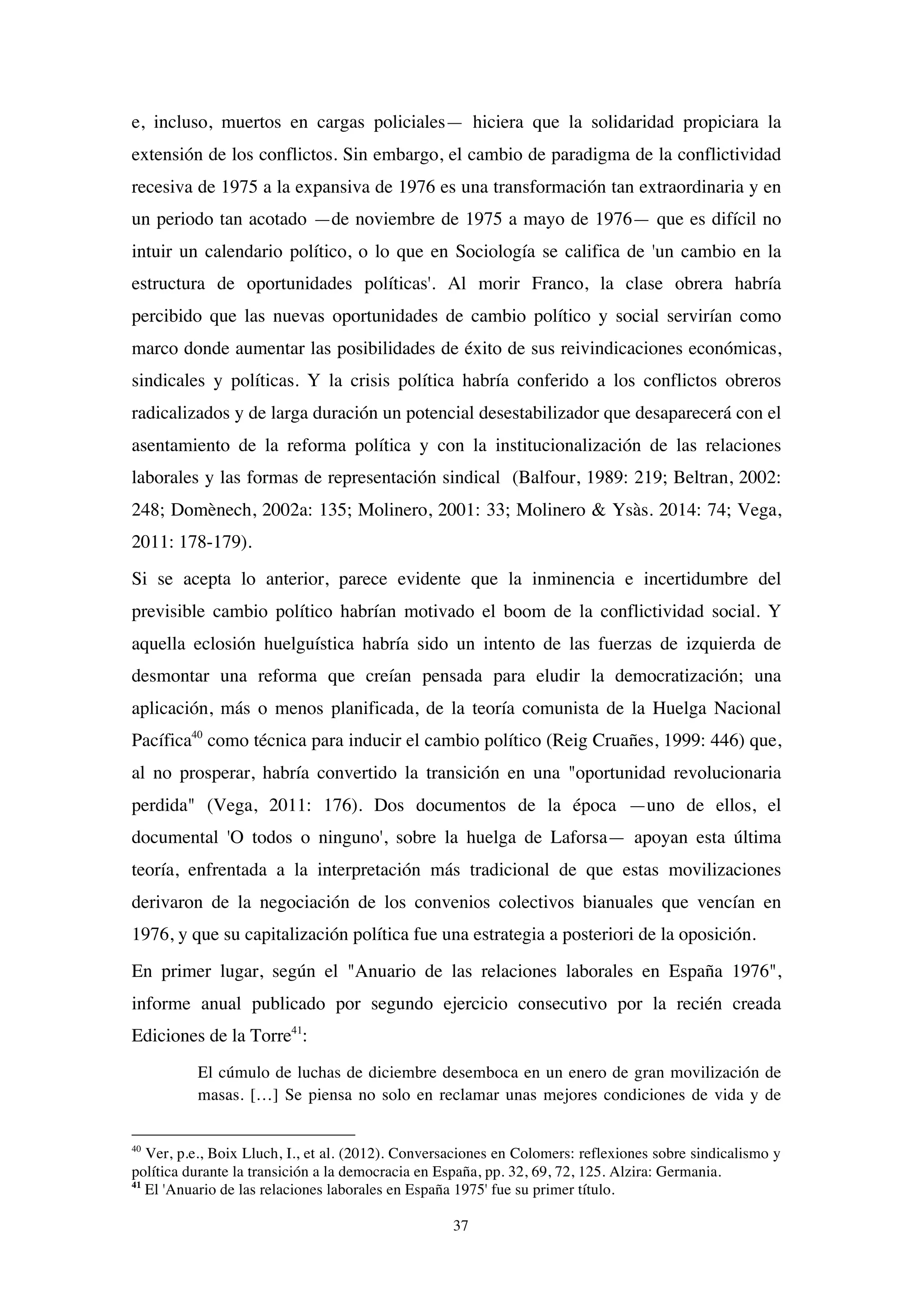 37
e, incluso, muertos en cargas policiales— hiciera que la solidaridad propiciara la
extensión de los conflictos. Sin embargo, el cambio de paradigma de la conflictividad
recesiva de 1975 a la expansiva de 1976 es una transformación tan extraordinaria y en
un periodo tan acotado —de noviembre de 1975 a mayo de 1976— que es difícil no
intuir un calendario político, o lo que en Sociología se califica de 'un cambio en la
estructura de oportunidades políticas'. Al morir Franco, la clase obrera habría
percibido que las nuevas oportunidades de cambio político y social servirían como
marco donde aumentar las posibilidades de éxito de sus reivindicaciones económicas,
sindicales y políticas. Y la crisis política habría conferido a los conflictos obreros
radicalizados y de larga duración un potencial desestabilizador que desaparecerá con el
asentamiento de la reforma política y con la institucionalización de las relaciones
laborales y las formas de representación sindical (Balfour, 1989: 219; Beltran, 2002:
248; Domènech, 2002a: 135; Molinero, 2001: 33; Molinero & Ysàs. 2014: 74; Vega,
2011: 178-179).
Si se acepta lo anterior, parece evidente que la inminencia e incertidumbre del
previsible cambio político habrían motivado el boom de la conflictividad social. Y
aquella eclosión huelguística habría sido un intento de las fuerzas de izquierda de
desmontar una reforma que creían pensada para eludir la democratización; una
aplicación, más o menos planificada, de la teoría comunista de la Huelga Nacional
Pacífica40
como técnica para inducir el cambio político (Reig Cruañes, 1999: 446) que,
al no prosperar, habría convertido la transición en una "oportunidad revolucionaria
perdida" (Vega, 2011: 176). Dos documentos de la época —uno de ellos, el
documental 'O todos o ninguno', sobre la huelga de Laforsa— apoyan esta última
teoría, enfrentada a la interpretación más tradicional de que estas movilizaciones
derivaron de la negociación de los convenios colectivos bianuales que vencían en
1976, y que su capitalización política fue una estrategia a posteriori de la oposición.
En primer lugar, según el "Anuario de las relaciones laborales en España 1976",
informe anual publicado por segundo ejercicio consecutivo por la recién creada
Ediciones de la Torre41
:
El cúmulo de luchas de diciembre desemboca en un enero de gran movilización de
masas. […] Se piensa no solo en reclamar unas mejores condiciones de vida y de
40
Ver, p.e., Boix Lluch, I., et al. (2012). Conversaciones en Colomers: reflexiones sobre sindicalismo y
política durante la transición a la democracia en España, pp. 32, 69, 72, 125. Alzira: Germania.
41
El 'Anuario de las relaciones laborales en España 1975' fue su primer título.
 