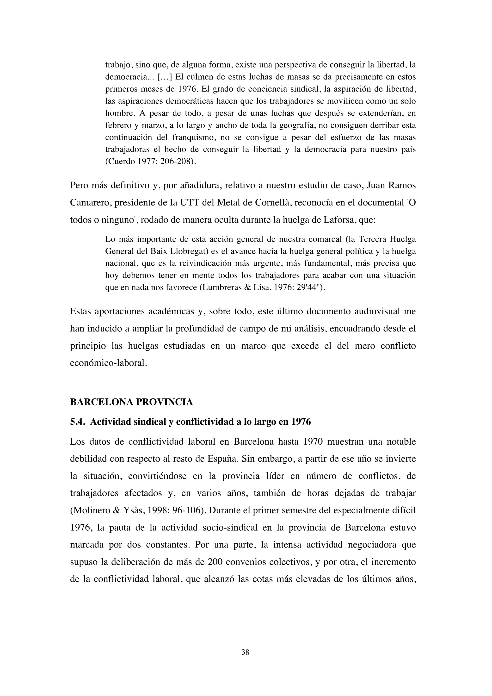 38
trabajo, sino que, de alguna forma, existe una perspectiva de conseguir la libertad, la
democracia... […] El culmen de estas luchas de masas se da precisamente en estos
primeros meses de 1976. El grado de conciencia sindical, la aspiración de libertad,
las aspiraciones democráticas hacen que los trabajadores se movilicen como un solo
hombre. A pesar de todo, a pesar de unas luchas que después se extenderían, en
febrero y marzo, a lo largo y ancho de toda la geografía, no consiguen derribar esta
continuación del franquismo, no se consigue a pesar del esfuerzo de las masas
trabajadoras el hecho de conseguir la libertad y la democracia para nuestro país
(Cuerdo 1977: 206-208).
Pero más definitivo y, por añadidura, relativo a nuestro estudio de caso, Juan Ramos
Camarero, presidente de la UTT del Metal de Cornellà, reconocía en el documental 'O
todos o ninguno', rodado de manera oculta durante la huelga de Laforsa, que:
Lo más importante de esta acción general de nuestra comarcal (la Tercera Huelga
General del Baix Llobregat) es el avance hacia la huelga general política y la huelga
nacional, que es la reivindicación más urgente, más fundamental, más precisa que
hoy debemos tener en mente todos los trabajadores para acabar con una situación
que en nada nos favorece (Lumbreras & Lisa, 1976: 29'44'').
Estas aportaciones académicas y, sobre todo, este último documento audiovisual me
han inducido a ampliar la profundidad de campo de mi análisis, encuadrando desde el
principio las huelgas estudiadas en un marco que excede el del mero conflicto
económico-laboral.
BARCELONA PROVINCIA
5.4. Actividad sindical y conflictividad a lo largo en 1976
Los datos de conflictividad laboral en Barcelona hasta 1970 muestran una notable
debilidad con respecto al resto de España. Sin embargo, a partir de ese año se invierte
la situación, convirtiéndose en la provincia líder en número de conflictos, de
trabajadores afectados y, en varios años, también de horas dejadas de trabajar
(Molinero & Ysàs, 1998: 96-106). Durante el primer semestre del especialmente difícil
1976, la pauta de la actividad socio-sindical en la provincia de Barcelona estuvo
marcada por dos constantes. Por una parte, la intensa actividad negociadora que
supuso la deliberación de más de 200 convenios colectivos, y por otra, el incremento
de la conflictividad laboral, que alcanzó las cotas más elevadas de los últimos años,
 