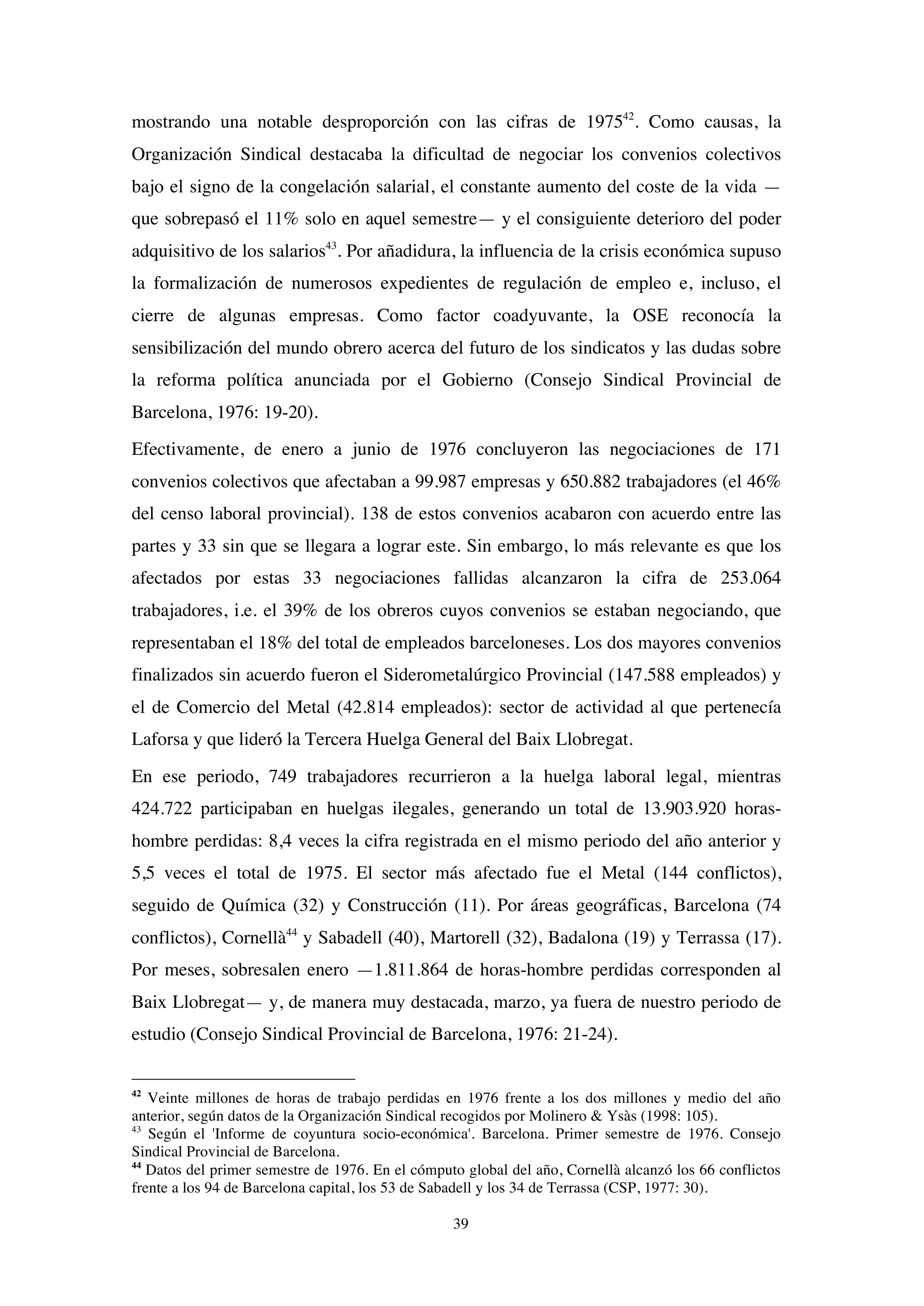 39
mostrando una notable desproporción con las cifras de 197542
. Como causas, la
Organización Sindical destacaba la dificultad de negociar los convenios colectivos
bajo el signo de la congelación salarial, el constante aumento del coste de la vida —
que sobrepasó el 11% solo en aquel semestre— y el consiguiente deterioro del poder
adquisitivo de los salarios43
. Por añadidura, la influencia de la crisis económica supuso
la formalización de numerosos expedientes de regulación de empleo e, incluso, el
cierre de algunas empresas. Como factor coadyuvante, la OSE reconocía la
sensibilización del mundo obrero acerca del futuro de los sindicatos y las dudas sobre
la reforma política anunciada por el Gobierno (Consejo Sindical Provincial de
Barcelona, 1976: 19-20).
Efectivamente, de enero a junio de 1976 concluyeron las negociaciones de 171
convenios colectivos que afectaban a 99.987 empresas y 650.882 trabajadores (el 46%
del censo laboral provincial). 138 de estos convenios acabaron con acuerdo entre las
partes y 33 sin que se llegara a lograr este. Sin embargo, lo más relevante es que los
afectados por estas 33 negociaciones fallidas alcanzaron la cifra de 253.064
trabajadores, i.e. el 39% de los obreros cuyos convenios se estaban negociando, que
representaban el 18% del total de empleados barceloneses. Los dos mayores convenios
finalizados sin acuerdo fueron el Siderometalúrgico Provincial (147.588 empleados) y
el de Comercio del Metal (42.814 empleados): sector de actividad al que pertenecía
Laforsa y que lideró la Tercera Huelga General del Baix Llobregat.
En ese periodo, 749 trabajadores recurrieron a la huelga laboral legal, mientras
424.722 participaban en huelgas ilegales, generando un total de 13.903.920 horas-
hombre perdidas: 8,4 veces la cifra registrada en el mismo periodo del año anterior y
5,5 veces el total de 1975. El sector más afectado fue el Metal (144 conflictos),
seguido de Química (32) y Construcción (11). Por áreas geográficas, Barcelona (74
conflictos), Cornellà44
y Sabadell (40), Martorell (32), Badalona (19) y Terrassa (17).
Por meses, sobresalen enero —1.811.864 de horas-hombre perdidas corresponden al
Baix Llobregat— y, de manera muy destacada, marzo, ya fuera de nuestro periodo de
estudio (Consejo Sindical Provincial de Barcelona, 1976: 21-24).
42
Veinte millones de horas de trabajo perdidas en 1976 frente a los dos millones y medio del año
anterior, según datos de la Organización Sindical recogidos por Molinero & Ysàs (1998: 105).
43
Según el 'Informe de coyuntura socio-económica'. Barcelona. Primer semestre de 1976. Consejo
Sindical Provincial de Barcelona.
44
Datos del primer semestre de 1976. En el cómputo global del año, Cornellà alcanzó los 66 conflictos
frente a los 94 de Barcelona capital, los 53 de Sabadell y los 34 de Terrassa (CSP, 1977: 30).
 