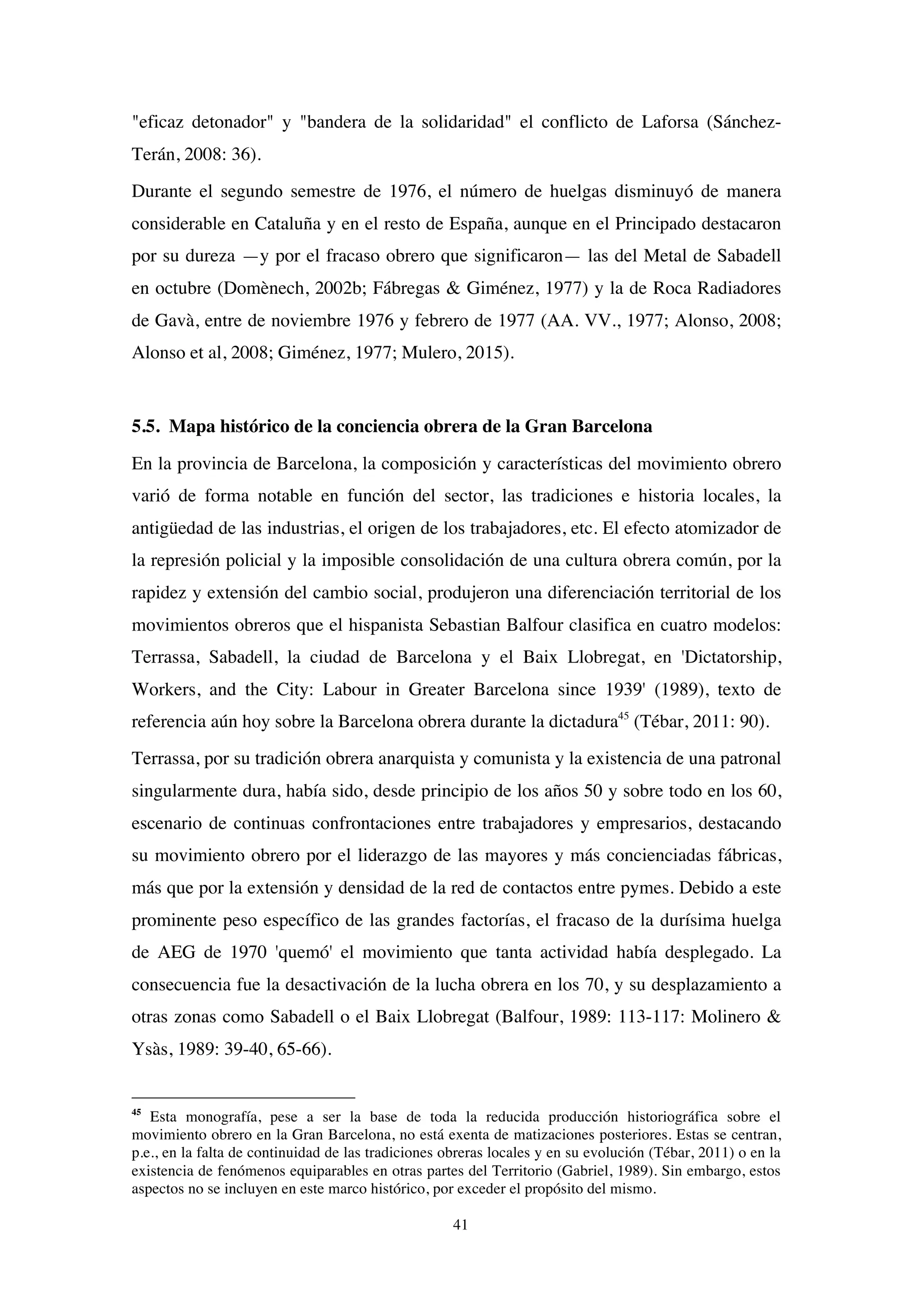41
"eficaz detonador" y "bandera de la solidaridad" el conflicto de Laforsa (Sánchez-
Terán, 2008: 36).
Durante el segundo semestre de 1976, el número de huelgas disminuyó de manera
considerable en Cataluña y en el resto de España, aunque en el Principado destacaron
por su dureza —y por el fracaso obrero que significaron— las del Metal de Sabadell
en octubre (Domènech, 2002b; Fábregas & Giménez, 1977) y la de Roca Radiadores
de Gavà, entre de noviembre 1976 y febrero de 1977 (AA. VV., 1977; Alonso, 2008;
Alonso et al, 2008; Giménez, 1977; Mulero, 2015).
5.5. Mapa histórico de la conciencia obrera de la Gran Barcelona
En la provincia de Barcelona, la composición y características del movimiento obrero
varió de forma notable en función del sector, las tradiciones e historia locales, la
antigüedad de las industrias, el origen de los trabajadores, etc. El efecto atomizador de
la represión policial y la imposible consolidación de una cultura obrera común, por la
rapidez y extensión del cambio social, produjeron una diferenciación territorial de los
movimientos obreros que el hispanista Sebastian Balfour clasifica en cuatro modelos:
Terrassa, Sabadell, la ciudad de Barcelona y el Baix Llobregat, en 'Dictatorship,
Workers, and the City: Labour in Greater Barcelona since 1939' (1989), texto de
referencia aún hoy sobre la Barcelona obrera durante la dictadura45
(Tébar, 2011: 90).
Terrassa, por su tradición obrera anarquista y comunista y la existencia de una patronal
singularmente dura, había sido, desde principio de los años 50 y sobre todo en los 60,
escenario de continuas confrontaciones entre trabajadores y empresarios, destacando
su movimiento obrero por el liderazgo de las mayores y más concienciadas fábricas,
más que por la extensión y densidad de la red de contactos entre pymes. Debido a este
prominente peso específico de las grandes factorías, el fracaso de la durísima huelga
de AEG de 1970 'quemó' el movimiento que tanta actividad había desplegado. La
consecuencia fue la desactivación de la lucha obrera en los 70, y su desplazamiento a
otras zonas como Sabadell o el Baix Llobregat (Balfour, 1989: 113-117: Molinero &
Ysàs, 1989: 39-40, 65-66).
45
Esta monografía, pese a ser la base de toda la reducida producción historiográfica sobre el
movimiento obrero en la Gran Barcelona, no está exenta de matizaciones posteriores. Estas se centran,
p.e., en la falta de continuidad de las tradiciones obreras locales y en su evolución (Tébar, 2011) o en la
existencia de fenómenos equiparables en otras partes del Territorio (Gabriel, 1989). Sin embargo, estos
aspectos no se incluyen en este marco histórico, por exceder el propósito del mismo.
 