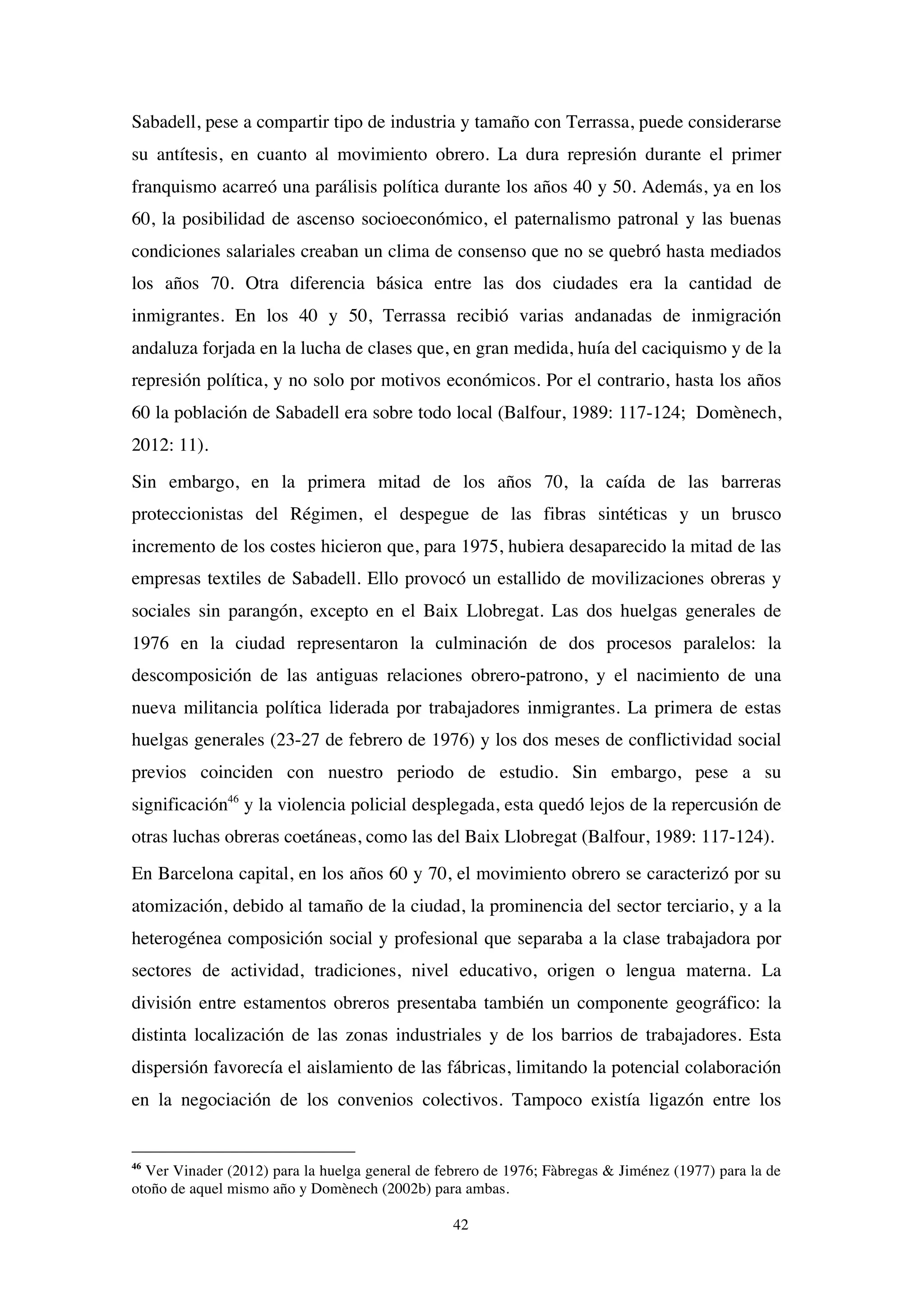 42
Sabadell, pese a compartir tipo de industria y tamaño con Terrassa, puede considerarse
su antítesis, en cuanto al movimiento obrero. La dura represión durante el primer
franquismo acarreó una parálisis política durante los años 40 y 50. Además, ya en los
60, la posibilidad de ascenso socioeconómico, el paternalismo patronal y las buenas
condiciones salariales creaban un clima de consenso que no se quebró hasta mediados
los años 70. Otra diferencia básica entre las dos ciudades era la cantidad de
inmigrantes. En los 40 y 50, Terrassa recibió varias andanadas de inmigración
andaluza forjada en la lucha de clases que, en gran medida, huía del caciquismo y de la
represión política, y no solo por motivos económicos. Por el contrario, hasta los años
60 la población de Sabadell era sobre todo local (Balfour, 1989: 117-124; Domènech,
2012: 11).
Sin embargo, en la primera mitad de los años 70, la caída de las barreras
proteccionistas del Régimen, el despegue de las fibras sintéticas y un brusco
incremento de los costes hicieron que, para 1975, hubiera desaparecido la mitad de las
empresas textiles de Sabadell. Ello provocó un estallido de movilizaciones obreras y
sociales sin parangón, excepto en el Baix Llobregat. Las dos huelgas generales de
1976 en la ciudad representaron la culminación de dos procesos paralelos: la
descomposición de las antiguas relaciones obrero-patrono, y el nacimiento de una
nueva militancia política liderada por trabajadores inmigrantes. La primera de estas
huelgas generales (23-27 de febrero de 1976) y los dos meses de conflictividad social
previos coinciden con nuestro periodo de estudio. Sin embargo, pese a su
significación46
y la violencia policial desplegada, esta quedó lejos de la repercusión de
otras luchas obreras coetáneas, como las del Baix Llobregat (Balfour, 1989: 117-124).
En Barcelona capital, en los años 60 y 70, el movimiento obrero se caracterizó por su
atomización, debido al tamaño de la ciudad, la prominencia del sector terciario, y a la
heterogénea composición social y profesional que separaba a la clase trabajadora por
sectores de actividad, tradiciones, nivel educativo, origen o lengua materna. La
división entre estamentos obreros presentaba también un componente geográfico: la
distinta localización de las zonas industriales y de los barrios de trabajadores. Esta
dispersión favorecía el aislamiento de las fábricas, limitando la potencial colaboración
en la negociación de los convenios colectivos. Tampoco existía ligazón entre los
46
Ver Vinader (2012) para la huelga general de febrero de 1976; Fàbregas & Jiménez (1977) para la de
otoño de aquel mismo año y Domènech (2002b) para ambas.
 