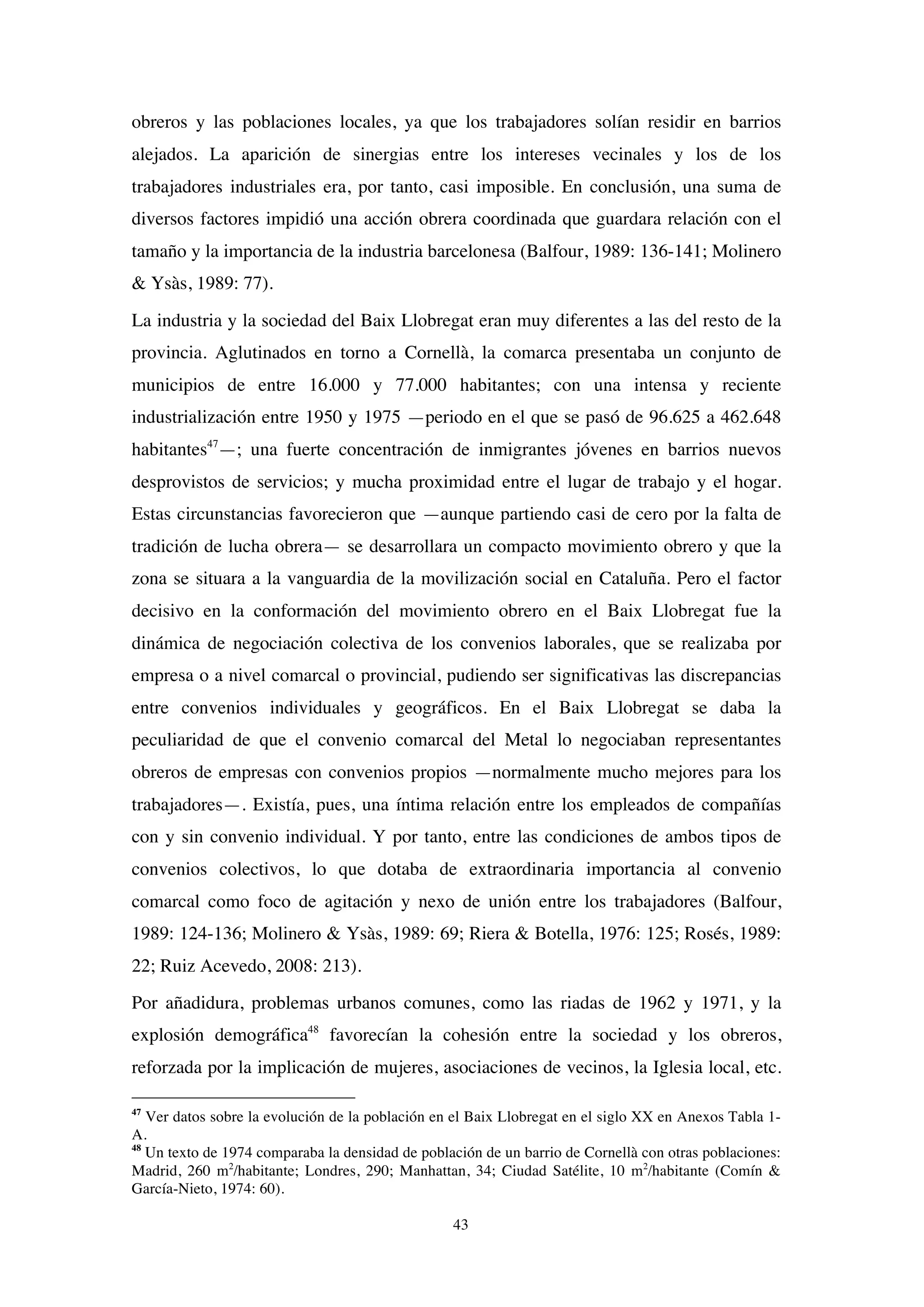 43
obreros y las poblaciones locales, ya que los trabajadores solían residir en barrios
alejados. La aparición de sinergias entre los intereses vecinales y los de los
trabajadores industriales era, por tanto, casi imposible. En conclusión, una suma de
diversos factores impidió una acción obrera coordinada que guardara relación con el
tamaño y la importancia de la industria barcelonesa (Balfour, 1989: 136-141; Molinero
& Ysàs, 1989: 77).
La industria y la sociedad del Baix Llobregat eran muy diferentes a las del resto de la
provincia. Aglutinados en torno a Cornellà, la comarca presentaba un conjunto de
municipios de entre 16.000 y 77.000 habitantes; con una intensa y reciente
industrialización entre 1950 y 1975 —periodo en el que se pasó de 96.625 a 462.648
habitantes47
—; una fuerte concentración de inmigrantes jóvenes en barrios nuevos
desprovistos de servicios; y mucha proximidad entre el lugar de trabajo y el hogar.
Estas circunstancias favorecieron que —aunque partiendo casi de cero por la falta de
tradición de lucha obrera— se desarrollara un compacto movimiento obrero y que la
zona se situara a la vanguardia de la movilización social en Cataluña. Pero el factor
decisivo en la conformación del movimiento obrero en el Baix Llobregat fue la
dinámica de negociación colectiva de los convenios laborales, que se realizaba por
empresa o a nivel comarcal o provincial, pudiendo ser significativas las discrepancias
entre convenios individuales y geográficos. En el Baix Llobregat se daba la
peculiaridad de que el convenio comarcal del Metal lo negociaban representantes
obreros de empresas con convenios propios —normalmente mucho mejores para los
trabajadores—. Existía, pues, una íntima relación entre los empleados de compañías
con y sin convenio individual. Y por tanto, entre las condiciones de ambos tipos de
convenios colectivos, lo que dotaba de extraordinaria importancia al convenio
comarcal como foco de agitación y nexo de unión entre los trabajadores (Balfour,
1989: 124-136; Molinero & Ysàs, 1989: 69; Riera & Botella, 1976: 125; Rosés, 1989:
22; Ruiz Acevedo, 2008: 213).
Por añadidura, problemas urbanos comunes, como las riadas de 1962 y 1971, y la
explosión demográfica48
favorecían la cohesión entre la sociedad y los obreros,
reforzada por la implicación de mujeres, asociaciones de vecinos, la Iglesia local, etc.
47
Ver datos sobre la evolución de la población en el Baix Llobregat en el siglo XX en Anexos Tabla 1-
A.
48
Un texto de 1974 comparaba la densidad de población de un barrio de Cornellà con otras poblaciones:
Madrid, 260 m2
/habitante; Londres, 290; Manhattan, 34; Ciudad Satélite, 10 m2
/habitante (Comín &
García-Nieto, 1974: 60).
 